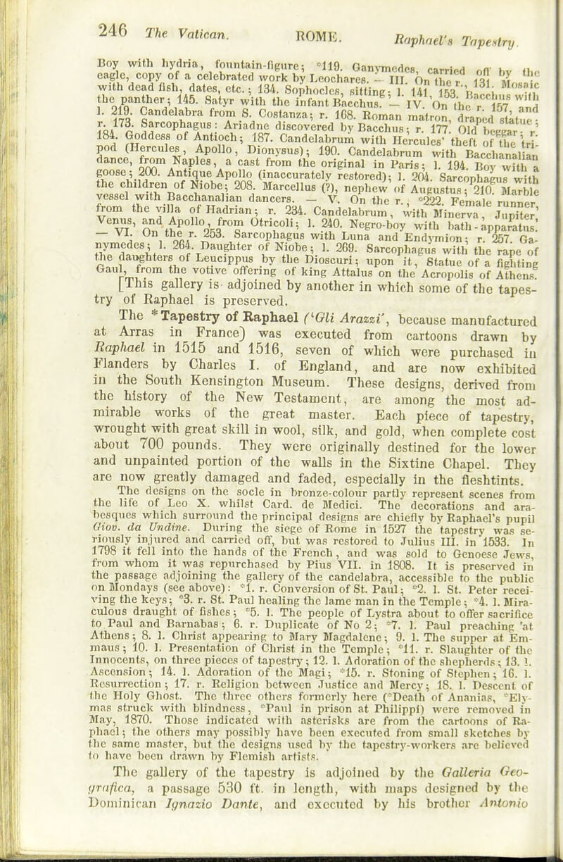 Boy with hydria fountain-figure; -119. Ganymedcs, carried off bv fJ.,. eagle, copy of a celebrated work by LeocharcB. - III On ihn r ii\ m with dead lish, dates, etc.: 134. Sophocles siltine 1 1A1 u^'i the panther; 145. Satyr with the iS b1,c1us'- IV On ,h T 1. 219 Candelabra from S Cosfanza; r. 108. Ro.nan ,natron, dra^J'tltue i-J^n Sarcophagus: Ariadne discovered by Bacchus; r. 177 Old War V 184 Goddess of Antioch; 187. Candelabrum with Hercules' theft f ufe fri' pod (Hercules, Apollo, Dionysus); 190. Candelabrum witl. Baccl.analian dance, from Naples, a cast from the original in Paris; 1. 194. BorwUh a goose ; 200. Antique Apollo (inaccurately restored); 1. 204. Sarconhacur w th vptJ^^'^^rn ^ ^.'^V- '^•'''■'^^^ «Pl'«w'of AugustusT210%.ble vessel with Bacchanalian dancers. _ V. On the r ■=222 Female riinr^pr from the villa of Hadrian; r. 234. Candelabrum, with Mi™ v/' On ftr^'o'.^'T 24°- Negro-boy with bath - Apparatus: — VI Un the r. i5d. Sarcophagus with Luna and Endymion; r. 257 Oa- nymcdes; 1. 264. Daughter of Kiobe; 1. 269. Sarcophagus with the rape of f^ie dai^hters of Leucippus by the Dioscuri; upon it. Statue of a fighting Gaul, from the votive offering of king Attains on the Acropolis of Athens [This gallery is adjoined by another in which some of tlic tapes- try of Raphael is preserved. The * Tapestry of Raphael ('Oli Arazzi', because manufactured at Arras in France) was executed from cartoons drawn by Raphael in 1515 and 1516, seven of which were purchased iu Flanders by Charles I. of England, and are now exhibited in the South Kensington Museum. These designs, derived from the history of the New Testament, are among the most ad- mirable works of the great master. Each piece of tapestry, wrought with great skill in wool, silk, and gold, when complete cost about 700 pounds. They were originally destined for the lower and unpainted portion of the walls in the Sixtine Chapel. They are now greatly damaged and faded, especially in the fleshtints. The designs on the socle in bronze-colour partly represent scenes from the life of Leo X. whilst Card, de Medici. The decorations and ara- besques which surround the principal designs are chiefly by Raphael's pupil Giov. da Undine. During the siege of Bome in 1527 the tapestry wa.s se- riously injured and carried off, but was restored to Julius IIL in 1533. In 1798 it fell into the hands of the French, and was sold to Genoese Jews, from whom it was repurchased by Pius VII. in 1808. It is preserved in the passage adjoining the gallery of the candelabra, accessible to the public on Mondays (see above): *1. r. Conversion of St. Paul; *2. I. St. Peter recei- ving the keys; 3. r. St. Paul healing the lame man in the Temple; '4. 1. Slira- culous draught of fishes; '^5. 1. The people of Lystra about to ofler sacrifice to Paul and Barnabas; 6. r. Duplicate of Ko 2; *7. 1. Paul preaching 'at Athens; 8. 1. Christ appearing to Mary Magdalene; 9. 1. The supper at Em- maus; 10. 1. Presentation of Christ in the Temple; '-'11. r. Slaughter of the Innocents, on three pieces of tapestry; 12. 1. Adoration of the shepherds ; 13. !. Ascension; 14. 1. Adoration of the Magi; *15. r. Stoning of Stephen; 16. 1. Resurrection; 17. r. Religion between Justice and Jlercy; 18. 1. Descent of the Holy Ghost. The three others formerly here ('-Death of Ananias, '-Elv- mas struck with blindness, ''Paul in prison at Philippi) were removed in May, 1870. Those indicated with asterisks are from the cartoons of Ra- phael ; the others may possibly have been executed from small sketches by the same master, but the designs used by the tapestry-workers are believed to have been drawn by Flemish artists. The gallery of the tapestry is adjoined by tlie Oalleria Oeo- (/rafica, a passage 530 ft. in length, with maps designed by tlif Dominican Ignazio Dante, and executed by his brother Antonio