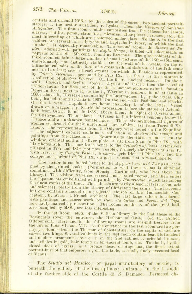 cenlists and oriental MSS.; bv the sidps nf (hoi •statues, 1. the orat..r Ari tides r I ysif Then tt AntiqtnUes. Tiie flrst room con ains cur a, lies fm„ tl.P^.r™ ^'''^'^ glasses bottles, gems, .statuettes, Uciures aul' p ec^^ cro'sse^';.'.f' most interesting of which are preserved under glass To the r in il ' r t cabinet are several tine diptychs and triptychs in vory of which on the . IS especially remarkable. The second rormV the ?S ata rf^- 7^ pin, adorned with paintings by Rank. Menos is (illr.rl wi.i. !i - papyrus of the 5th4th cent, iLZZ Snna TtVass-cab~ third room contain a large number of small pictures of ihe ISth-Toth^Uf unfortunately not distinctly visible. On the wall of the egress on the r ' a Russian calendar in the form of a cross with miniatures, of tl I, mh cent■• v F^;..'.-/i^'*^^''' rock-crystal, on which the Pass on is represented by FaZeno Vtceniwo , presented by Pius IX. To the r. is the entilnce to a collection of Jncient Pictures. On the floor, ancient mosaics On the wall: Phaedra and Scylla; above, Ulysses and Circe; tS iie so-canJd 1868 aW if' Ul 1., Warrior in armour, found ^t Ostia in l»bb, above It, Ulysses en countering the Lsestrygones : 1., bv the eere-^s Shin OrfheTv^Jir^t*^/'/^'^!- ^ '^ '^^^^■■■^^ Pasi^hae aTd JiVrrSL' On the 1. wall: Cupids in two-horse chariots; 1. of the latter Vessel drawn on a waggon; r. Sacrificial procession before the statue of Ar emfs both ft-om Ostia, found in 1868; above them, the Spies of ulys efam^g the Lsestrygones. Then, above: ^Ulysses in the infernal regions; below if ^Canace and an unknown female figure. These six mythological figures of women celebrated for their unfortunate love-afl-airs, are from Torre di Ma rancio. The representations from the Odyssey were found on the Esquiline. - Ihe adjacent cabinet contains a collection of Ancieni Tile-slamps and pa,intings from the catacombs. - Returning to the third room ■ i- in the window oriental gold and silver plate, a gift from Siam to Pius IX., with iL^o.!!S -^''i^Q-; ^';^^3pQ'■ ^'^''^ '° ^^'^ CoUecUonofCoim, extensivelv pillaged m 1797 and 1849 (not now visible), fonnerly the Chapel of Pius V'. with frescoes by Giorgio Vasari, a carved prie-Dieu of Pius IX. and the conspicuous portrait of Pius IX. on glass, e.xecufed at Aix-la-Chapelle. _ The visitor is conducted hence to the Appar lamenti Borgia, occu- pied by the printed books. (Permission to visit these rooms is obtained, sometimes with dilViculty, from Monsig. Martinucci, who lives above the library.) The visitor traverses several undecorated rooms, and then enters the apartments embellished with paintings by Pinturicc/iio, which are among the finest works of the kind. The subjects are partly allegorical (1st room, art.'* and sciences), partly from the history of Christ and the saints. The last room but one contains a model of a projected church' of the 'Immaculate Con- ception', by Neveu, a French architect. The last large saloon is adorned with paintings and stucco-work by Giov. da Udine and Perino del Vaya, now sadly marred by restoration. The rooms on the r. of the great hall, also occupied by MSS., are less interesting. In the 1st Room : MSS. of the Vatican library, in the 2nd those of the Reginensis (over the entrance, the Harbour of Ostia). 3rd R.: Bibliot. Ottoboniana. Here and in the following rooms are Insipid frescoes fnun the life of Pius VI. and VII. At the entrance to the last room are two por- idiyry columns from the Therma; of Constantine; on the capital of each are carved two kings. Several cabinets in the last room contain beautiful ancient aaid modern ornaments etc.; e. g. in the 3nd cabinet r. oriental bronzes, and articles in gold, hair f(uind in an ancient tomb, etc. To (he 1., by the closed door of egress, is a bronze 'head of Augustus, the finest extant portrait-bust of that emperor; r., on the fable, a small, finely executed head of Venus. The Studio del Mosaico, or papal manufactory of mosaic, i.s beiieatli the gaJIevy of the inscriptioM.s; entrance in the 1. angle ol the farther aide of the Cortile di S. Dama.so. Permessi ob-