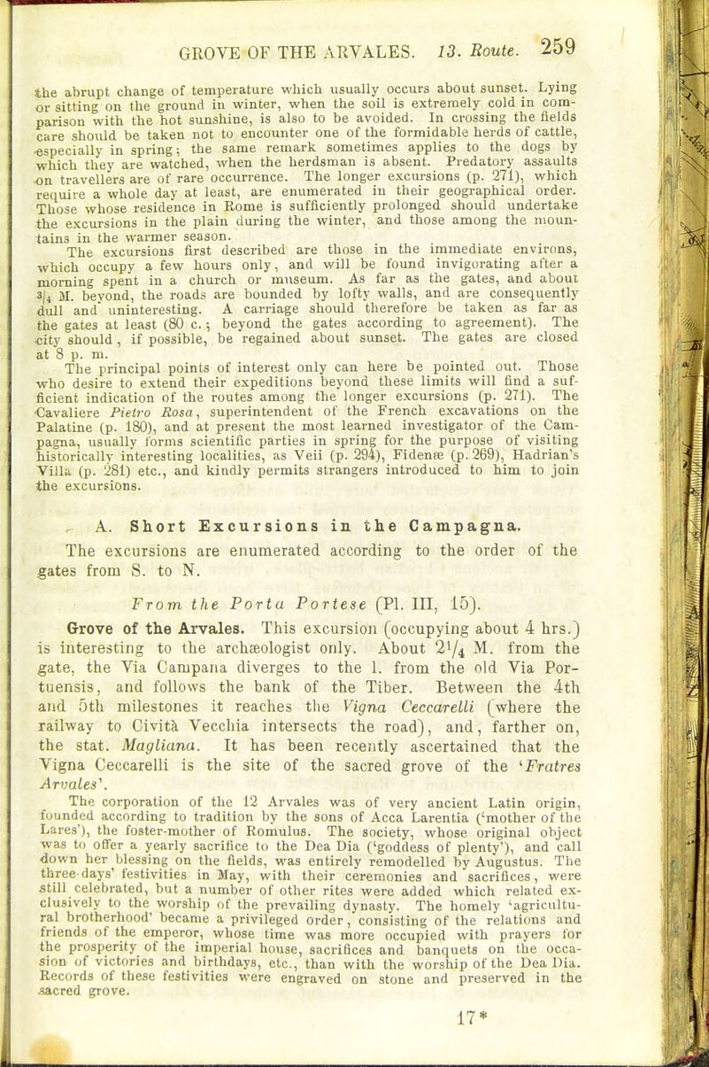 the abrupt change of temperature which usually occurs about sunset. Lying or sitting on the ground in winter, when the soil is extremely cold in com- parison with the hot sunshine, is also to be avoided. In crossing the fields care should be taken not to encounter one of the formidable herds of cattle, especially in spring; the same remark sometimes applies to the dogs by which they are watched, when the herdsman is absent. Predatory assaults .on travellers are of rare occurrence. The longer excursions (p. 271), which require a whole day at least, are enumerated in their geographical order. Those whose residence in Rome is sufficiently prolonged should undertake the excursions in the plain during the winter, and those among the moun- tains in the warmer season. The excursions first described are those in the immediate environs, which occupy a few hours only, and will be found invigorating after a morning spent in a church or museum. As far as the gates, and about 3|4 M. beyond, the roads are bounded by lofty walls, and are consequently dull and uninteresting. A carriage should therefore be taken as far as the gates at least (80 c.; beyond the gates according to agreement). The <;ity should, if possible, be regained about sunset. The gates are closed at 8 p. m. The principal points of interest only can here be pointed out. Those who desire to extend their expeditions beyond these limits will find a suf- ficient indication of the routes among tbe longer excursions (p. 271). The €avaliere Pietro Rosa, superintendent of the French excavations on the Palatine (p. 180), and at present the most learned investigator of the Cam- pagna, usually forms scientific parties in spring for the purpose of visiting historically interesting localities, as Veil (p. 294), Fidenre (p. 269), Hadrian's Villa (p. 281) etc., and kindly permits strangers introduced to him to join the excursions. ^ A. Short Excursions in the Campagna. The excursions are enumerated according to the order of the gates from S. to N. From the Porta Portese (PI. Ill, 15). Grove of the Arvales. This excursion (occupying about 4 hrs.) is interesting to the archaeologist only. About 2^/4 M. from the gate, the Via Campana diverges to the 1. from the old Via Por- tuensis, and follows the bank of the Tiber. Between the 4th and 5th milestones it reaches the Vigna Ceccarelli (where the railway to Civita Vecchia intersects the road), and, farther on, the Stat. Magliana. It has been recently ascertained that the Vigna Ceccarelli is the site of the sacred grove of the ^Fratres ArvaLes\ The corporation of the 12 Arvales was of very ancient Latin origin, founded according to tradition by the sons of Acca Larentia {'mother of the Lares'), the foster-mother of Romulus. The society, whose original object was to offer a yearly sacrifice to the Dea Dia ('goddess of plenty'), and call down her blessing on the fields, was entirely remodelled by Augustus. The three days' festivities in May, with their ceremonies and sacrifices, were still celebrated, but a number of other rites were added which related ex- clusively to the worship of the prevailing dynasty. The homely 'agricultu- ral brotherhood' became a privileged order, consisting of the relations and friends of the emperor, whose time was more occupied with prayers for the prosperity of the imperial house, sacrifices and banquets on the occa- sion of victories and birthdays, etc., than with the worship of the Dea Dia. Records of these festivities were engraved on stone and preserved in the .sacred grove. 17*
