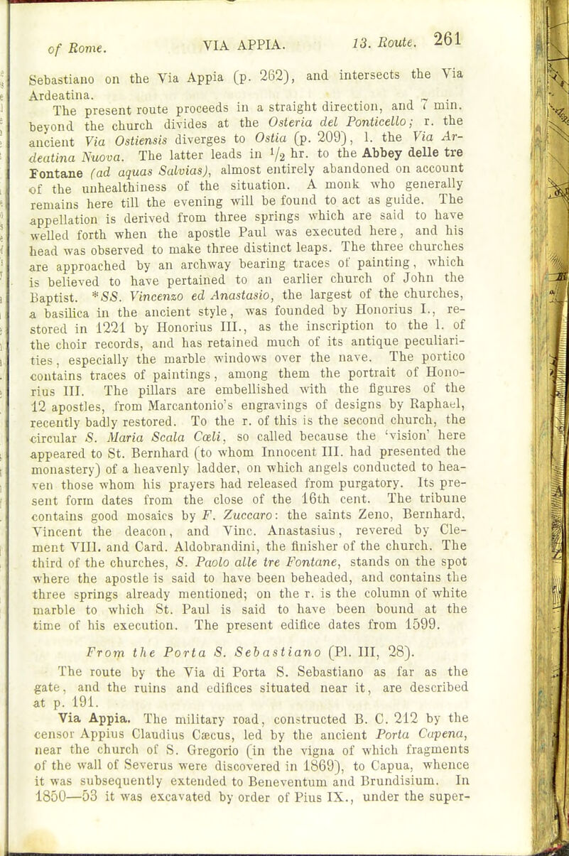 VIA APPIA. Sebastiano on the Via Appia (p. 262), and intersects the Via Ardeatina. „ The present route proceeds in a straight direction, and ( min. beyond the church divides at the Osteria del Ponticello; r. the ancient Via Ostiensis diverges to Ostia (p. 209), 1. the Via Ar- deatina Nuova. The latter leads in 1/2 Abbey delle tre Fontane (ad aquas Salvias), almost entirely abandoned on account of the unhealthiness of the situation. A monk who generally remains here till the evening will be found to act as guide. The appellation is derived from three springs which are said to have welled forth when the apostle Paul was executed here, and his head was observed to make three distinct leaps. The three churches are approached by an archway bearing traces of painting, which is believed to have pertained to an earlier church of John the Baptist. *SS. Vincenzo ed Anastasio, the largest of the churches, a basilica in the ancient style, was founded by Honorius I., re- stored in 1221 by Honorius III., as the inscription to the 1. of the choir records, and has retained much of its antique peculiari- ties . especially the marble windows over the nave. The portico contains traces of paintings, among them the portrait of Hono- rius III. The piUars are embellished vnth the figures of the 12 apostles, from Marcantonio's engravings of designs by Raphael, recently badly restored. To the r. of this is the second church, the circular S. Maria Scala Cceli, so called because the 'vision' here appeared to St. Bernhard (to whom Innocent III. had presented the monastery) of a heavenly ladder, on which angels conducted to hea- ven those whom his prayers had released from purgatory. Its pre- sent form dates from the close of the 16th cent. The tribune contains good mosaics by F. Zuccaro: the saints Zeno, Bernhard, Vincent the deacon, and Vine. Anastasius, revered by Cle- ment VIII. and Card. Aldobrandini, the finisher of the church. The third of the churches, S. Paolo alle tre Fontane, stands on the spot where the apostle is said to have been beheaded, and contains the three springs already mentioned; on the r. is the column of white marble to which St. Paul is said to have been bound at the time of his execution. The present edifice dates from 1599. From the Porta S. Sebastiano (PI. Ill, 28). The route by the Via di Porta S. Sebastiano as far as the gate. and the ruins and edifices situated near it, are described at p. 191. Via Appia. The military road, constructed B. C. 212 by the censor Appius Claudius Ctecus, led by the ancient Porta Capena, near the church of S. Gregorio (in the vigna of which fragments of the wall of Severus were discovered in 1869), to Capua, whence it was subsequently extended to Beneventum and Brundisium. In 1850—53 it was excavated by order of Pius IX., under the super-