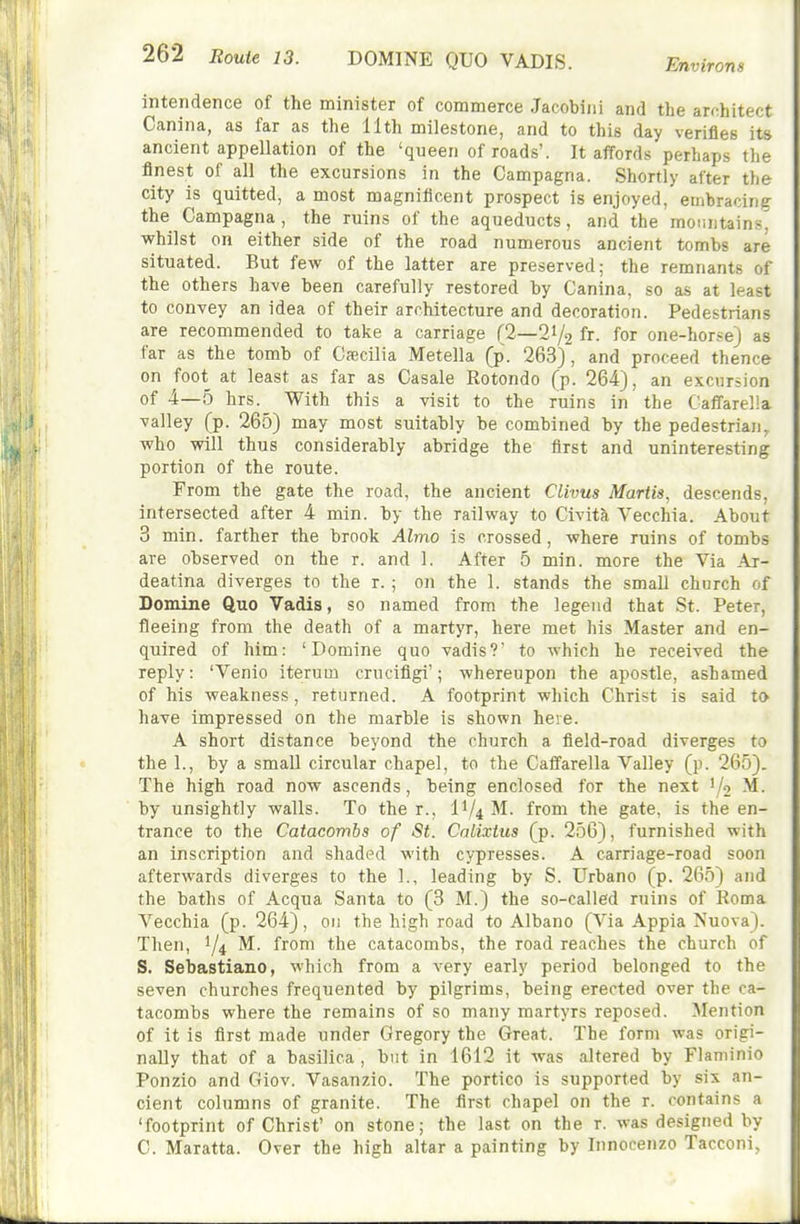 DOMINE QUO VADIS. Environs intendence of the minister of commerce Jacobiiil and the arr^hitect Canina, as far as the 11th milestone, and to this day verifies its ancient appellation of the 'queen of roads'. It affords perhaps the finest of all the excursions in the Campagna. Shortly after the city is quitted, a most magnificent prospect is enjoyed, embracing the Campagna , the ruins of the aqueducts, and the mountains^ ■whilst on either side of the road numerous ancient tombs are situated. But few of the latter are preserved; the remnants of the others have been carefully restored by Canina, so as at least to convey an idea of their architecture and decoration. Pedestrians are recommended to take a carriage (2—21/2 fr. for one-hor.'e) as far as the tomb of Cscilia Metella (p. 263), and proceed thence on foot at least as far as Casale Rotondo (p. 264), an excursion of 4—5 hrs. With this a visit to the ruins in the Caffarella valley (p. 265) may most suitably be combined by the pedestrian, who will thus considerably abridge the first and uninteresting portion of the route. From the gate the road, the ancient Clivus Martis, descends, intersected after 4 min. by the railway to Civita Vecchia. About 3 min. farther the brook Almo is crossed, where ruins of tombs are observed on the r. and 1. After 5 min. more the Via Ar- deatina diverges to the r. ; on the 1. stands the small church of Domine Quo Vadis, so named from the legend that St. Peter, fleeing from the death of a martyr, here met his Master and en- quired of him: 'Domine quo vadis?' to which he received the reply: 'Venio iterum crucifigi'; whereupon the apostle, ashamed of his weakness, returned. A footprint which Christ is said to have impressed on the marble is shown here. A short distance beyond the church a field-road diverges to the 1., by a small circular chapel, to the Caifarella Valley (p. 265). The high road now ascends, being enclosed for the next '/o M. by unsightly walls. To the r., II/4 M. from the gate, is the en- trance to the Catacombs of St. Calixtus (p. 256), furnished with an inscription and shaded with cypresses. A carriage-road soon afterwards diverges to the 1., leading by S. Urbano (p. 265) and the baths of Acqua Santa to (3 M.) the so-called ruins of Roma Vecchia (p. 264), on the high road to Albano (Via Appia Nuova). Then, 1/4 ^^om the catacombs, the road reaches the church of S. Sebastiano, which from a very early period belonged to the seven churches frequented by pilgrims, being erected over the ca- tacombs where the remains of so many martyrs reposed. Mention of it is first made under Gregory the Great. The form was origi- nally that of a basilica , but in 1612 it was altered by Flaminio Ponzio and Giov. Vasanzio. The portico is supported by six an- cient columns of granite. The first chapel on the r. contains a 'footprint of Christ' on stone; the last on the r. was designed by C. Maratta. Over the high altar a painting by Innocenzo Tacconi,