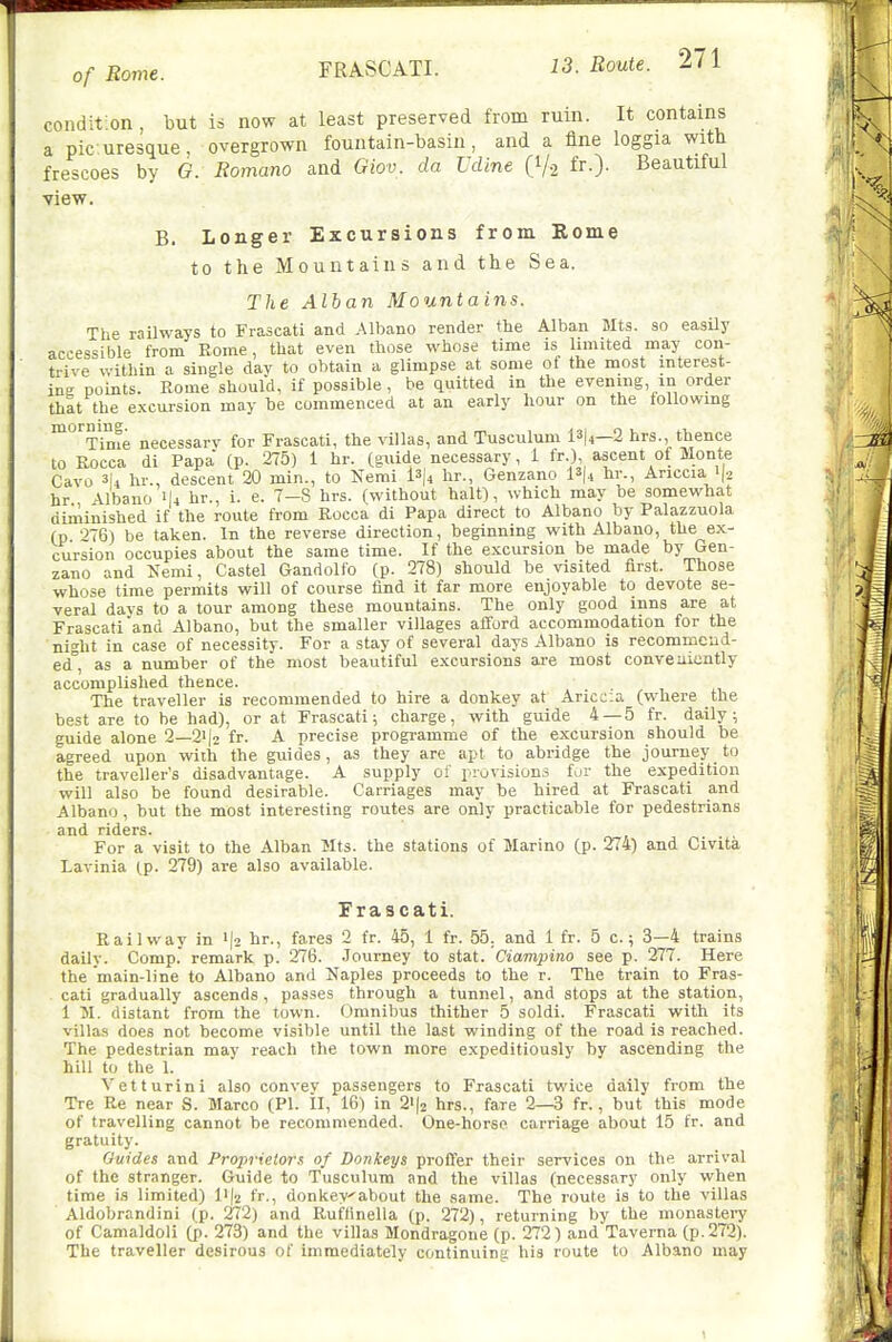 condition, but is now at least preserved from ruin. It contains a pic uresque, overgrown fountain-basin, and a fine loggia with frescoes by G. Romano and Giov. da UcUne (V2 fr-)- Beautiful view. B. Longer Excursions from Eome to tlie Mountains and the Sea. The Allan Mountains. The railways to Frascati and Albano render the Alban Mts. so easily accessible from Rome, that even those whose time is limited may con- trive within a single dav to obtain a glimpse at some of the most interest- in' points. Rome should, if possible, be quitted in the evening, in order that the excursion may be commenced at an early hour on the following ^'^Time necessarv for Frascati, the villas, and Tusculum 13|4—2 hrs., thence to Rocca di Papa (p. 275) 1 hr. {^xiAi necessary, i fr.), ascent of Monte Cavo 3|4 hr., descent 20 min., to Kemi l3(4 hr., Genzano 13(4 hr., Anccia 'I2 hr Albano 1I4 hr., i. e. 7—8 hrs. (without halt), which may be somewhat diminished if the route from Rocca di Papa direct to Albano by Palazzuola (p '576) be taken. In the reverse direction, beginning with Albano, the ex- cursion occupies about the same time. If the excursion be made by Gen- zano and Nemi, Castel Gandolfo (p. 278) should be visited first. Those whose time permits will of course find it far more enjoyable to devote se- veral days to a tour among these mountains. The only good inns are at Frascati and Albano, but the smaller villages afi'ord accommodation for the night in case of necessitv. For a stay of several days Albano is recommend- ed, as a number of the most beautiful excursions are most conveniently accomplished thence. The traveller is recommended to hire a donkey at Ariccia (where the best are to be had), or at Frascati; charge, with guide 4 — 5 fr. daily; guide alone 2—2i|2 fr. A precise progi-amme of the excursion should be agreed upon with the guides, as they are apt to abridge the journey to the traveller's disadvantage. A supply of provisions fur the expedition will also be found desirable. Carriages may be hired at Frascati and Albano , but the most interesting routes are only practicable for pedestrians and riders. For a visit to the Alban Mts. the stations of Marino (p. 274) and Civita Lavinia (p. 279) are also available. Frascati. Railway in ija hr., fares 2 fr. 45, 1 fr. 55. and 1 fr. 5 c.; 3—4 trains daily. Comp. remark p. 276. .Journey to stat. Ciampino see p. 277. Here the main-line to Albano and Naples proceeds to the r. The train to Fras- cati gradually ascends , passes through a tunnel, and stops at the station, 1 51. distant from the town. Omnibus thither 5 soldi. Frascati with its villas does not become visible until the last winding of the road is reached. The pedestrian may reach the town more expeditiously by ascending the hill to the 1. Vctturini also convey passengers to Frascati twice daily from the Tre Re near S. Marco (PI. II, 16) in 2'|2 hrs., fare 2—3 fr., but this mode of travelling cannot be recommended. One-horse, carriage about 15 fr. and gratuity. Guides and Proprietor.^ of Donkeys proft'er their services on the arrival of the stranger. Guide to Tusculum and the villas (necessary only when time is limited) l'|2 fr., donkeyabout the same. The route is to the villas Aldobrandini (p. 272) and Ruffinella (p. 272), returning by the monasteiy of Camaldoli (p. 273) and the villas Mondragone (p. 27*2) and Taverna (p. 272). The traveller desirous of immediately continuing his route to Albano may \