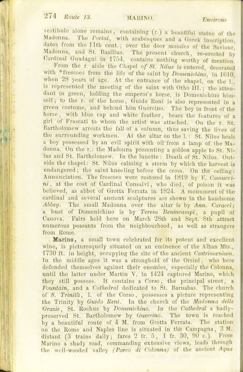 MAKING. Environs vestibule alone remains, containing (r.J a beautiful statue of the Madonna. The PorLaL, with arabesques and a Greek inscription dates from the 11th cent.; over the door mosaics of the Saviour' Madonna, and St. Basilius. The present church, re-erected by Cardinal Guadagni in 1754, contains nothing worthy of mention From the r. aisle the Cliapd of St. NiLus is entered, decorated with *frescoes from the life of the saint by Domenichino, in 1610, when 28 years of age. At the entrance of (he chapel, on the 1.^ is represented the meeting of the saint with Otho III.; the atten- dant in green, holding the emperor's horse, is Domenichino him- self; to the r. of the horse, Guide lleni is also represented in a green costume, and behind him Guercino. The boy in front of the horse, with blue cap and white feather, bears the features of a girl of Frascati to whom the artist was attached. On the r. St. Bartliolomew arrests the fall of a column, thus saving the lives of the surrounding workmen. At the altar on the 1.: St. Nilus heals a boy possessed by an evil spirit with oil-from a lamp of the Ma- donna. On the r.: the Madonna presenting a golden apple to St. Ni- lus and St. Bartholomew. In the lunette : Death of St. Nilus. Out- side the chapel: St. Nilus calming a storm by which the harvest is endangered; the saint kneeling before the cross. On the ceiling: Annunciation. The frescoes were restored in 1819 by V. Camucci- ni, at the cost of Cardinal Consalvi, who died, of poison it was believed, as abbot of Grotta Ferrata in 1824. A monument of the cardinal and several ancient sculptures are shown in the handsome Abbey. The smaU Madonna over the altar is by Ann. Caracci; a bust of Domenichino is by Teresa Benincampi, a pupil of Canova. Fairs held here on March 28th and Sept. 8tli attract numerous peasants from the neighbourhood, as well as strangers from Rome. Marino, a small town celebrated for its potent and excellent wine, is picturesquely situated on an eminence of the Alban Mts., 1730 ft. in height, occupying the site of the ancient Castrimanium. In the middle ages it was a stronghold of the Orsini, who here defended themselves against their enemies, especially the Colonna, until the latter under Martin V. in 1424 captured Marino, which they still possess. It contains a Corso, the principal street, a Fountain, and a Cathedral dedicated to St. Barnabas. The church of S. Trinith, 1. of the Corso, possesses a picture representing the Trinity by Guido Reni. In the church of the Madonna delle Grazie, St. Rochus by Domenichino. In the Cathedral a badly- preserved St. Bartholomew by Guercino. The town is reached by a beautiful route of 4 M. from Grotta Ferrata. The station on the Rome and Naples line is situated in tlib Campagna, 3 M. distant (3 trains daily; fares 2 fr. 5, 1 fr. 30, 90 c). From Marino a shady road, commanding extensive views, leads through tlie wull-wooded valley (Parco di Colonna) of the ancient Aqua