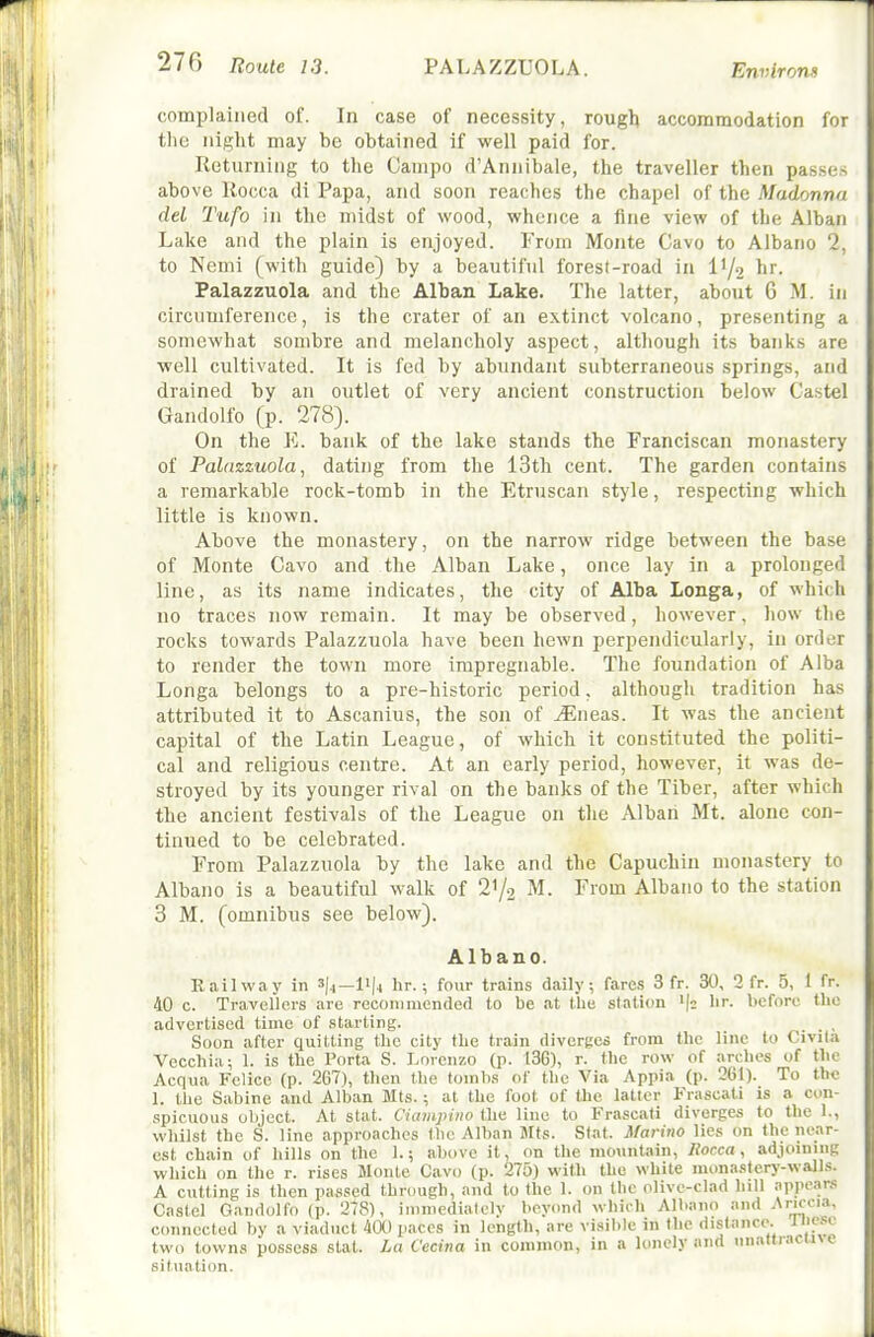 complained of. In case of necessity, rough accommodation for tlie night may be obtained if well paid for. Returning to the Oanipo d'Annibale, the traveller then passes above Kocca di Papa, and soon reaches the chapel of the Madonna del Tufa in the midst of wood, whence a fine view of the Alban Lake and the plain is enjoyed. From Monte Cavo to Albano 2, to Nemi (with guide) by a beautiful forest-road in I1/2 hr. Palazzuola and the Alban Lake. The latter, about 6 M. in circumference, is the crater of an extinct volcano, presenting a somewhat sombre and melancholy aspect, although its banks are well cultivated. It is fed by abundant subterraneous springs, and drained by an outlet of very ancient construction below Castel Gandolfo (p. 278). On the Vj. bank of the lake stands the Franciscan monastery of Palazzuola, dating from the 13th cent. The garden contains a remarkable rock-tomb in the Etruscan style, respecting which little is known. Above the monastery, on the narrow ridge between the base of Monte Cavo and the Alban Lake, once lay in a prolonged line, as its name indicates, the city of Alba Longa, of which no traces now remain. It may be observed, however, how the rocks towards Palazzuola have been hewn perpendicularly, in order to render the town more impregnable. The foundation of Alba Longa belongs to a pre-historic period, although tradition has attributed it to Ascanius, the son of Mnea.s. It was the ancient capital of the Latin League, of which it constituted the politi- cal and religious centre. At an early period, however, it was de- stroyed by its younger rival on the banks of the Tiber, after which the ancient festivals of the League on the Albari Mt. alone con- tinued to be celebrated. From Palazzuola by the lake and the Capuchin monastery to Albano is a beautiful walk of 2'^ M. From Albano to the station 3 M. (omnibus see below). Albano. Railway in 3(4—1'|4 hr.; four trains daily, fares 3 fr. 30, 2 fr. 5, 1 fr. 40 c. Travellers are recommended to be at the station '(^ hr. before the advertised time of starting. Soon after quitting the city the train divcrRcs from the line to Civila Vecchia ; 1. is the Porta S. Lorenzo (p. 136), r. the row of arches of the Acqua Felice (p. 267), then the tombs of the Via Appia (p. 261). To the 1. the Sabine and Alban Mts.; at the foot of Uie latter Frascati is a con- spicuous object. At Stat. Ciampino the line to Frascati diverges to the 1., whilst the S. line approaches the Alban Mts. Stat. Marino lies on the near- est chain of hills on the 1.; above it, on the nKnmtain, liocca, adjoining which on the r. rises Monte Cavo (p. 275) with the white monastery-walls. A cutting is then passed through, and to tlie 1. on the olive-clad lull appears Castel Gandolfo (p. 278), ininiedialely beyond whirli Albano and Ariccia, connected by a viaduct 4a) paces in length, are visiltle in the distance, ii'pso two towns possess slat. La Cecina in common, in a lonely and unattiacin e situation.