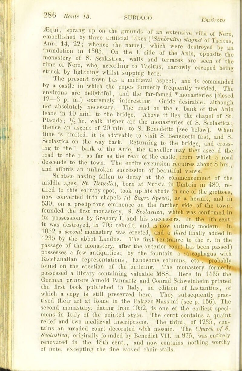 Environs JEqu\ sprang up on the grounds of an extensive villa of Nero embellished by three artificial lakes ('^minuna ««ar,na'of Tacitus' Ann 14, 22; whence the name), which were destroyed by an inundation in 1305. On the 1. side of the Anio, opposite the monastery of S. Scolastica, walls and terraces are seen of the time of Nero, who, according to Tacitus, narrowly escaped bein-' struck by lightning whilst supping here.  The present town has a mediicval aspect, and is commanded by a castle in which the popes formerly frequently resided The environs are delightful, and the far-famed * monasteries (closed 12—.-i p. m.) extremely interesting. Guide desirable, although not absolutely necessary. The road on the r. bank of the Anio leads in 10 min. to the bridge. Above it lies the chapel of St. Placida; 1/4 hr. walk higher are the monasteries of S. Scolastica; thence an ascent of 20 min. to S. Benedetto (see below). When time is limited, it is advisable to visit S. Benedetto first, and S. Scolastica on the way back. Returning to the bridge, and cross- ing to the 1. bank of the Anio, the traveller may then ascei d the road to the r. as far as the rear of the castle, from which a road descends to the town. The entire excursion requires aboutShrs., and affords an unbroken succession of beautiful views. Subiaco having fallen to decay at the commencement of the middle ages, St. Benedict, born at Nursia in Umbria in 480, re- tired to this solitary spot, took up his abode in one of tlie grottoes, now converted into chapels (il Sagro SpecnJ, as a hermit, and in 530, on a precipitous eminence on the farther side of the town, founded the first monastery, S. Scolastica, which was confirmed in its possessions by Gregory I. and his successors. In the 7th cent, it was destroyed, in 705 rebuilt, and is now entirely modern. In 1052 a second monastery was erected, and a third llnally added in 1235 by the abbot Landus. The first (entrance to the r. in the passage of the monastery, after the anterior court has been passed) possesses a few antiquities; by the founlain a farcophagus with Bacchanalian representations, handsome columns, etc., probably found on the erection of the building. The monastery formerly possessed a library containing valuable MSS. Uere in 1465 the German printers Arnold Pannartz and Conrad Schweinheim printed the first book published in Italy, an edition of Lactantius, of which a copy is still preserved here. They subsequently prac- tised their art at Rome in the Palazzo Massimi (see p. 156). The second monastery, dating from 1052, is one of the earliest speci- mens in Italy of the pointed style. The court contains a quaint relief and two medi:eval inscriptions. The third, of 1235, con- ta ns an arcaded court decorated with mosaic. The Church of S. Scolastica, originally founded by Benedict VII. in 975, was entirely renovated In the ISth cent., and now contains nothing worthy of note, excepting the fine carved clioir-stalls.