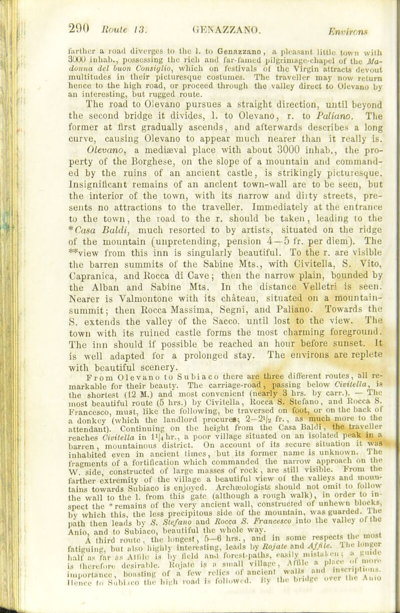 fiu-tlicr a roail divcM'ges to the 1. to Genazzano , a pleasant little town with 3tXX) iuhab., possessing tlic ricli and Car-raniccl pilgrimagc-cliapel of the Ma- donna del huon C'onsiylio, which on festivals of the Virgin attracts devout multitudes in their picturesque costumes. The traveller may now return hence to the high road, or proceed through the valley direct to Olevano by an interesting, but rugged route. The road to Olevano pursues a straight direction, until beyond the second bridge it divides, 1. to Olevano, r. to Paliano. The former at first gradually ascends, and afterwards describes a long curve, causing Olevano to appear much nearer than it really is. OLevano, a mediffival place with about 3000 inhab., the pro- perty of the Borghese, on the slope of a mountain and command- ed by the ruins of an ancient castle, is strikingly picturesque. Insignificant remains of an ancient town-wall are to be seen, but the interior of the town, with its narrow and diity streets, pre- sents no attractions to the traveller. Immediately at the entrance to the town, the load to the r. should be taken, leading to the *Casa Baldi, much resorted to by artists, situated on the ridge of the mountain (unpretending, pension 4—5 fr. per diem). The **view from this inn is singularly beautiful. To the r. are visible the barren summits of the Sabine Mts., with Givitella, S. Vito, Capranica, and Rocca di Cave; then the narrow plain, bounded by the Alban and Sabine Mts. In the distance Velletri is seen. Nearer is Valmontone with its chateau, situated on a mountain- summit; then Eocca Massima, Segni, and Paliano. Towards the S. extends the valley of the Sacco. until lost to the view. The town with its ruined castle forms the most charming foreground. The inn should if possible be reached an hour before sunset. It Is well adapted for a prolonged stay. The environs are replete with beautiful scenery. From Olevano to Subiaco there are three difterent routes, all re- markable for their beauty. The carriage-road, passing below Cm7e//a, i.o the shortest (12 M.) and most convenient (nearly 3 hrs. by carr.). — The most beautiful route (5 hrs.) by Givitella, Kocca S. Stefano, and Kocca S. Francesco, must, like the following, be traversed on foot, or on the back of a donkey (which the landlord procures; 2-2^-2 fr., as much more to the attendant). Continuing on the height from the Casa Baldi, the traveller reaches Civitella in I'Jjhr., a poor village situated on an isolated peak in a barren, mountainous district. On account of its secure situation it was inhabited even in ancient times, but its former name is unknown. The fragments of a fortification which commanded the narrow approach on the W side constructed of large masses of rock , are still visible. From the farther extremity of the village a beautiful view of the valleys and moun- tains towards Subiaco is enjoyed. Archseologists should not omit to follow the wall to the 1. from this gate (although a rough walk), in order to in- spect the * remains of the verv ancient wall, constructed of unhewn blocks, by which this, the less precipitous side of the mountain, was guarded. Ihe path then leads by S. Stefano and Rocca S. Francesco into the valley of (he Anio, and to Subiaco, beautiful the whole way. A third route, the longest, 5-6 hrs., and in some /f-spects the most