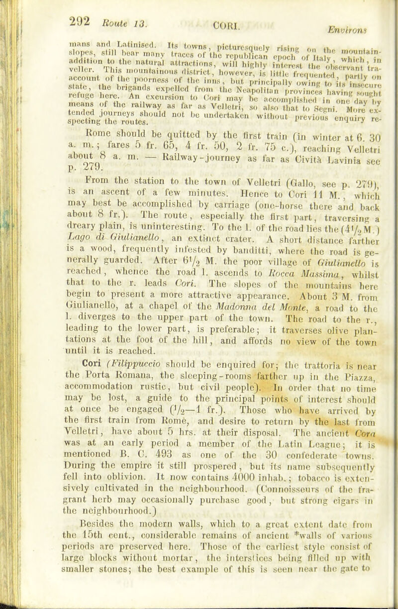 mans and Latinised. Its towns, picturesauelv risfne r,n »i, i • slopes, si ll boar many traces of U,e rcpuEn'^ opoch^.f laW whl?'^'' ^Utraetions, wil? highly in'^le'est tl e l^.JseTva ''tra vcller. Tins uioiintainous district, however is little fv,-nu,.ut 'a^ account^ of the poorness of the ini.s, but V>-i^JSi. hl't^Z state, the brigands e.xpelled Iron, the Neapolitan provinces lavinnZl.f ^Tn <• -nay be accomplisi e'l in onf da;*^^ means of the railway as far as Velletri, so also that to Segni. M, ^ ex'^ Komc should be quitted by the first train (in winter at 6 30 a n..; fares 5 fr. G5, 4 fr. 50, 2 fr. 75 c), reachinK Velletri about b a. m. — Railway-journey as far as CivitJt Lavinia see p. 2i\). From the station to the town of VoUetri (Gallo, see p. 270) is an ascent of a few minutes. Hence to Cori il M., wliich may best be accomplished by carriage (onc-liorse there and back about 8 fr.). The route, especially the first part, traversing a dreary plain, is uninteresting. To the 1. of the road lies the(41/,M. ) Logo di Giulianello, an extiiict crater. A short distance farther is a wood, frequently infested by banditti, wliere the road is ge- nerally guarded. After Bi/, M. the poor village of GiulinneUo is reached, whence the road 1. ascends to Ilocca Massima, whilst that to the r. leads Cori. The slopes of the mountains here begin to present a more attractive appearance. About 3 M. from Giulianello, at a chapel of the Madonna del Monte, a road to the 1. diverges to the upper part of the town. The road to the r., leading to the lower part, is preferable; it traverses olive plan- tations at the foot of the hill, and affords no view of the town until it is reached. Cori (Filippuccio should be enquired for; the trattoria is near the Porta Romanu, the sleeping-rooms farther up in the Piazza, accommodation rustic, but civil people). In order that no time may be lost, a guide to the principal points of interest should at once be engaged (V2—1 fr.}. Those who have arrived by the first train from Rome, and desire to return by the last from Velletri, have about 5 hrs. at their disposal. The ancient Cora was at an early period a member of the Latin League; it is mentioned B. G. 493 as one of the 30 confederate towns. During the empire it still prospered , but its name sub.scquently fell into oblivion. It now contains 4000 inliab.; tobacco is exten- sively cultivated in the neighbourhood. (Gonnoisseurs of tlic fra- grant herb may occasionally purchase good , but strong cigars in the neighbourhood.) Besides the modern walls, which to a great extent date from the 15th cent., considerable remains of ancient *\valls of various periods are preserved here. Those of the earliest stylo consist of large blocks without mortar, the intersficcs being filled up with smaller stones; the best example of this is seen near the gate to