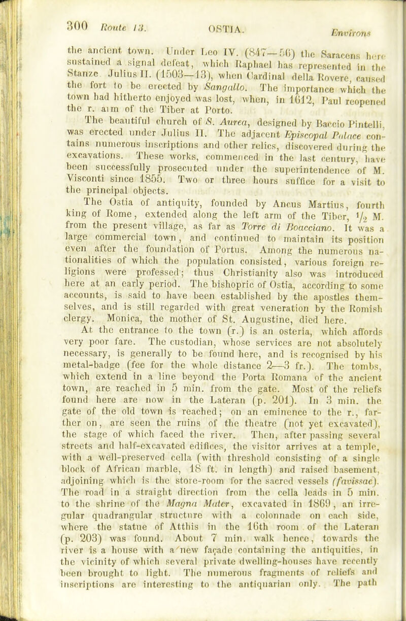 06T1A. Environs (1.0 anriunt town. UikIot F-oo IV. (847-Hd) the Sararens li.-r. sustained a signal dcfoat, wliich Raphael has represented in tlie Stanze Julius II. (irj03-13), when Cardinal della Uoverc caused the fort (0 be erected by SamjaUo. The importance which the town had hitherto enjoyed was lost, when, in 1012, Paul reopened the r. aim of the Tiber at Porto. The beautiful diurch of S. Aurea, designed by Baccio Pintelli was erected under Julius 11. Tlic adjacent Episcopal Palace con- tains iiunterous inscriptions and other relics, discovered during the excavations. These works, commenced in the last century, liavc been successfully prosecuted under the superintendence of M. Visconti since 1855. Two or three hours suffice for a visit to the principal objects. The Ostia of antiquity, founded by Ancus Martius, fourth king of Rome, extended along the left arm of the Tiber, </, M. from the present village, as far as Torre di Boacciano. It was a large commercial town, and continued to juaintain its position even after the foundation of Portus. Among the numerous na- tionalities of which the population consisted, various foreign re- ligions were professed; thus Christianity also was introduced liere at an early period. The bishopric of Ostia, according to some accounts, is said to have been established by the apostles them- selves, and is still regarded with great veneration by the Romish clergy. Monica, the mother of St. Augustine, died here. At the entrance (o the town (r.) is an osteria, which affords very poor fare. The ctistodian, whose services are not absolutely necessary, is generally to be found here, and is recognised by his metal-badge (fee for the whole distance 2—3 fr.). The tombs, which extend in a line beyond the Porta Romana of the ancient town, are reached in 5 min. from the gate. Most of the reliefs found here are now in the Lateran (p. 201). In 3 min. the gate of the old town is reached; on an eminence to the r., far- ther on, are seen the ruins of the theatre (not yet excavated), the stage of which faced the river. Then, after passing several streets and half-excavated edifices, the visitor arrives at a temple, with a well-preserved cella (with threshold consisting of a single block of African marble, 18 ft. in length) and raised basement, adjoining which is the store-room for the sacred vessels (favissaej. The road in a straight diroctinn from the cella leads in 5 min. to the shrine of the Magna Mater, excavated in 1869, an irre- gular quadrangular structure witli a colonnade on each side, where the statue of Atthis in the IGth room of the Lateran (p. 203) was found. About 7 min. walk hence, towards the river is a house witli a new facade containing the antiquities, in the vicinity of which several private dwelling-houses have recently been brought to light. The numerous fragments of reliefs and inscriptions are interesting to the antiquarian only. The path