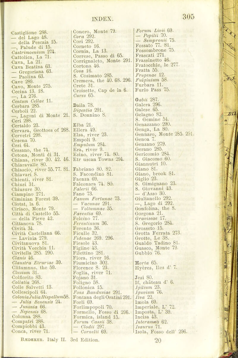 Castiglione 288. — del Lago 48. — della Pescaia 15. —, Palude di 15^ Castrimoenium 274. Cattolica, La 71. Cava, La 21. Cava Beatina 63. — G-regoriana 63. — Paolina 63. Cave 289. Cavo, Monte 275. Cecina 13. 18. —, La 276. Centum Cellae 11. Cerbara 285. Cerboli 22. —, Lagoni di Monte 21. Ceri 298. ■Certaldo 23. Cervara, Grottoes of 268. Cervetri^298. Cesena 70. Cesi 64. Cessano, the 74. Cetona, Monti di 31. Chiana, river 30. 42. 46. Cbiaravalle 80. Chiascio, river 55.77. 81. Chiavari 8. •Chienti, river 81. Chiusi 31. CMusure 30. Ciampino 271. Ciminian Forest 39. Ciotat, la 6. Ciriaco, Jlonte 79. Citta di Castello 55. — della Pieve 42. Cittanova 78. Civit.a 34. Civita Castellana 66. — Lavinia 279. Civitanuova 81. Civita Vecchia 11. Civitella 285. 290. Clanis 46. Claustra Etruriae 39. Clitumnus, the 59. Clusium 31. Colflorito 83. Collatia 268. Colle Salvetti 13. Collescipoli 64. ColoniaJvlia Hispellum^. — Julia Senensis 24. — Junonia 66. — Nepensis 68. Colonna 288. ■Coinpatri 288. Compiobbi 43. •Conca, river 71. Conero, Monte 79. Cora 292. Cori 292. Corneto 16. Cornia, La 13. Correse, Passo di 65. Corrignaleto, Monte 291. Cortona 46. Cosa 16. S. Cosimato 285. Cremera, the 40. 68. 296. Crete 31. Croisette, Cap de la 6. Cures 65. Daila 78. Digentia 291. S. Donnino 8. Elba 21. Ellera 49. Elsa, river 23. Empoli 9. Empidum 2S4. Era, river 9. Esino, river 74. SO. Etr uscan Towns 294. Pabriano 80. 82. S. Facondino 81. Faenza 69. Falconara 74. SO; Falerii 66. Fano 73. Fantim Fortunae 73. — Yacunae 291. — Vollumnae 35. Faventia 69. Felcmo 77. Fereiitiimm 36. Fereuto 36. Ficulle 32. Fidenae 269. 296. Fiesole 43. Figline 43. Filettino 281. Fiora, river 16. Fiumicino 302. Florence 8. 23. Foglia, river 71. Fojano 31. Fo'ligno 58. Follonica 15. Fons Bandusiae 291. Fontana degliOratini291. Forli 69. Forlimpopoli 70. Forincllo, Fosso di 296. Formica, island 15. Forum Ca.txii 38. — Clodii 297. — Cornelii 69. Forum Livii 69. — Popilii 70. — Sempronii 75. Fossato 77. 81. Fossombrone 75. Frascati 271. Frassinetto 46. Fratocchie, le 277. Fratta 55. Fregeiiae 12. Fulginium 58. Furbara 11. Furlo Pass 75. Gabii 287. Galera 296. Galese 65. Gelagno 82. S. Gemine 54. Genazzano 290. Genga, La 80. Gennaro, Monte 285. 291. Genoa 7. Genzano 279. Gerano 285. Gericomio 284. S. Giaconio 60. Giannutri 10. Giano 81. Giauo, brook 81. Giglio 23. S. Gimignano 23. S. Giovanni 43. — d'Asso 30. Giulianello 292. —, Lago di 292. Gonfolina, the 8. Gorgona 21. Graviseae 17. S. Gregorio 284. Grosseto 15. Grotta Ferrata 273. Grotte, Le 38. Gualdo Tadino 81. Guasco, Monte 79. Gubbio 76. Horta 65. Hyeres, lies i 7. Jesi 80. If, chateau d' 6. Igilium 23. Iguviunt 76. Jlva 22. Iniola 69. Imperiale, L' 72. Imposta, L' 39. Incisa 43. Jnieramna 62. Isaurus 71. Isola, Fosso dell 296. B^DEKER. Italy II. 3rd Edition. 20