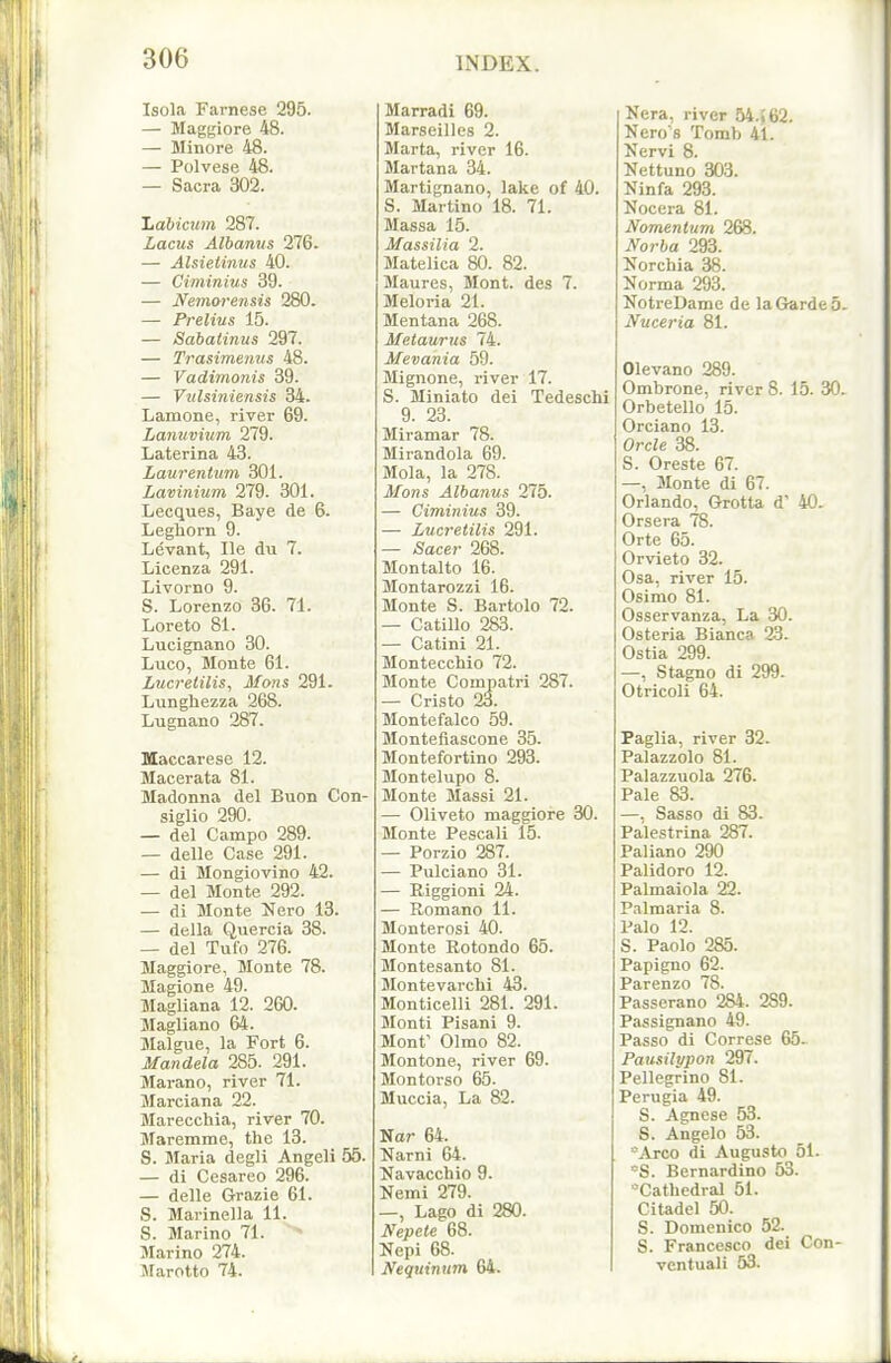 Isola Farnese 295. — Maggiore 48. — Minore 48. — Polvese 48. — Sacra 302. Jjabiaim 287. Lacus Albanus 276. — Alsietimis 40. — Ciminius 39. — Nemorensis 280. — Prelius 15. — Sabaiinus 297. — Trasimenus 48. — Vadimonis 39. — Vtilsiniensis 34. Lamone, river 69. Lanuvium 279. Laterina 43. Laurentum 301. Lavinium 279. 301. Lecques, Baye de 6. Leghorn 9. Levant, lie du 7. Licenza 291. Livorno 9. S. Lorenzo 36. 71. Loreto 81. Lucignano 30. Luco, Monte 61. Lucrelilis, Mons 291. Lunghezza 268. Lugnano 287. Maccarese 12. Macerata 81. Madonna del Buon Con- siglio 290. — del Campo 289. — delle Case 291. — di Mongiovlno 42. — del Monte 292. — di Monte Hero 13. — della Quercia 38. — del Tufo 276. Maggiore, Monte 78. Magione 49. Magliana 12. 260. Magliano 64. Malgue, la Fort 6. Mandela 285. 291. Marano, river 71. Marciana 22. Marecchia, river 70. Maremme, the 13. S. Maria degli Angeli 55. — di Cesareo 296. — delle Grazie 61. S. Marinella 11. S. Marino 71. > Marino 274. Marotto 74. Marradi 69. Marseilles 2. Marta, river 16. Martana 34. Martignano, lake of 40. S. Martino 18. 71. Massa 15. Massilia 2. Matelica 80. 82. Maures, Mont, des 7. Meloria 21. Mentana 268. Metaurus 74. Mevania 59. Mignone, river 17. S. Miniato dei Tedeschi 9. 23. Miramar 78. Mirandola 69. Mola, la 278. Mons Albanus 275. — Ciminius 39. — Lucreiilis 291. — Sacer 268. Montalto 16. Montarozzi 16. Monte S. Bartolo 72. — Catillo 283. — Catini 21. Montecchio 72. Monte Compatri 287. — Cristo 23. Montefalco 59. Montefiascone 35. Montefortino 293. Montelupo 8. Monte Massi 21. — Oliveto maggiore 30. Monte Pescali 15. — Porzio 287. — Pulciano 31. — Riggioni 24. — Romano 11. Monterosi 40. Monte Rotondo 65. Montesanto 81. Montevarchi 43. Monticelli 281. 291. Monti Pisani 9. Mont' Olmo 82. Montone, river 69. Montorso 65. Muccia, La 82. Nar 64. Narni 64. Navacchio 9. Nemi 279. —, Lago di 280. Nepete 68. Nepi 68. Nequimim 64. Nera, river 54.»62. Nero's Tomb 41. Nervi 8. Nettuno 303. Ninfa 293. Nocera 81. Momentum 268. Norba 293. Norchia 38. Norma 293. NotreDamc de la Garde 5. Nuceria 81. Olevano 289. Ombrone, river 8. 15. 30> Orbetello 15. Orciano 13. Orcle 38. S. Oreste 67. —, Monte di 67. Orlando, Grotta d' 40. Orsera 78. Orte 65. Orvieto 32. Osa, river 15. Osimo 81. Osservanza, La 30. Osteria Bianca 23. Ostia 299. —, Stagno di 299. Otricoli 64. Paglia, river 32. Palazzolo 81. Palazzuola 276. Pale 83. —, Sasso di 83. Palestrina 287. Paliano 290 Palidoro 12. Palmaiola 22. Palmaria 8. Palo 12. S. Paolo 285. Papigno 62. Parenzo 78. Passerano 284. 289. Passignano 49. Passo di Correse 65- Pausilypon 297. Pellegrino 81. Perugia 49. S. Agnese 53. S. Angelo 53. Arco di Augusto 51. ■^S. Bernardino 53. -Cathedral 51. Citadel 50. S. Domenico 52. S. Francesco dei Con- ventuali 53.