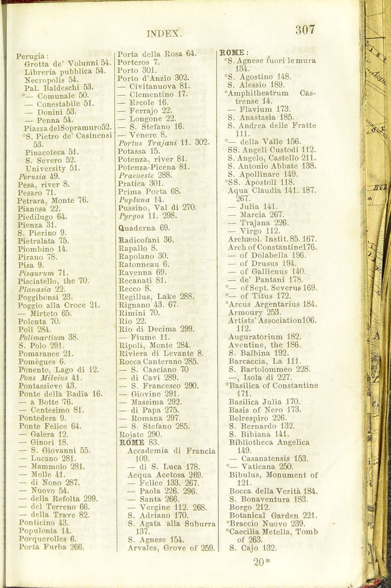 Perugia: Grotta de' Volunni 54. Librei'ia pubblica 54. ifecropolis 54. Pal. Baldeschi 53. — Comunale 50. — Conestabile 51. — Donini 53. — Penna 54. Piazza delSopramiiro52. ~S. Pietro de' Casinensi 53. Pinacoteca 51. S. Severe 52. University 51. Pertisia 49. Pesa, river 8. Pesaro 71. Petrara, Monte 76. Pianosa 22. Piedilugo 64. Pienza 31. S. Pierino 9. Pietralata 75. Piombino 14. Pirano 78. Pisa 9. Pisaurum 71. Pisciatello, tlie 70. Planasia 22. Poggibonsi 23. Poggio alia Croce 21. — Mirteto 65. Polenta 70. Poli 284. Polimartiwn 38. S. Polo 291. Pomarance 21. Pomegues 6. Ponente, Lago di 12. Pons Milvius 41. Pontassieve 43. Ponte della Badia 16. — a Botte '76. — Centesimo 81. Pontedera 9. Ponte Felice 64. — Galera 12. — Ginori 18. — S. Giovanni 55. — Lucano 281. — JIammolo 281. — Molle 41. — di Nono 287. — ^^uovo 54. — della Refolta 299. — del Terreno 66. — della Trave 82. Ponticino 43. Populonia 14. Porquerollcs 6. Porta Furba 266. Porta della Rosa 64. Portcros 7. Porto 301. Porto d^Anzio 302. — Civitanuova 81. — Clementino 17. — Ercole 16. — Ferrajo 22. — Longone 22. — S. Stefano 16. — Venei-e 8. Portns Trajani 11. 302. Potassa 15. Potenza, river 81. Potenza-Picena 81. Praeneste 288. Pratica 301. Prima Porta 68. Pupluna 14. Pussino, Val di 270. Pyrgos 11. 298. Quaderna 69. Kadicofani 36. Rapallo 8. Rapolano 30. Ratonneau 6. Ravenna 69. Recanati 81. Recco 8. Regillus, Lake 288. Rignano 43. 67. Rimini 70. Rio 22. Rio di Decima 299. — Fiume 11. Ripoli, Monte 284. Riviera di Levante 8. Rocca Canterano 285. — S. Casciano 70 — di Cavi 289. — S. Francesco 290. — Giovine 291. — Massima 292. — di Papa 275. — Romana 297. — S. Stefano 285. Rojate 290. ROME 83. Accademia di Francia 109. — di S. Luca 178. Acqua Acetosa 269. — Felice 133. 267. — Paola 226. 296. — Santa 266. — Vergine 112. 268. S. Adriano 170. S. Agata alia Suburra 137. S. Agnese 154. Arvales, Grove of 259. ROME: *S. Agnese /uori lemura 134. *S. Agostino 148. S. Alessio 189. *Amphitbeatrum Cas- trense 14. — Flavium 173. S. Anastasia 185. S. Andrea delle Fratte 111. della Valle 156. SS. Angeli Custodi 112. S. Angelo, Castello 211. S. Antonio Abbate 138. S. Apollinare 149. *SS. Apostoli 118. Aqua Claudia 141. 187. 267. — Julia 141. — Marcia 267. — Trajana 226. — Virgo 112. ArchEEol. Instit.85.167. Arch of Constantinel76. — of Dolabella 196. — of Drusus 194. — of Gallienus 140. — de'' Pantani 178. — of Sept. Severusl69. of Titus 172. Arcus Argentarius 184. Armoury 253. Artists' Associationl06. 112. Auguratorium 182. Aventine, tbe 186. S. Balbina 192. Barcaccia, La 111. S. Bartolommeo 228. —, Isola di 227. ^Basilica of Constantine 171. Basilica Julia 170. Basis of Nero 173. Belrespiro 226. S. Bernardo 132. S. Bibiana 141. Bibliotbeca Angelica 149. — Casanatensis 153. '— Vaticana 250. Bibulus, Monument of 121. Bocca della Verita. 184. S. Bonaventura 183. Borgo 212. Botanical Garden 221. Braccio Nuovo 239. Caecilia Metella, Tomb of 263. S. Cajo 132. 20*