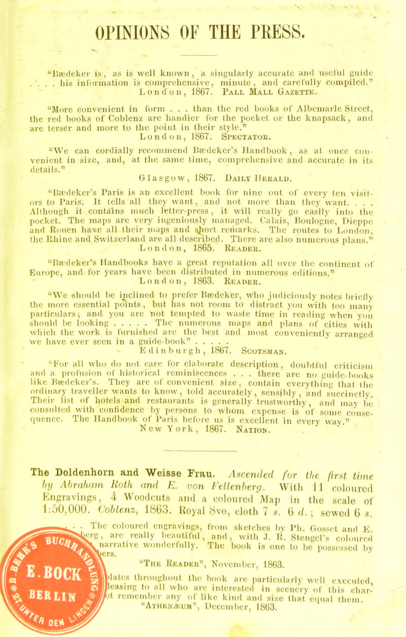 OPINIONS OF THE PRESS. liperlekef is, as is well known, a singularly accuiate and useliil guide . . . . his iulVirination is coniprL'hensive, minute, and carefully compiled. London, 1867. Pall Mall Gazette. More convenient in form . . . than the red bo(jks of Albemarle Street, the red books of Coblenz are handier for the pocket or the knapsack, and are terser and more to the point in their style. London, 1867. Spectator. We can cordially recommend Bsedeker's Handbook , as at once con- venient in size, and, at the same time, comprehensive and accurate in its details. Glasgow, 1867. Dailt IIekald. Dredeker's Paris is an excellent book for nine out of eveiy ten visil- ors to P.'iris. It tells all they want, and not moie than they want. . . . Although it contains nmch letter-press, it will really go easily int<i the pocket. The maps are very ingeniously managed. Calais, Boulogne, Dieppe and Rouen have all their maps and sjiort remarks. The routes to London, tlic Rhine and Switzerland are all described. There are also numerous plans. London, 1865. Readek. r.ff'(lekers Handbooks have a great repulation all over the continent of Europe, and lor years have been distributed in numerous editions. L 0 n d o n , 1863. Reader. We should be inclined to prefer Bsedeker, who judiciously notes lirielly the more essential points, but has not room to disti-act you vvith too many particulars; and you are not tempted to waste time in reading when vou should be looking The numerous nuips <md plans of cities vvith which the wf>rk is furnished arc the best and most conveniently arranged we have ever seen in a guide-book K din burgh, 1867. Scotsman. For all who do not care for elaborate description, doubtful criticism and a profusion of historical reminiscences . . . there are no guide-bofiks like Bsedeker's. They are of convenient size, contain everything that Ihe ordinary traveller wants to know, told accurately, sensibly, and succinctly. Their list of hotels and restauiants is generally trustworthy, and may be consulted with confidence by persons to whom  expense is of some cdiise- ((ucnce. The Handbook of Paris before us is e.xccllent in every wiv  New York, 1867. Nation. The Doldenhorn and Weisse Frau. Ascended for the first time hy Abrnham Roth and E. von FeUenbenj. Wit.li 11 coloured Engravings, 4 Woodcuts and a coloured Map in the scale of l:rjO,000. ('oblenz, 1863. Royal 8vo, clotli 7 s. 6 d.; sewed 6 ,s. The coloured engravings, from sketches bv Ph. Cosset and K ^erg, are really beautiful, and, with .1. R. Stengel's coloured ^narrative wonderfully. The book is one to be possessed by The Reader, November, 1863. dates throughout the hook are jiarticularly well e.\ec\ited ^/leasing to all who arc in(erest,ed in scenery of this char- it remember any of like kind and size that eiiual them Athkn^um, December, 1863.