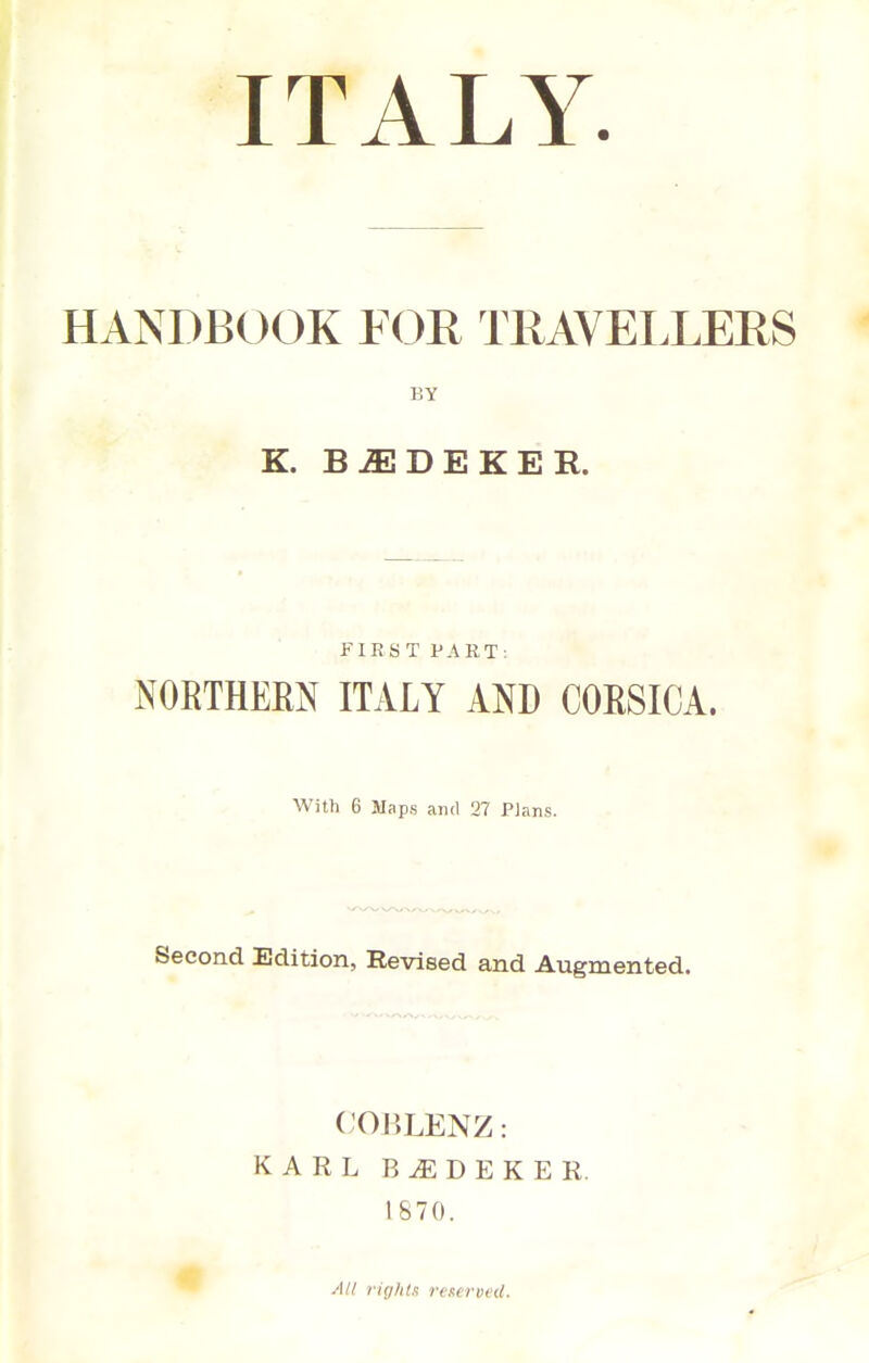 ITALY. HANDBOOK FOR TRAVELLERS BY K. B^DEKER. FIRST PART: NORTHERN ITALY AND CORSICA. With 6 Maps ami 27 Plans. Second Edition, Revised and Augmented. COHLENZ: KARL B D E K E R. 1870. All i-irj/itK rcurvcd.