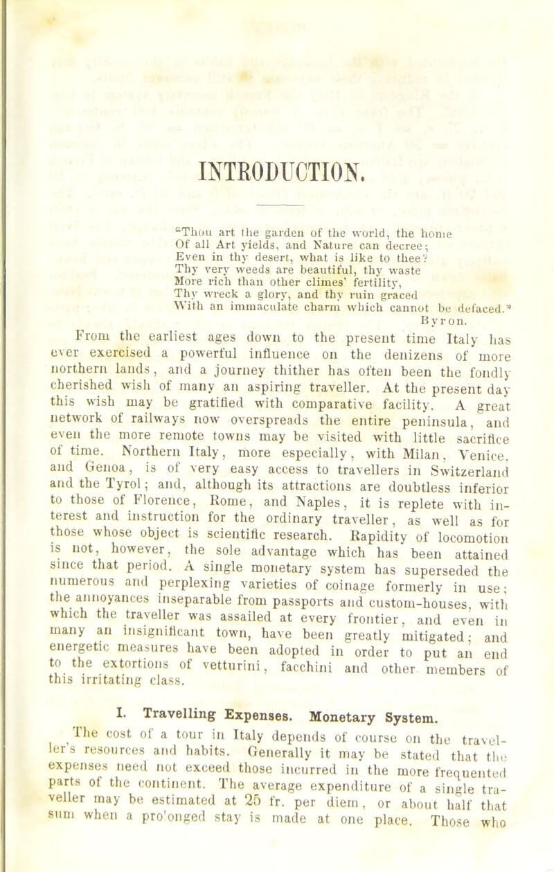 mTEODUCTION. Tliuu ai-t the garden of the world, the home Of all Art yields, and Nature can decree; Even in thy desert, what is like to theeV Thy very weeds are beautiful, thy waste More rich than other climes' fertility. Thy wreck a glory, and thy ruin graced With an immaculate charm which cannot be defaced. B y r on. From the earliest ages down to the present time Italy has o\er exercised a powerful influence on the denizens of more northern lands, and a journey thither has often been the fondly cherished wish of many an aspiring traveller. At the present day this wish may be gratified with comparative facility. A great network of railways now overspreads the entire peninsula, and even the more remote towns may be visited with little sacrifice of time. Northern Italy, more especially, with Milan, Venice, and Genoa, is of very easy access to travellers in Switzerland and the Tyrol; and, although its attractions are doubtless inferior to those of Florence, Rome, and Naples, it is replete with in- terest and instruction for the ordinary traveller, as well as for those whose object is scientific research. Rapidity of locomotion is not, however, the sole advantage which has been attained since that period. A single monetary system has superseded the numerous and perplexing varieties of coinage formerly in use ■ the annoyances inseparable from passports and custom-houses, with which the traveller was assailed at every frontier, and even in many an insignificant town, have been greatly mitigated; and energetic measures have been adopted in order to put an end to the extortions of vetturini, facchini and other members of this irritating class. I. Travelling Expenses. Monetary System. The cost of a tour in Italy depends of course on the travel- lers resources an.l habits. Generally It may be stated that the expenses need not exceed those incurred in the more frequented parts of the continent. The average expenditure of a single tra- veller may be estimated at 25 fr. per diem , or about half that sum when a pro'onged stay is made at one place. Those who