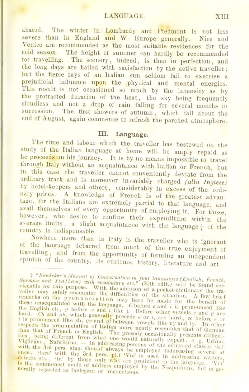 abated. The winter iu Lombardy and Piedmont is not less severe than in England and W. Europe generally. Nice and Venice are recommended as the most suitable residences for the cold season. The height of summer can hardly be recommended lor travelling. The scenery, indeed, is then in perfection, and the long days are hailed with satisfaction by the active traveller; but the fierce rays of an Italian sun seldom fail to exercise a prejudicial influence upon the physical and mental energies. This result is not occasioned so much by the intensity as by the protracted duration of the heat, the sky being frequently cloudless and not a drop of rain falling for several months in succession. The first showers of autumn, which fall about the end of August, again commence to refresh the parched atmosphere. in. Language. The time and labour which the traveller has bestowed on the study of the Italian language at home will be amply repaid as he proceeds on his journey. It is by no means impossible to travel through Italy without an acquaintance with Iialian or French, but iu this case the traveller cannot conveniently deviate froru the ordinary track and is moreover invariably charged (alia Inglese) by hotel-keepers and others, considerably in excess of the ordi- nary pru^es. A knowledge of French is of the greatest advan- tage lor the Italians are extremely partial to that language and avail themselves of every opportunity of employing it For those however, who des re to confine their expenditure within the average limits, a slight acquaintance with the languagef of the country is indispensable. o s j Nowhere more than in Italy is the traveller who is ignorant ot the language debarred from u,uch of the true enjoyment of drivers etc. 'tu' In thos nK vv), '''l'-''«it; vvait,Ms,