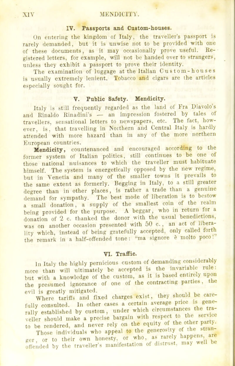 IV. Passports and Custom-houseB. On entering the kingdom of Italy, the travellers passport is rarely demanded, but it is unwise not to be provided with one of these documents, as it may occasionally prove useful. Re- gistered letters, for example, will not be handed over to strangers, unless they exhibit a passport to prove their identity. The examination of luggage at the Italian Custom-houses is usually extremely lenient. Tobacco and cigars are the articles especially sought for. V. Public Safety. Mendicity. Italy is still frequently regarded as the land of Fra Diavolo's and Rinaldo Rinadini's — an impression fostered by tales of travellers, sensational letters to newspapers, etc. The fact, how- ever, is, that travelling in Northern and Central Italy is hardly attended with more hazard than in any of the more northern European countries. Mendicity, countenanced and encouraged according to the former system of Italian politics, still continues to be one of those national nuisances to which the traveller must habituate himself. The system is energetically opposed by the new regime, but in Yenetia and many of the smaller towns it prevails to the same extent as formerly. Begging in Italy, to a still greater degree than in other places, is rather a trade than a genuine demand for sympathy. The best mode of liberation is to bestow a small donation, a supply of the smallest coin of the realm being provided for the purpose. A beggar, who ni return for a donation of 2 c. thanked the donor with the usual benedictions, was on another occasion presented with 50 c., an act of libera- lity which, instead of being gratefully accepted, only called forth the remark in a half-offended tone: ma signore e molto poco! VI. Traffic. Jn Italy the highly pernicious custom of demanding considerably more than will ultimately be accepted is the invariable rule: but with a knowledge of the custom, as it is based entirely upon the presumed ignorance of one of the contracting parties, the evil is greatly mitigated. , ,, Where tariffs and fixed charges exist, they should be caie- fully consulted. In other cases a certain average price is gene- rally established by custom, under which circumstances the tra- veller should make a precise bargain with respect to the service to be rendered, and never rely on the equity of f  Those individuals who appeal to the generosity of the stran- ger or to their own honesty, or who, as rarely I'^ppens are ofie.'ided by the traveller's manifestation of distrust, may well be