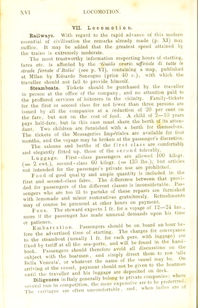 VII. Locomotion. Railways. With regard to tlie rapid advance ot tliis modern essential of civilisation tlie remarks already made (p. XI) ma\ suffice. It may be added that the greatest speed attained by the trains is extremely moderate. The most trustworthy information respecting hours of starting, fares etc. is afforded by the 'Guida orario ufficiale di tutte le strade ferrate d'Italia' (see p. VI), containing a map. published at Milan by Edoardo Sonzogno (price 40 c), with which the traveller should not fail to provide himself. Steamboats. Tickets should be purchased by the traveller in person at the office of the company, and no attention paid to the proffered services of loiterers in the vicinity. Family-tickets for the first or second class for not fewer than three persons are issued by all the companies at a reduction of 20 per cent on the fare, but not on the cost of food. A child of 2—10 years pays half-fare, but in this case must share the berth of its atten- dant. Two children are furnished with a berth for themselves. The tickets of the Messageries Imperiales are available for four months, and the voyage may be broken at the passenger's discretion. The saloons and berths of the first class are comfortably and elegantly fitted up, those of the second tolerably Luggage First-class passengers are allowed 100 kilogr. r= 2 cwt.), second-class 60 kilogr. (= 135 lbs.); but articles not intended for the passenger's private use are prohibited. Food of good quality and ample quantity is included in tlie first and second-class fares. The difference between that provi- ded for passengers of the different classes is inconsiderable. Pas- sengers who are too ill to partake of these repasts are furnished with lemonade and minor restoratives gratuitously. Refreshments may of course be procured at other hours on payment Fees The steward expects 1 fr. for a voyage ot 1^-^-1 br^., more if the passenger has made unusual demands upon his tune  EmbTrcation. Passengers should be on board an hour be- fore the advertised time of starting. The charges for conveyance to the steamboat (usually i fr. for each pers. with - ixed by tariff at a 1 the sea-ports, and will be tound in the han i- book. Passengers should therefore avoid all ^^^^^ ^ subject with the boatmen , and simply direct them to row alU Hd a Venezia', or whatever the name of the vessel mav be. 0 rriing a the'vessel, payment should not be given to the boatman n i t1,e traveller and his luggage are deposited on deck Diligences in Italy generally belong to private ^--^^-^^'^^ se^eral n.n in competition, the more expensive , The .arriages are often uncomfortable, and. when ladu.