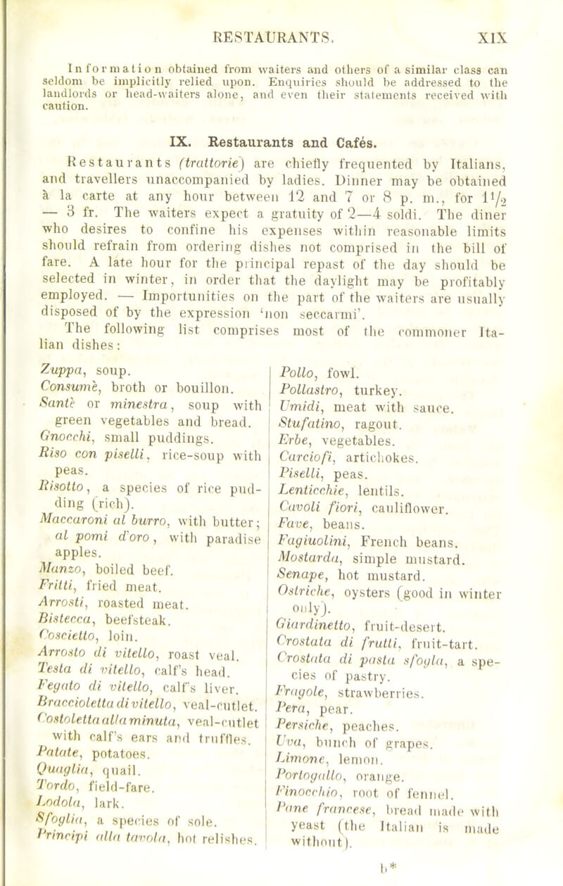 Information obtained from waiters and others of a similar class can seldom be implicitly relied upon. Enquiries should be addressed to the landlords or head-waiters alone, and even their statements received with caution. IX. Restaurants and Cafes. Restaurants (trattorie) are chiefly frequented by Italians, and travellers unaccompanied by ladies. Dinner may be obtained k la carte at any hour between 12 and 7 or 8 p. m., for IY2 — 3 fr. The waiters expect a gratuity of 2—4 soldi. The diner who desires to confine his expenses within reasonable limits should refrain from ordering dishes not comprised in the bill of fare. A late hour for tlie piincipal repast of tlie day should be selected in winter, in order that the daylight may be profitably employed. — Importunities on the part of the waiters are usnally disposed of by the expression 'non .seccavmi'. The following list comprises most of (he commoner Ita- lian dishes: Zuppa, soup. Consume, broth or bouillon. Sante or minestra, soup with green vegetables and bread. Gnor.chi, small puddings. Riso con piselli, rice-soup with peas. Kisotto ^ a species of rice pud- ding (richj. Maccaroni al burro, with butter; al pomi d'oro, witli paradise apples. Manzo, boiled beef. Frttti, fried meat. Arrosti, roasted meat. Bister.ca, beefsteak. Cosriello, loin. Arro.ilo di vileUo, roast veal. Testa di viteUo, calf's head. Feffdto di vileUo, calfs liver. Bracciolettadivitello, veal-cntlet. f'ostolettnuUaminuta, veal-cutlet witli calf's ears and truffles. Palate, potatoes. Quaglia, qnail. Tordo, field-fare. Lodola, lark. SfoyUii, a species of sole. Princijii alia lavnln, hot relishes. Polio, fowl. PoUastro, turkey. Umidi, meat with sauce. Stufaiino, ragout. Erbe, vegetables. Carciofi, artichokes. Piselli, peas. Lenticchie, lentils. Cavoli fiori, cauliflower. Fave, beans. Fagiuolini, French beans. Mostarda, simple mustard. Senape, hot mustard. Ostriche, oysters (good in winter only). Giardinetto, fruit-desert. Crostata di fruUi, fruit-tart. Crostata di pasta sfoyia, a spe- cies of pastry. Frayole, strawberries. Pera, pear. Persiche, peaches. Vva, bunch of grapes. Limone, lemon. Portngalln, orange. Finocfhin, root of fennel. Pane francese, bread made with yeast (the Italian is made without). b*