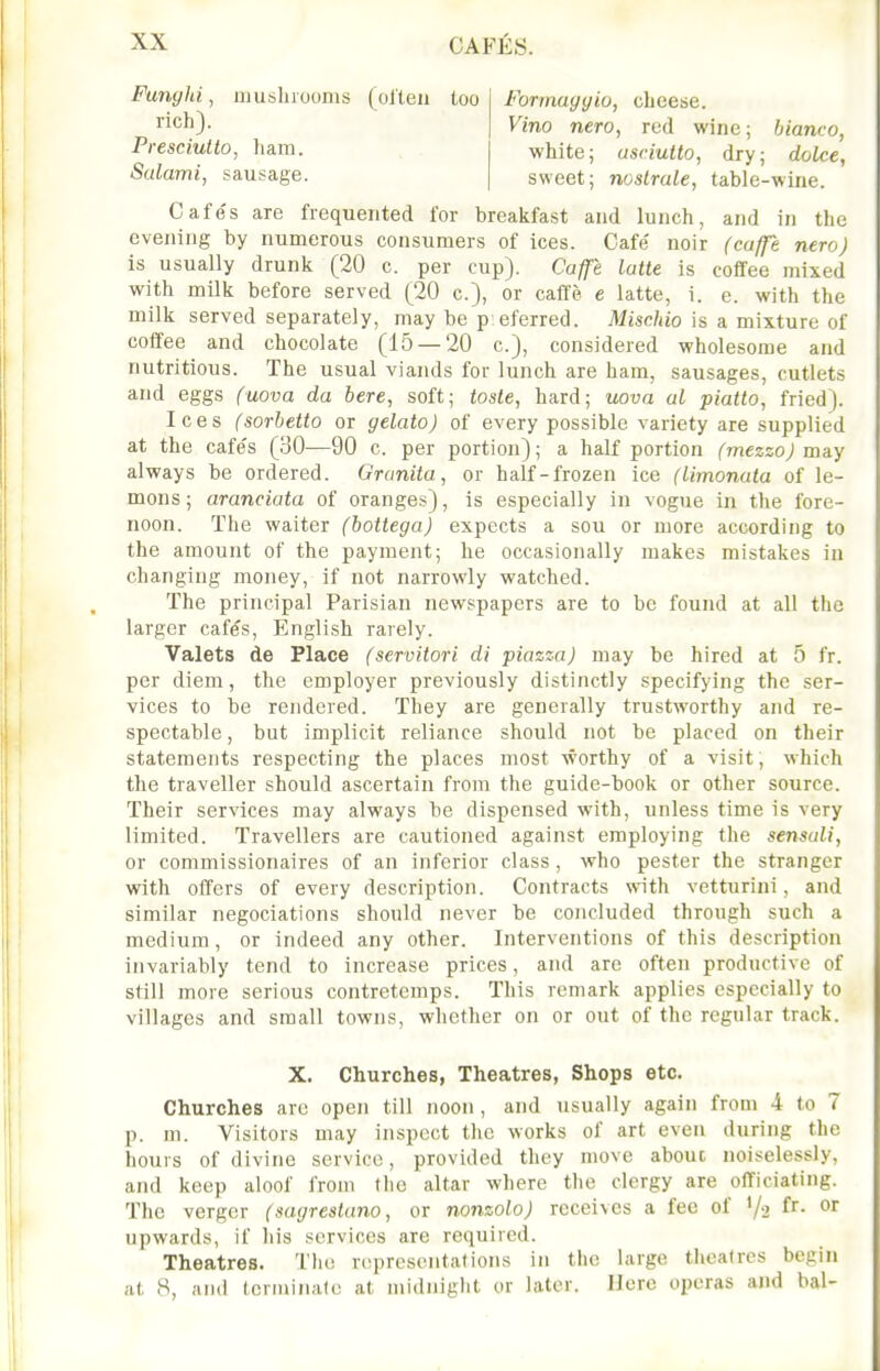 Funyhi, musliiooms (olten too Forrnayyio, cheese. rich). Vino nero, red wine; bianco, Presciulto, liam. white; usriutto, dry; dolce, Salami, sausage. sweet; noslrale, table-wine. Cafe's are frequented for breakfast and lunch, and in the evening by numerous consumers of ices. Cafe noir (caffe nero) is usually drunk (20 c. per cup}. Caffe latte is coffee mixed with milk before served (20 c), or caffe e latte, i. e. with the milk served separately, may be p eferred. Misc/iio is a mixture of coffee and chocolate (15 — 20 c), considered wholesome and nutritious. The usual viands for lunch are ham, sausages, cutlets and eggs (uova da here, soft; tosle, hard; nova al piatto, fried). Ices (sorhetto or gelato) of every possible variety are supplied at the cafe's (30—90 c. per portion); a half portion (mezzo) may always be ordered. Granila, or half-frozen ice (Limonata of le- mons; aranciata of oranges), is especially in vogue in the fore- noon. The waiter (bottega) expects a sou or more according to the amount of the payment; he occasionally makes mistakes in changing money, if not narrowly watched. The principal Parisian newspapers are to be found at all the larger cafes, English rarely. Valets de Place (servitori di piazza) may be hired at 5 fr. per diem, the employer previously distinctly specifying the ser- vices to be rendered. They are generally trustworthy and re- spectable , but implicit reliance should not be placed on their statements respecting the places most worthy of a visit, which the traveller should ascertain from the guide-book or other source. Their services may always be dispensed with, unless time is very limited. Travellers are cautioned against employing the sensali, or commissionaires of an inferior class, who pester the stranger with offers of every description. Contracts with vetturini, and similar negociations should never be concluded through such a medium, or indeed any other. Interventions of this description invariably tend to increase prices, and are often productive of still more serious contretemps. This remark applies especially to villages and small towns, whether on or out of the regular track. X. Churches, Theatres, Shops etc. Churches arc open till noon, and usually again from 4 to 7 p. m. Visitors may inspect the works of art even during the hours of divine service, provided they move about noiselessly, and keep aloof from the altar where the clergy are officiating. The vergor (sagreslano, or nonzolo) receives a fee of '/2 ^^ upwards, if his services are required. Theatres. The representations in the large theatres begin at 8, and tcrminale at midnight or later. Mere operas and bal-