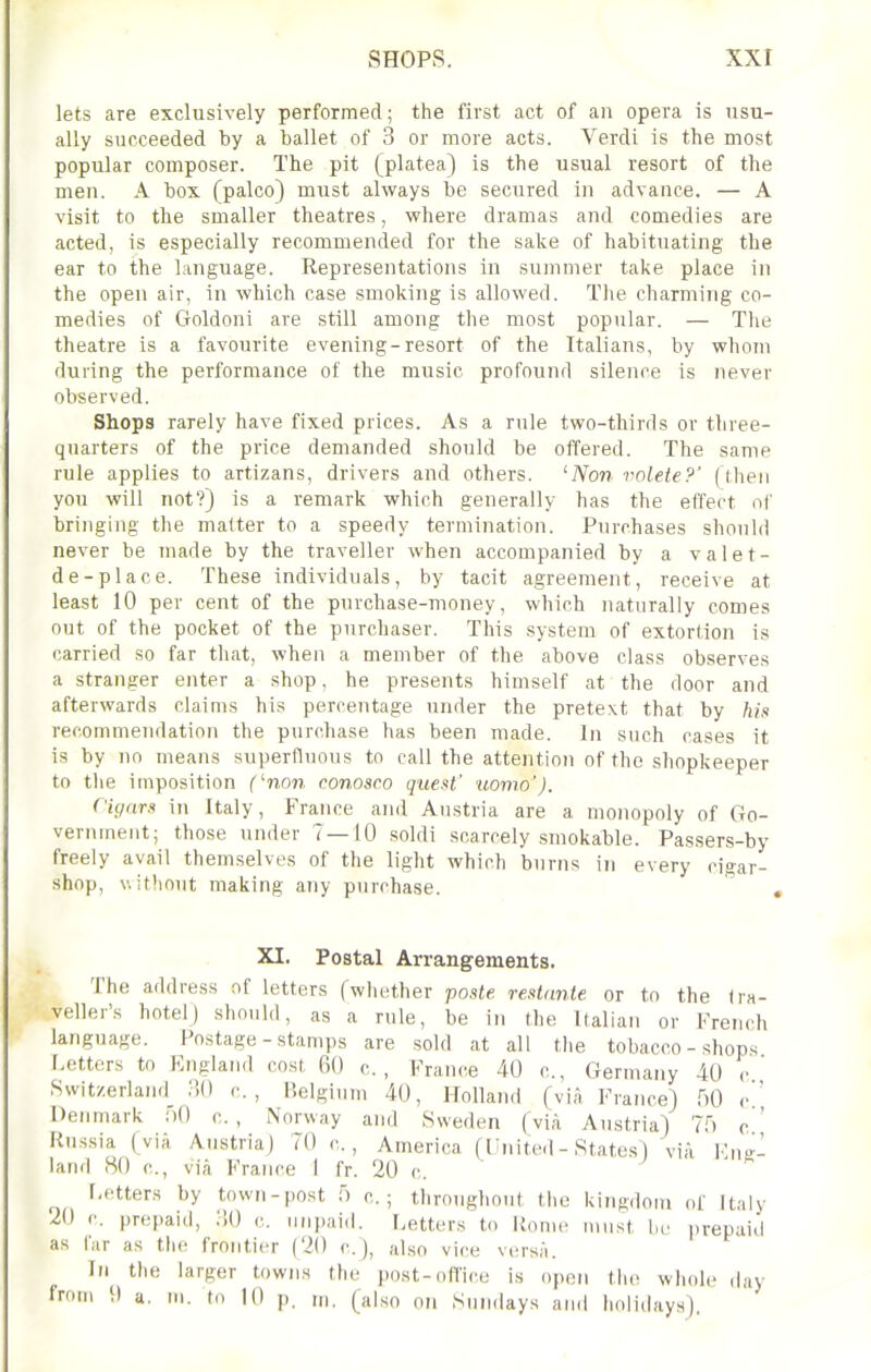 lets are exclusively performed; the first act of an opera is usu- ally succeeded by a ballet of 3 or more acts. Verdi is the most popular composer. The pit (platea) is the usual resort of the men. A box (palco) must always be secured in advance. — A visit to the smaller theatres, where dramas and comedies are acted, is especially recommended for the sake of habituating the ear to the language. Representations in summer take place in the open air, in which case smoking is allowed. The charming co- medies of Goldoni are still among the most popular. — The theatre is a favourite evening-resort of the Italians, by whom during the performance of the music profound silence is never observed. Shops rarely have fixed prices. As a rule two-thirds or three- quarters of the price demanded should be offered. The same rule applies to artizans, drivers and others. 'Non volete?' (tlien you will not?) is a remark which generally has the effect of bringing the matter to a speedy termination. Purchases should never be made by the traveller when accompanied by a valet- de-place. These individuals, by tacit agreement, receive at least 10 per cent of the purchase-money, which naturally comes out of the pocket of the purchaser. This system of extortion is carried so far that, when a member of the above class observes a stranger enter a shop, he presents himself at the door and afterwards claims his percentage under the pretext that by his recommendation the purchase has been made. In such cases it is by no means superfluous to call the attention of the shopkeeper to the imposition (no??, conosco quest' uomo'). Cigarn in Italy, France and Austria are a monopoly of Go- vernment; those under 7—10 soldi scarcely smokable. Passers-by freely avail themselves of the light which burns in every cigar- .shop, V. ifliout making any purchase. ' , XI. Postal Arrangements. The address of letters (whether posle. restdnle or to the tra- veller's hotel) should, as a rule, be in the Italian or French language. Postage - stamps are sold at all the tobacco - shops Letters to England cost 60 c., France 40 c, Germany 40 c Swity.erland_ :!() c. , Belgium 40, Holland (via France) HO c' Denmark ;)() c. , Norway and Hweden (via Austria) Tf) c ' Russia (via Austria] 70 c, America (Fnited - States) via Knt;'- land 80 c, via France I fr. 20 c. Letters by town-post f) c. ; throughout the kiiiRdoiu of Italy 20 c. prepaid, liO c. iin])aid. Letters to liome must be prepaid as far as tlie frontier (20 c.j, also vice versA. In the larger towns the post-oflice is open the whole day from I) a. in. to 10 p. ni. (also on Sundays and holidays).