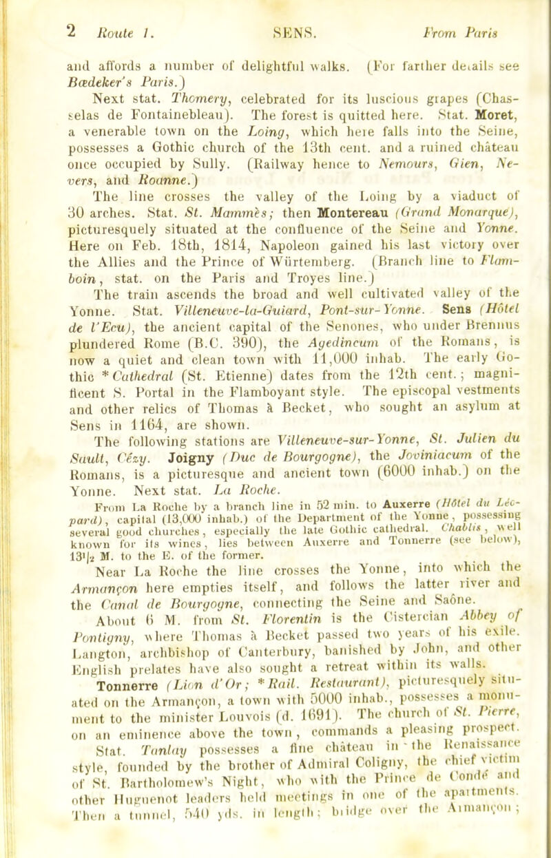 and affords a number of delightful walks. (For farilier deiailji see Bcedeker's Paris.) Next stat. Thomery, celebrated for its luscioii.s grapes (Chas- selas de Fontainebleau). The forest is quitted here. Stat. Moret, a venerable town on the Loing, which heie falls into the Seine, possesses a Gothic church of the 13th cent, and a ruined chateau once occupied by Sully. (Railway hence to Nemours, Gien, Ne- ver$, and Routine.) The line crosses the valley of the Loing by a viaduct of 30 arches. Stat. St. Mammes; then Montereau (Grand Monarque), picturesquely situated at the confluence of the Seine and Yonne. Here on Feb. 18th, 1814, Napoleon gained his last victory over the Allies and the Prince of Wiirtemberg. (Branch line to Flam- boin, Stat, on the Paris and Troyes line.) The train ascends the broad and well cultivated valley of the Yonne. Stat. Villeneuve-lu-Quiard, Pont-sur-Yonne. Sens (Hotel de I'Ecu), the ancient capital of the Senones, who under Brennus plundered Rome (B.C. 390), the Agedincum of the Romans, is now a quiet and clean town with 11,000 inhab. The early Go- thic * Cathedral (St. Etienne) dates from the 12th cent.; magni- ficent S. Portal in the Flamboyant style. The episcopal vestments and other relics of Thomas h. Becket, who sought an asylum at Sens in 1164, are shown. The following stations are Villeneuve-sur-Yonne, St. Julien du Suult, Cezy. Joigny (Due de Bourgogne), the Joviniacum of the Romans, is a picturesque and ancient town (6000 inhab.) on the Yonne. Next stat. La Roche. From La Roche by a Ijranch line in 52 win. to Auxerre (H6(el dti leo- pard), capital (13,000 inhab.) of the Department of the Yonne, possessing several good churches, especially the late Gothic cathedral. Chablis, well known lor its wines, lies between Avi.xerie and Tonnerre (see below), 13'|2 M. to the E. of the former. Near La Roche the line crosses the Yonne, into which the Armanfon here empties itself, and follows the latter river and the Canal de Bourgogne, connecting the Seine and Saone. About 6 M. from St. Florentin is the Cistercian Abbey of Fontiyny, vvhere Tliomas a Becket passed two year.s of his exile. Langton, archbishop of Canterbury, banished by John, and other English prelates have also sought a retreat within its walls. Tonnerre (Li(,n d'Or; *Rail. Resiatiraiit). pi. luresquely situ- ated on the Arman^on, a town with HOOO inhab., posses.^es a mon.i- u.ent to the minister Louvois (d. 1691). The church of St. Pierre, on an eminence above the town , commands a pleasing prospect. Stat Tanlay possesses a line chateau in ' the Renaissance style founded by the brother of Admiral Coligny, the chief victim of St Bartholomew's Night, who vith the Prince de Condc and other Miunienot leaders hold me(>tiiigs in one of the apaitments. Then a tunnel, MO )ds. in length; b.idge over the Aimanvon ;