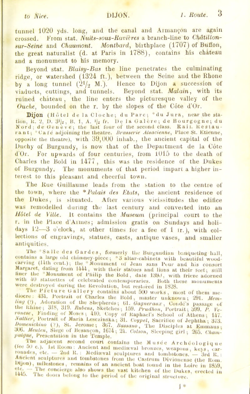 tunnel 1020 yds. long, and the canal and Aimangon are again crossed. From stat. Nuits-sous-Buvieres a branch-line to ChatiUon- sur-Seine and Chaumont. Montbard, birthplace (1707) of Button, the great naturalist (d. at Paris in 1788), contains his chateau and a monument to his memory. Beyond stat. BLaisy-Bas the line penetrates the culminating ridge, or watershed (1324 ft.), between the Seine and the Rhone by a long tunnel (2^/-> M.). Hence to Dijon a succession of viaducts, cuttings, and tunnels. Beyond stat. Malain, with its ruined chateau, the line enters the picturesque valley of the Ouche, bounded on the r. by the slopes of the Cote d'Or. Dijon (Hotel de la Cloche; du Pare; '■'du Jura, near the sta- tion, It. D. 3ij2, H. 1, A. '|a fr. De la Galere; de Bourgogne; du Nord; de Geneve; the last lour of the second class. Rail. Keslau- rant; 'Cale adjoining: the theatre. Iliaaserie AUacienne, flace St. Ktienne, opposite the theatre), with 39,U00 inliab., the ancient capital of the Duchy of Burgundy, is now that of the Depaitmeiit de la Cote d'Or. For upwards of four centuries, from lUlo to the death of Charles the Bold in 1477, this was the residence of the Dukes of Burgundy. The monuments of that period impart a higher in- terest to this pleasant and cheerful town. The iiue Guillaume leads from the station to the centre of the town, where the * Palais des Etats, the ancietit residence of the Dukes, is situated. After various vicissitudes the editice was remodelled during the last century and conveited into an HOlel de Ville. it contains the Museum (principal court to the r. ill the Place d'Aimes; admission gratis on Sundays and holi- days 12—3 o'clock, at other times for a fee of 1 ir.), with col- lections of engravings, statues, casts, antique vases, and smaller antiquities. The Salle des Gardes, formerly tlic Uurgundian b:iuqueting hall, contains a large old chimney-piece ; '3 allar-cabinels with beautiful woud- carving (l4th cent.); the Jlonument ol Jean sans I'tur and his consort Margaret, dating from 1444, with their statues and lions at their leet; slill hner tlic Monument of I'llilip the Bold, dale 139>i, with frieze adorned with M statuettes of celebrated contemporaries. Koth these UKUiumenls were destroyed during the Uevolution, but restored in 1828. The Picture Gallery contains about 500 works, most of them me- diocre: 4ci4. J-ortrail of Charles the Hold, master unknown; 291. Mem- ^i«!/(VJ, Adoiulioii ol the bhepherUs; til. Uagneiaux, Conde's passage of the Khine; 318, 31!). Hubeiis, Sketches; 159. lYudkoii, l^ortrait; 399. I'. Ve- ronese, I'inding of Moses ; 410. Copy of Kaphael's School of Athens; 147 i\aUiei; P<u trait of Maria hesc/.inska; 31. Coypel, Sacrilicc of Jephtha; dVi Oomentcliiiio (VJ, St. Jerome; 307. JJasuuio, The Disciph-s at Kmmaus • 3(J0. Meulen, Siege of Hcsunc(m, 1G?4; 24. CoUou, SUepini; girl: 2U5 Cham- puitjne, Presentation in the Temple. The adjacent second court contains the Musee A r c h e o 1 o g i q u e (lee 0(1 C.J. 1st Uooiii ; Ancient and mediieval bronzes, \veapons keys car- ronadcs, etc. — 2u(l II. : Mediieval sculptures and limibsl.mes. — 3rd It ■ Ancient sculptures and tombstones from the Caslrum Divionense (the Rom l>ijon), milestones, remains of an ancient boat lound in the Loire in 1859 iiIaV J' allows the va.it kitchen of the Dukes, erected iu l'»4,». Ill,; il,,,,,.., |„;|,„|g (I, the period of tlie original siniclure. J*
