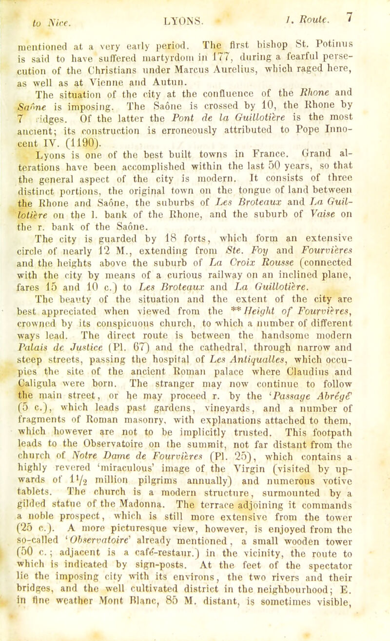 rueiitioned a(, a very early period. The first bishop St. Potiiius is said to have suffered niartyrdoiu in 177, during a fearful perse- cution of the Christians under Marcus Aurelius, which raged here, as well as at Vienne and Autun. The situation of the city at the confluence of the Rhone and Swme is imposing. The Saone is crossed by 10, the Rhone by 7 .idges. Of the latter the Pont de la Guillotiere is the most ancient; its construction is erroneously attributed to Pope Inno- cent IV. (1190). Lyons is one of the best built towns in France. Grand al- terations have been accomplished within the last 50 years, so that the general aspect of the city is modern. It consists of three distinct portions, the original town on the tongue of land between the Rhone and Saone, the suburbs of Les Broteaux and La Guil- lotiere on the 1. bank of the Rhone, and the suburb of Vaise on the r. bank of the Saone. The city is guarded by 18 forts, which form an extensive circle of nearly 12 M., extending from Ste. Foy and Fourvi'eres and the heights above the suburb of La Croix Rousse (connected with the city by means of a curious railway on an inclined plane, fares 15 and 10 c.) to Les Broteaux and La Guillotiere. The beauty of the situation and the extent of the city are best appreciated when viewed from the ** Height of Fourvieres, crowned by its conspicuous church, to which a number of different ways lead. The direct route is between the handsome modern Palais de Justice (PI. 67) and the cathedral, through narrow and steep streets, passing the hospital of Les Aniiqualles, which occu- pies the site of the ancient Roman palace where Claudius and Caligula were born. The stranger may now continue to follow the main street, or he may proceed r. by the ^Passage Abrcge' (o c), which leads past gardens, vineyards, and a number of fragments of Roman masonry, with explanations attached to them, which however are not to be implicitly trusted. This footpath leads to the Observatoire on (he summit, not far distant from the church of Notre Dame de Fourvieres (PI. 25), which contains a highly revered 'miraculous' image of the Virgin (visited by up- wards of l'/2 million pilgrims annually) and numerous votive tablets. The church is a modern structure, surmounted by a gilded statue of the Madonna. The terrace adjoining it commands a noble prospect, which is still more extensive from the tower (25 c). A more picturesque view, however, is enjoyed from the so-called ' Ohservaioire' already mentioned, a small wooden tower (50 c. ; adjacent is a caf(?-restaur.) in the vicinity, the route to which is indicated by sign-posts. At the feet of the spectator lie the imposing city with its environs, the two rivers and their bridges, and the well cultivated district in the neighbourhood; E. in fine weather Mont Rlanc, 85 M. distant, is sometimes visible,