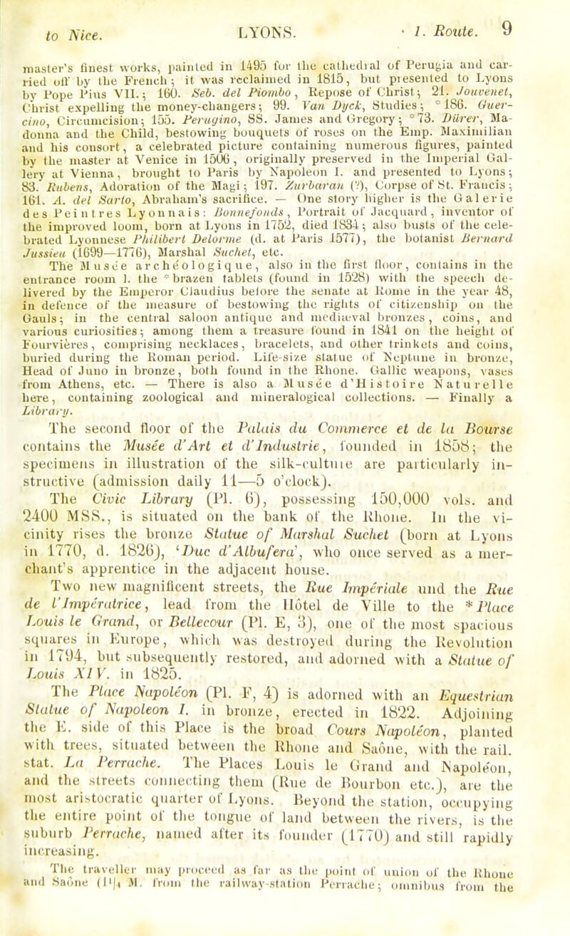 iiiasler's finest works, painted in 1495 fur tlie calliedial of Peruyia and car- ried oil' by Ibe Frencli; it was reclaimed in 1815, but piesenled to Lyons by Pope I'ius VII.; IbO. <S'e6. del Piombo , Eepose of Christ,; 21. JouoeneC, Christ expelling the money-changers; 99. Van Dijck, Studies; * 186. Ouer- ciito, Circunicisiou; 155. Ferugino, SS. James and Gregory; '73. Diirer, Ma- donna and the Child, bestowing bouquets of roses on the Emp. Waxiniilian and his consort, a celebrated picture containing numerous figures, painted by the master at Venice in 150G , originally preserved in the Imperial Gal- lery at Vienna, brought to Paris by Kapoleon I. and presented to Lyons; 83. Kiibens, Adoration of the Magi; 197. Zurharan (V), Corpse of St. Francis; 161. A. del Sat-to, Abraham's sacrifice. — t)ne slory liiglier is the Galerie des Peintres Lyonnais; Jioiiiie/oiids , Portrait ot Jacquard , inventor of the improved loom, born at Lyons in 1752, died 1834; also busts of the cele- brated Lyonnese Philibert Deloniie (d. at Paris 1577), the botanist Bernard Jiissieii (1699—1776), Marshal Siichet, etc. The Musee ar c h e'o 1 o g i q u e , also in the first floor, contains in the entrance room 1. the * brazen tablets (found in 1528) witli the speech de- livered by the Emperor Claudius belore the senate at Home in the year 48, in defence of the measure of bestowing the rights of citizenship on the Gauls; in the central saloon antique and niediiuval bronzes, coins, and various curiosities; among them a treasure found in 1841 on the height of Fourvieres, comprising necklaces, bracelets, and other trinkets and coins, buried during the Roman period. Life-size statue of ^s'eptiine in bronze. Head of Juno in bronze, both found in the Rhone. Gallic weapons, \ases from Athens, etc. — There is also a SI usee d'Histoire Xaturelle here, containing zoological and mineralogical collections. — Finally a Libranj. The second floor of the Palais du Commerce et de la Bourse contains the Musee d'Arl et d'Industrie, loiiiided in 1858; tlie specimens in illustration of the silk-cultnie are pattictilarly in- structive (admission daily 11—5 o'clock). The Civic Library (PI. 6), possessing 150,000 vols, and 2400 MSS., is situated on the bank of the lihone. In the vi- cinity rises the bronze Statue of Marshal Sachet (born at Lyons in 1770, d. 1826J, 'X)uc d'Albufera\ who once served as a mer- chant's apprentice in the adjacent house. Two new magnilicent streets, the Rue Imperiale und the Rtce de I'Imperatrice, lead from tlie Hotel de Ville to the * Place Louis le Grand, or Bellecour (PI. E, 3), one of the most spacious squares in Europe, which was destroyed during the lievoliition in 1794, but subsequently restored, and adorned with a Slaiue of Louis XIV. in 1825. Tlie Place Napoleon (PI. F, 4) is adorned with an Equestrian Statue of Napoleon 1. in bronze, erected in 1822. Adjoining the E. side of this Place is the broad fours Napoleon, planted with trees, situated between the Rhone and Saone, with the rail. Stat. La Perrache. The Places Louis le Grand and Napole'on, and the streets connecting them (Rue de Bourbon etc.), are the most aristocratic quarter of Lyons. Beyond the station, occupying tiie entire point of the tongue of land between the rivers, is the suburb Perrache, named after its founder (1770) and still rapidly increasing. The traveller may procec^d a.f Car as the poini of union of the Rhone and Saone (\^\\ iM. from the railway station Perrache; omnibus from the