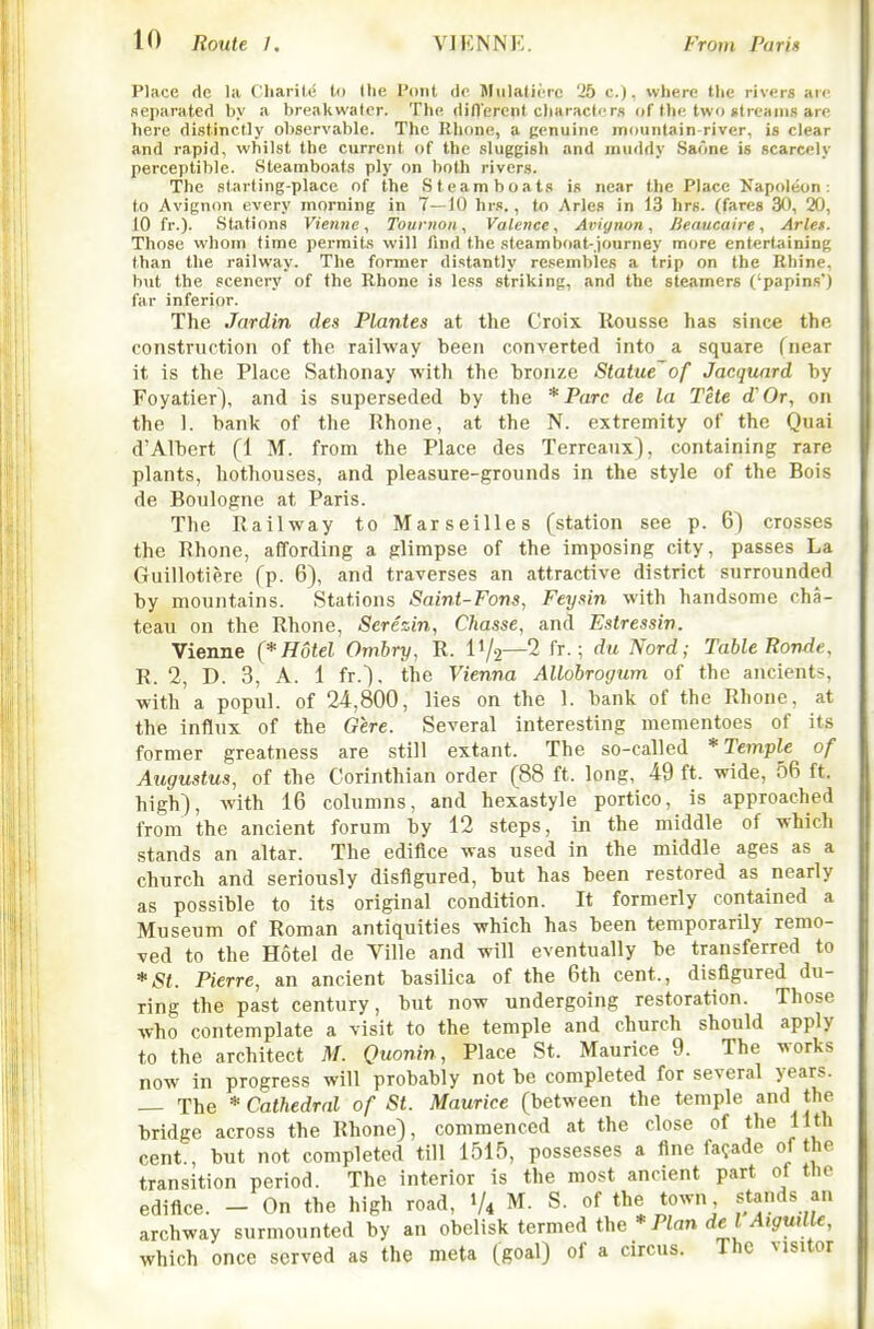 Place dc la ('harili- t(i the I'oiit tie JIulatiorc 25 c.), where the rivers arc scparatcfi by a breakwater. The riillerent cliaracte rs of the two utreanis are here distinctly observable. The Rhone, a penuino mountain-river, is clear and rapid, whilst the current of the sluggish and muddy Saone is scarcely perceptible. Steamboats ply on both rivers. The .starting-place of the Steamboats is near the Place Napoleon: to Avignon every morning in 7—10 hr.«., to Aries in 13 hrs. (fares 30, 20, 10 fr.). Stations Vieime, Totiniou, Valence, Avignon, lieaucaire, Arlet. Those whom time permits will tind the .steamboat-journey more entertaining than the railway. The former distantly resembles a trip on the Rhine, but the scenery of the Rhone is less striking, and the steamers ('papins') far inferior. The Jardin des Plantes at the Croix Rousse has since the construction of the railway been converted into a square fnear it is the Place Sathonay with the bronze Statue'of Jacquard by Foyatier), and is superseded by the * Pare de la The d'Or, on the 1. bank of the Rhone, at the N. extremity of the Quai d'Albert (1 M. from the Place des Terreaux), containing rare plants, hothouses, and pleasure-grounds in the style of the Bois de Boulogne at Paris. The Railway to Marseilles (station see p. 6) crosses the Rhone, affording a glimpse of the imposing city, passes La Guillotiere (p. 6), and traverses an attractive district surrounded by mountains. Stations Saint-Fans, Feysin with handsome cha- teau on the Rhone, Serezin, Chasse, and Estressin. Vienne (* Hotel Ombry, R. IV2—2 fr-; du Nord; Table Ronde, R. 2, D. 3, A. 1 fr.), the Vienna Allobrogum of the ancients, with a popul. of 24,800, lies on the 1. bank of the Rhone, at the influx of the Gere. Several interesting mementoes of its former greatness are still extant. The so-called *Tem'ple of Augustus, of the Corinthian order (88 ft. long, 49 ft. wide, 56 ft. high), with 16 columns, and hexastyle portico, is approached from the ancient forum by 12 steps, in the middle of which stands an altar. The edifice was used in the middle ages as a church and seriously disfigured, but has been restored as nearly as possible to its original condition. It formerly contained a Museum of Roman antiquities which has been temporarily remo- ved to the Hotel de Ville and will eventually be transferred to *St. Pierre, an ancient basilica of the 6th cent., disfigured du- ring the past century, but now undergoing restoration. Those who contemplate a visit to the temple and church should apply to the architect M. Quonin, Place St. Maurice 9. The works now in progress will probably not be completed for several years. — The * Cathedral of St. Maurice (between the temple and the bridge across the Rhone), commenced at the close of the 11th cent., but not completed till 1515, possesses a fine facade of the transition period. The interior is the most ancient part of the edifice. - On the high road, 1/4 M. S. of the town stands an archway surmounted by an obelisk termed the * Pian d€ I ^f^uifif, which once served as the meta (goal) of a circus. The visitor