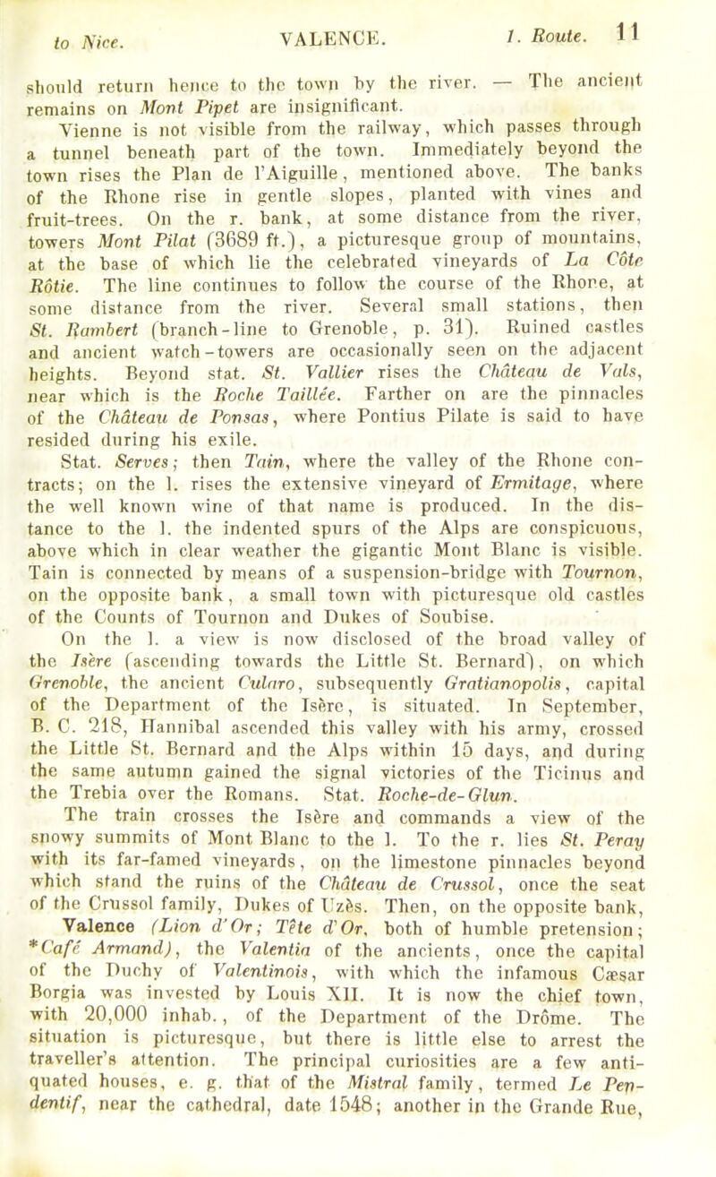 VALENCE. should return hem;e to the town by the river. — The ancient remains on Mont Pipet are insignificant. Vienna is not visible from the railway, which passes through a tunnel beneath part of the town. Immediately beyond the town rises the Plan de I'Aiguille , mentioned above. The banks of the Rhone rise in gentle slopes, planted with vines and fruit-trees. On the r. bank, at some distance from the river, towers Mont Pilat (3689 ft.), a picturesque group of mountains, at the base of which lie the celebrated vineyards of La Cote Rotie. The line continues to follow the course of the Rhone, at some distance from the river. Several srnall stations, then St. Rambert (branch-line to Grenoble, p. 31). Ruined castles and ancient watch-towers are occasionally seen on the adjacent heights. Beyond stat. St. Vallier rises the Chdtec(U de Vals, near which is the Roche Taillee. Farther on are the pinnacles of the Chateau de Ponsas, where Pontius Pilate is said to have resided during his exile. Stat. Serves; then Tain, where the valley of the Rhone con- tracts; on the 1. rises the extensive vineyard of Ermitage, where the well known wine of that name is produced. In the dis- tance to the 1. the indented spurs of the Alps are conspicuous, above which in clear weather the gigantic Mont Blanc is visible. Tain is connected by means of a suspension-bridge with Tournon, on the opposite bank, a small town with picturesque old castles of the Counts of Tournon and Dukes of Soubise. On the 1. a view is now disclosed of the broad valley of the /sere (ascending towards the Little St. Bernard), on which Grenoble, the ancient Culnro, subsequently Gratianopolis, capital of the Department of the Isere, is situated. In September, B. C. 218, Hannibal ascended this valley with his army, crossed the Little St. Bernard and the Alps within 15 days, and during the same autumn gained the signal victories of the Ticinus and the Trebia over the Romans. Stat. Roche-de-Glun. The train crosses the Isfere and commands a view of the snowy summits of Mont Blanc to the 1. To the r. lies St. Peray with its far-famed vineyards, on the limestone pinnacles beyond which stand the ruins of the Chateau de Crussol, once the seat of the Crussol family, Dukes of Uzfes. Then, on the opposite bank, Valence (Lion d'Or; The d'Or. both of humble pretension; *Cafe Armand), the Valentin of the ancients, once the capital of the Duchy of Valentinois, with which the infamous Cjesar Borgia was invested by Louis XII. It is now the chief town, with 20,000 inhab., of the Department of the Drome. The situation is picturesque, but there is little else to arrest the traveller's attention. The principal curiosities are a few anti- quated houses, e. g. that of the Mistral family, termed Le Pep- dentif, near the cathedral, date 1548; another in the Grande Rue,