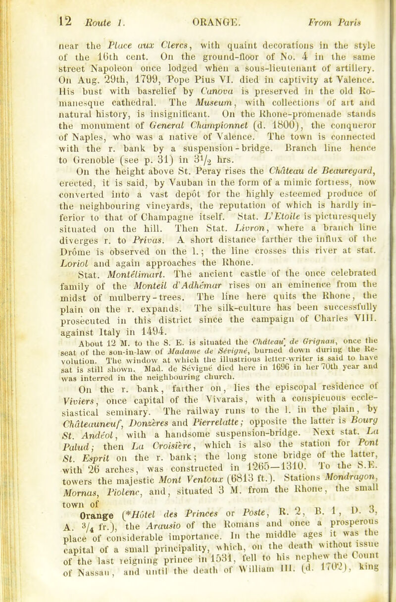 near tlie Place uux Clerca, with quaint decorations in the style of the 10th cent. On the grouiid-lloor of No. 4 in the same street Napoleon once lodged when a sous-lieutenant of artillery. On Aug. 29th, 1799, Pope Pius VI. died in captivity at Valence. His bust with basrelief by Canova is preserved in the old Ro- manesque cathedral. The Museum, with collections of art and natural history, is insigniticant. On the Rhone-promenade stands the monument of General Chumpionnet (d. 1800J, the conqueror of Naples, who was a native of Valence. The town is connected with the r. bank by a suspension-bridge. Branch line hence to Grenoble (see p. 31) in 31/2 hrs. On the height above St. Peray rises the Chateau de Beaureyurd, erected, it is said, by Vauban in the form of a mimic fortiess, now converted into a vast depot for the highly esteemed produce of the neighbouring vineyards, the reputation of which is hardly in- ferior to that of Champagne itself. Stat. JJEtoile is picturesquely situated on the hill. Then Stat. Livron, where a branch line diverges r. to Privas. A short distance farther the influx of the Drome is observed on the 1.; the line crosses this river at stat. Loriol and again approaches the Rhone. Stat. Montelimurt. The ancient castle of the once celebrated family of the Monteil d'Adhtmar rises on an eminence from the midst of mulberry-trees. The line here quits the Rhone, the plain on the r. expands. The silk-culture has been successfully prosecuted in this district since the campaign of Charles VIH. against Italy in 1494. About 12 M. to the S. E. is situated the Cfidleau] de Grignan, once the seat of the son-iu-law of Madame de SMgiU, burned down during the Ke- volution. Tlie window at which the illustrious letter-writer is said to have sat is still shown. Wad. de Sevigne died here in 1696 in her 70th year and was interred in the neighbouring church. On the r. bank, fatther on, lies the episcopal residence of Viviers, once capital of the Vivarais, with a conspicuous eccle- siastical seminary. The railway runs to the 1. in the plain, by Chateauneuf, Donztres and Pierrelatte; opposite the latter is Bourg St. Andeol, with a handsome suspension-bridge. Next stat. La Pulud; then La Croisiere, which is also the station for Pont St. Esprit on the r. bank; the long stone bridge of the latter, with 26 arches, was constructed in 1265—1310. To the S.K. towers the majestic Mont Ventoux (6813 ft.). Stations Mondragon, Momas, Piolenr, and, situated 3 M. from the Rhone, the small town of T. o T. 1 1^ Orange {*H6tel des Princes or Poste, R. 2, B. 1 , i'. o, A 3/4 fr 1 the Arausio of the Romans and once a prosperous place of considerable importance. In the middle ages it was the capital of a small principality, which, on the death without issue of the last reigning prince in 1531, fell to his nephew the Count of Nassau, and until the death of William HI. (d. 1.02), ktng