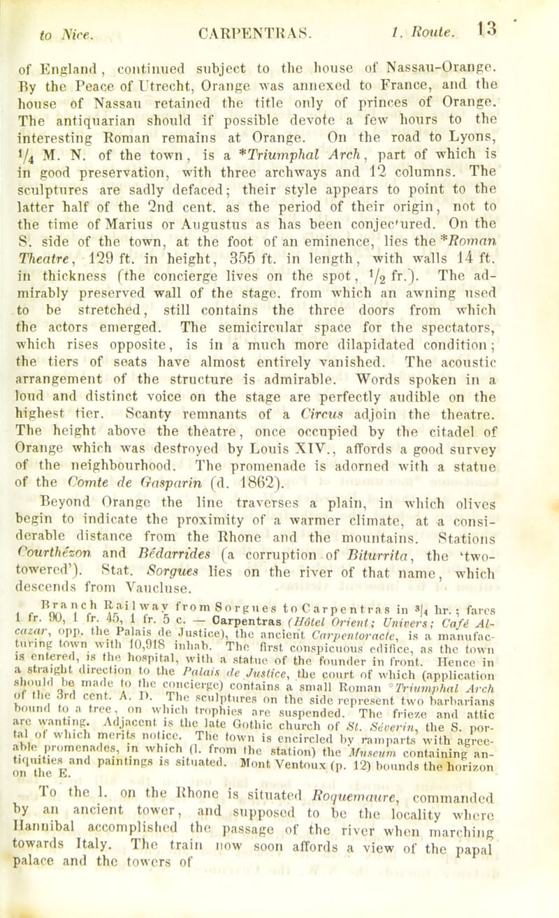 of England, continued subject to the liouse of Nassau-Orange. By the Peace of Utrecht, Orange was annexed to France, and the house of Nassau retained the title only of princes of Orange. The antiquarian should if possible devote a few hours to the interesting Roman remains at Orange. On the road to Lyons, •/4 M. N. of the town, is a *Trmmphal Arch, part of which is in good preservation, with three archways and 12 columns. The sculptures are sadly defaced; their style appears to point to the latter half of the 2nd cent, as the period of their origin, not to the time of Marius or Augustus as has been conjectured. On the S. side of the town, at the foot of an eminence, lies the*Roman Theatre, 129ft. in height, 355 ft. in length, with walls 14ft. in thickness fthe concierge lives on the spot, 1/2 f^O- The ad- mirably preserved wall of the stage, from which an awning used to be stretched, still contains the three doors from which the actors emerged. The semicircular space for the spectators, which rises opposite, is in a much more dilapidated condition; the tiers of seats have almost entirely vanished. The acoustic arrangement of the structure is admirable. Words spoken in a loud and distinct voice on the stage are perfectly audible on the highest tier. Scanty remnants of a Circus adjoin the theatre. The height above the theatre, once occupied by the citadel of Orange which was destroyed by Louis XTV., affords a good survey of the neighbourhood. The promenade is adorned with a statue of the Comte de Gasparin (A. 1862). Beyond Orange the line traverses a plain, in which olives begin to indicate the proximity of a warmer climate, at a consi- derable distance from the Rhone and the mountains. Stations Courthezon and Bedarrides (a corruption of Biturrita, the 'two- towered'). Stat. Sorgues lies on the river of that name, which descends from Vaucluse. , r (i.'?^*' from Sorgues toCarpentras in 3(, hr. ; fares I ir. JU, 1 Ir 45 1 fr. 5 c. — Carpentras (mtel Orient; Univcrs; Cafi Al- cazar, opp. the Palais de Justice), the ancient Carpenloracle, is a manufac- tunng town with 10,918 inhah. The first conspicuous edifice, as the town IS entered, IS tlie hospital, with a statue of the founder in front. Hence in a strajKlit direction to the Palais de Justice, the court of which (application should be made to the cM.ncierge) contains a small Roman Triumphal Arch of the 3rd cent. A. P. Th,. sculptures on the side represent two barbarians bound to a tree on which trophies are suspended. The frieze and attic arc wanting Adjacent is the late Gothic church of SI. Sdoerin, the S. por- tal ot which merits notice^ The town is encircled bv ramparts with agree- able |)romcnades, m which (1. from the station) the 'Museum, containing an- tiquities and paintings is situated. Mont Ventoux (p. 12) bounds the horizon on tiic ill. To the 1. on the Rhone is situated Eocinemaure, commanded by an ancient tower, and supposed to be the locality wIktc Hannibal accomplished the passage of the river when marching towards Italy. The train now soon affords a view of the papal palace and the towers of