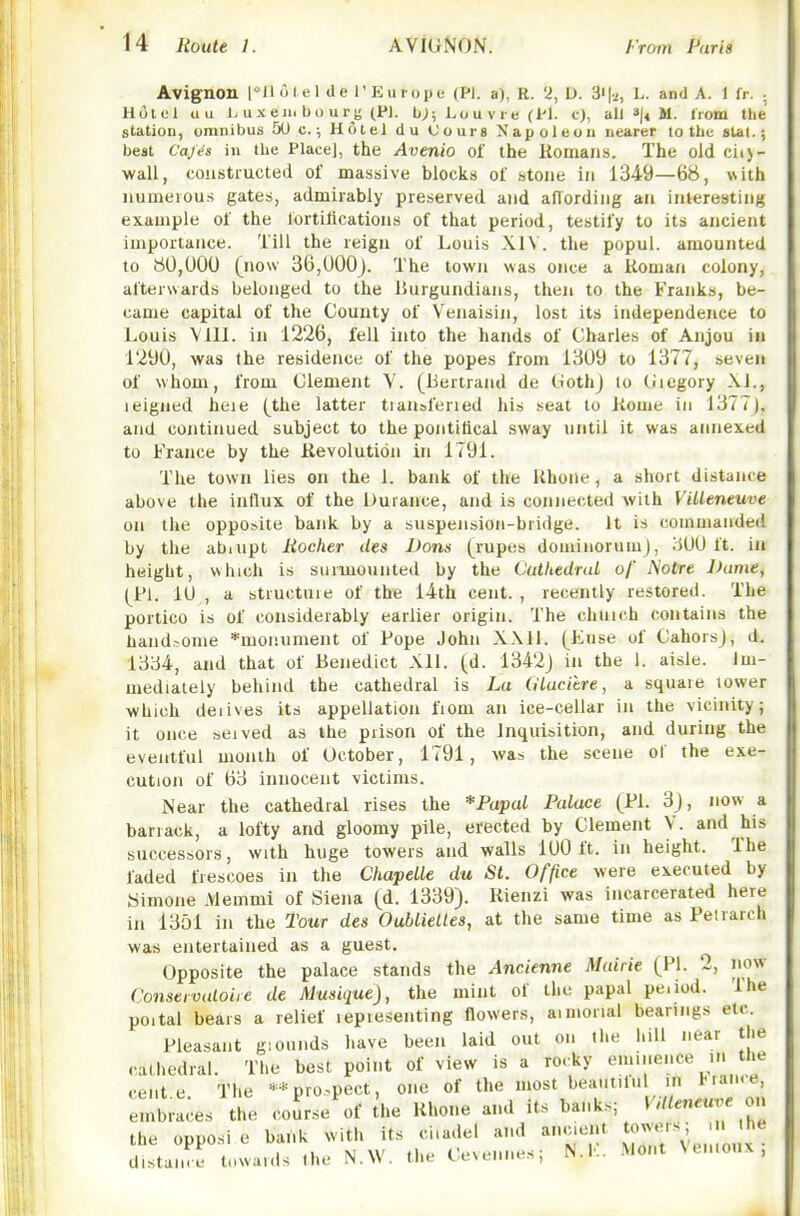 Avignon I 'll o ( el de r Europe (PI. a), R. 2, U. 3'|i, L. and A. 1 fr. .. Hold an J> ux em bo urj; (P]. b;; ho u v r e (Pi. c}, all »!« M. from the station, omnibus 5U c.; Hotel du Cours Napoleon nearer to the stal.; best Caj^s in the Place], the Avenio of the Romans. The old ci(>- wall, constructed of massive blocks of .stone in 1349—68, with numerous gates, admirably preserved and aflording an interesting example of the iortilicatious of that period, testify to its ancient importance. Till the reign of Louis XIV. the popul. amounted to 80,000 (now 36,000j. The town was once a Roman colony, afterwards belonged to the lUirgundians, then to the Franks, be- came capital of the County of Venaisin, lost its independence to Louis Vlll. in 1226, fell into the hands of Charles of Anjou iu 1290, was the residence of the popes from 1309 to 1377, seven of whom, from Clement Y. (Bertrand de CothJ lo tuegory XL, leigned heie (the latter tiauaferred his seat to Rome in 1377), and continued subject to the pontifical sway until it was annexed to France by the Revolution in 1791. The town lies on the 1. bank of the Rhone, a short distance above the influx of the Durance, and is connected with Villeneuve on the opposite bank by a suspension-bridge. It is commanded by the abnipt Rocher des Bans (rupes dominorumj, 300 ft. iu height, which is surmounted by the Cuthedral of A'otre Dame, (^Pl. 10 , a structuie of the 14th cent., recently restored. The portico is of considerably earlier origin. The chuich contains the tiandjome *moiiument of Pope John XXll. (Kuse of Cahorsj, d. 1334, and that of Benedict Xll. (d. 1342j in the 1. aisle. Im- mediately behind the cathedral is La CiLucitre, a square tower which deiives its appellation fiom an ice-cellar in the vicinity; it once seived as the prison of the Inquisition, and during the eventful month of October, 1791, was the scene ol the exe- cution of 63 innocent victims. Near the cathedral rises the *Papul Palace (PL 3), now a barrack, a lofty and gloomy pile, erected by Clement V. and his successors, with huge towers and walls 100 ft. in height. The faded frescoes in the ChapeLle du St. Office were executed by Simone Memmi of Siena (d. 1339). Rienzi was incarcerated here in 1351 in the Tour des OubLieLles, at the same time as Pelrarch was entertained as a guest. Opposite the palace stands the Ancienne Mairie (PI. 2, now Conseividoire de Musique), the mint of the papal pe.iod. The poital bears a relief lepiesenting flowers, aimorial bearings etc. Pleasant giounds have been laid out on the hill near the cathedral. The best point of view is a rocky eminence in the cent e The ** pro.pect, one of the most beautUul in l-ran.e, embraces the coLe of U.e Rhone and its banks; Villeneuve ou the opposi e bank with its ciiadel a.id ancient J^^^^ ^ ' ' ^^ distanre towards the N.W. the Cevennes; N.K. Mont Ven.oux,