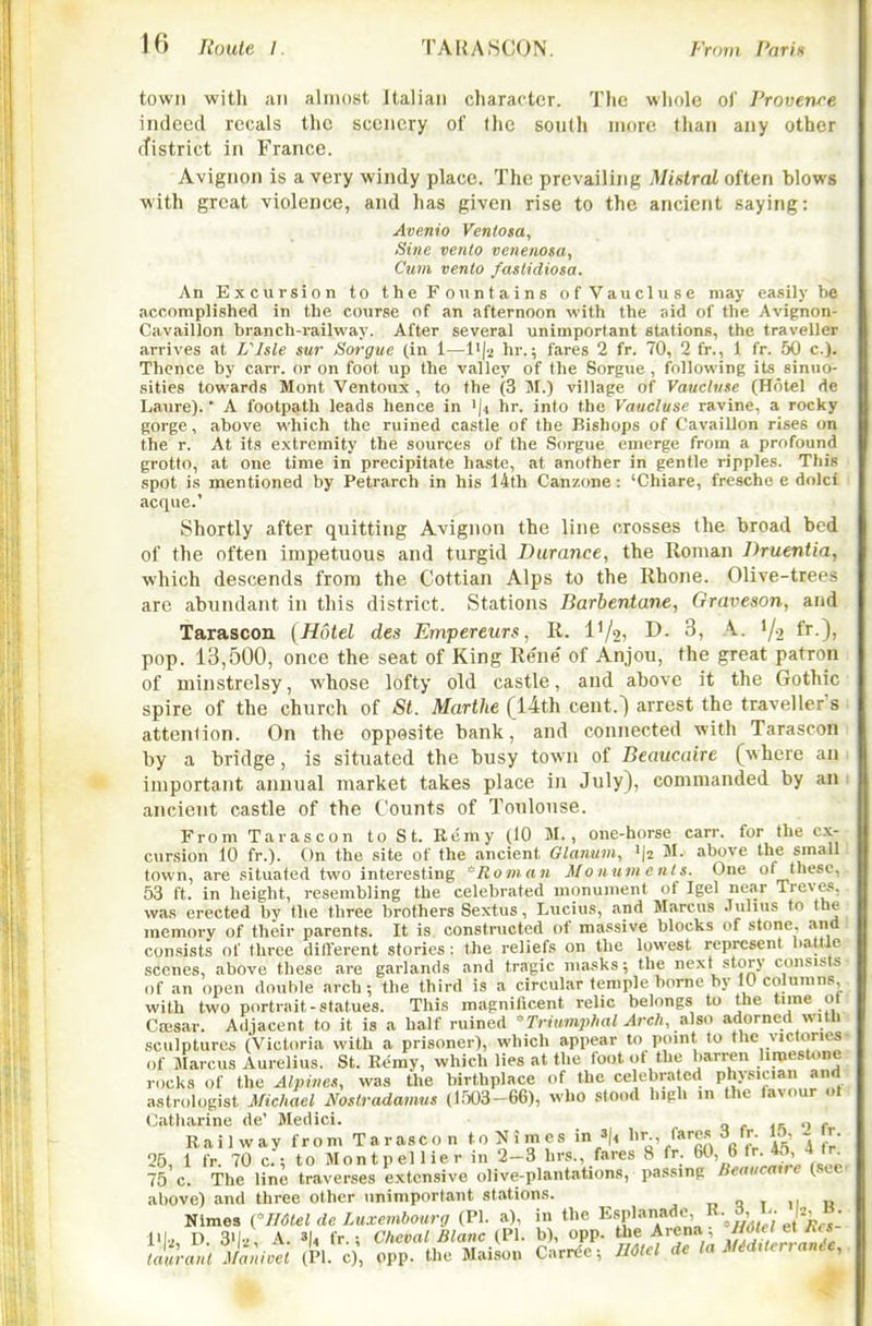 town with ail almost Italian character. 'Die whole of Provenee indeed recals the scenery of the sonlh more than any other cTistrict in France. Avignon is a very windy place. The prevailing Mistral often blows with great violence, and has given rise to the ancient saying: Avenio Venlosa, Sine vento venenosa, Cum vento faslidiosa. An Excursion to the Fountains ofVaucluse may easily be accomplished in the course of an afternoon with the aid of the Avignon- Cavaillon branch-railway. After several unimportant stations, the traveller arrives at Vlsle sur Sorgue (in 1—hr.; fares 2 fr. 70, 2 fr., 1 fr. 50 c). Thence by carr. or on foot up the valley of the Sorgue , following its sinuo- sities towards Mont Ventoux , to the (3 M.) village of Vauclnse (Hotel de Laure).' A footpath leads hence in '|4 hr. into the Vaucluse ravine, a rocky gorge, above which the ruined castle of the Bishops of Cavaillon rises on the r. At its extremity the sources of the Sorgue emerge from a profound grotto, at one time in precipitate haste, at another in gentle ripples. This spot is mentioned by Petrarch in his 14th Canzone : 'Chiare, fresche e dolci acque.' Shortly after quitting Avignon the line crosses tlie hroad bed of the often impetuous and turgid Durance, the Roman Druentia, which descends from the Cottian Alps to the Rhone. Olive-trees arc abundant in this district. Stations Barbentane, Graveson, and Tarascon (Hotel des Empereurs, R. IV2) D. 3, A. V2 fr.), pop. 13,500, once the seat of King Rene' of Anjou, the great patron of minstrelsy, whose lofty old castle, and above it the Gothic spire of the church of St. Marthe (14th cent.) arrest the traveller's ■ attention. On the opposite bank, and connected with Tarascon by a bridge, is situated the busy town of Beaucaire (where an 1 important annual market takes place in July), commanded by am ancient castle of the Counts of Toulouse. From Tarascon to St. Remy (10 M., one-horse carr. for the ex- cursion 10 fr.). On the site of the ancient Glanmn, 'I2 M. above the small town, are situated two interesting 'Roman Monuments. One of these, 53 ft. in height, resembling the celebrated monument of Igel near Treves, was erected by the three brothers Sextus, Lucius, and Marcus Julius to the memory of their parents. It is constructed of massive blocks of stone, and consists of three dillerent stories: the reliefs on the lowest represent l)attle scenes, above these are garlands and tragic masks; the next story consists of an open double arch; the third is a circular temple borne by 10 columns, with two portrait-statues. This magnificent relic belongs to the time of Cffisar. Adjacent to it is a half ruined Trimnphal Arch, also adorned with sculptures (Victoria with a prisoner), which appear to point to the victories- of Marcus Aurelius. St. Remy, which lies at the loot of the barren limestone rocks of the Alpines, was the birthplace of the celebrated physician and aatr(dogist Michael Nostradamus (1503-66), who stood high in the favour ol Catharine de' Medici. o r in n r Railway from Tarascon to:Nimcs in 3|, l>r-, fares 3 fr. 15, 2 r. 25, 1 fr. 70 c; to Montpellier in 2-3 hrs., fares 8 fr. 60, 6 75 c. The line traverses extensive olive-plantations, passing Beaucaire c-sce above) and three other unimportant stations. „ Q t 11 n Nimes Cmielde Luxembourg (PI. a), in the Esplan»de> R-^' J;; '^^^^^^ D. 3'|, A. 3|4 fr.; Cheval Blanc (PI. b), opp. the Arena; ^'^' ^ •h \}m-anlM;nioel (PI. c), opp. the Maison Carrde; UOtel de la MM,terranie,.