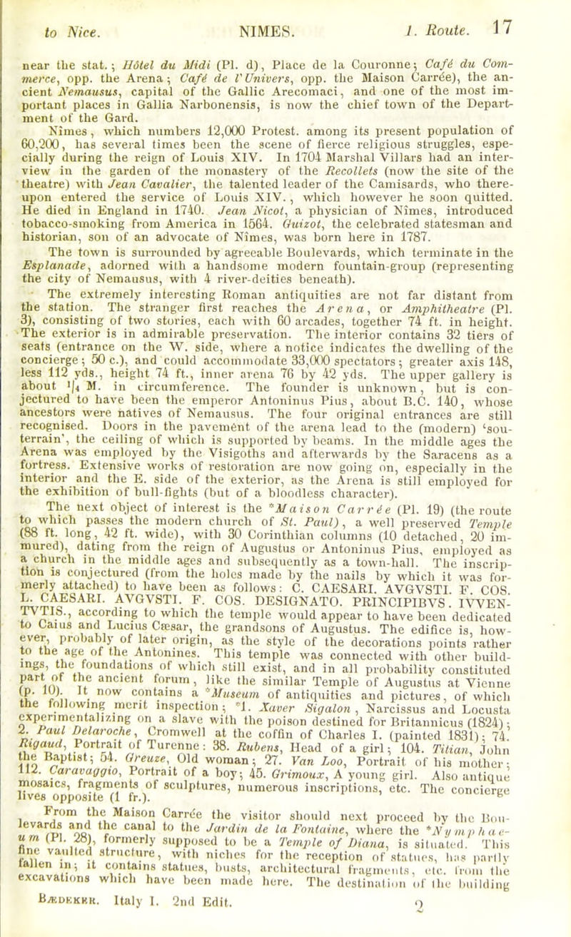 near the stat.; Ildtel du Midi (PI. d), Place de la Couronne; Cafd du Com- merce, opp. the Arena; Caf^ de VUnivers, opp. the Maison Carn5e), the an- cient A'einausus, capital of the Gallic Arecomaci, and one of the most im- portant places in Gallia Narbonensis, is now the chief town of the Departs ment of the Gard. Nimes , which numbers 12,000 Protest, among its present population of 60,200, has several times been the scene of fierce religious struggles, espe- cially during the reign of Louis XIV. In 1704 Marshal Villars had an inter- view in the garden of the monastery of the Recolleis (now the site of the ' theatre) with Jean Cavalier, the talented leader of the Camisards, who there- upon entered the service of Louis XIV. , which however he soon quitted. He died in England in 1740. Jean Nicot, a physician of Nimes, introduced tobacco-smoking from America in 1564. Ouizot, the celebrated statesman and historian, son of an advocate of Nimes, was born here in 1787. The town is surrounded by agreeable Boulevards, which terminate in the Esplanade, adorned with a handsome modern fountain-group (representing the city of Nemausus, with 4 river-deities beneath). The extremely interesting Roman antiquities are not far distant from the station. The stranger first reaches the Arena, or Amphitheatre (P\. 3), consisting of two stories, each with 60 arcades, together 74 ft. in height. ■The exterior is in admirable preservation. The interior contains 32 tiers of seats (entrance on the W. side, where a notice indicates the dwelling of the concierge; 50 c.), and could accommodate 33,000 spectators; greater axis 148, less 112 yds., height 74 ft., inner arena 76 by 42 yds. The upper gallery is about '|4 M. in circumference. The founder is unknown, but is con- jectured to have been the emperor Antoninus Pius, about B.C. 140, whose ancestors were natives of Nemausus. The four original entrances are still recognised. Doors in the pavement of the arena lead to the (modern) 'sou- terrain', the ceiling of which is supported by beams. In the middle ages the Arena was employed by the Visigoths and afterwards by the Saracens as a fortress. Extensive works of restoration are now going on, especially in the interior and the E. side of the exterior, as the Arena is still employed for the exhibition of bull-fights (but of a bloodless character). The next object of interest is the Maison Carrie (PI. 19) (the route to which passes the modern church of St. Paul), a well preserved Temple (88 ft. long, 42 ft. wide), with 30 Corinthian columns (10 detached, 20 im- mured), dating from the reign of Augustus or Antoninus Pius, employed as a church in the middle ages and subsequently as a town-hall. The inscrip- tion is conjectured (from the holes made by the nails by which it was for- merly attached) to have been as follows : C. CAESARI. AVGVSTI F COS L. CAESARI. AVGVSTI. F. COS. DESIGNATO. PRINCIPIBVS. IVVEN- TVTIs., according to which the temple would appear to have been dedicated to Caius and Lucius Cfcsar, the grandsons of Augustus. The edifice is, how- ever, probably of later origin, as the style of the decorations points rather to the age of the Antonines. This temple was connected with other build- ings, the foundations of which still exist, and in all probability constituted part of the ancient forum , like the similar Temple of Augustus at Vionne \l' y\, ■ '^ contains a •'Museum of antiquities and pictures, of which the following merit inspection; <1. .Xaver Sigalon , Narcissus and Locusta experinrientalizing on a slave with the poison destined for Britanuicus (1824); mosaics, fragments of sculptures,'numer'ous'linscrVptions,'' eTc\''The'conc^ereo lives opposite (1 fr.). ^ From the Maison Carrel the visitor should next proceed by the B(,ii- iTrpI %b, f° ^ ^ ''^ lo-Fontaine, where the Nymphae- um (PI. 28), formerly supposed to be a Temple of Diana, is situated. This fine vaulted structure, with niches for the reception of statues, li;.s partly tftllen in; it contains statues, busts, architectural fragments, etc. Iroiu the excavations which have been made here. The destination of the building B.«DEKRR. Italy I. 2nd Edit. >)