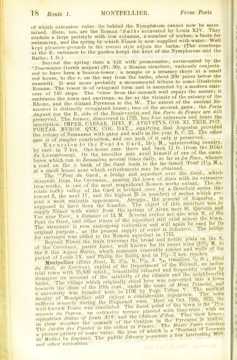 <tf wliich extensive ruins lie behind the KympliSRiim cannot now be ascer- tained. Here, too, are the Roman Jialhs excavated by Louis XIV. They contain a large peristyle with low columns, a number of niche*, a basin for swimniinK, and the spring bv which Nimes is now supplied with water. Well kept pleasure-grounds in the rococo style adjoin the baths. (The concierge at the E. entrance to the garden keeps the keys of the Nymphicum and the Baths 1 fr.) Beyond the spring rises a hill with promenades, surmounted by the '-Tourmagne (turris magna) (PI. 30), a Roman structure, variously conjectu- red to have been a beacon-tower, a temple or a treasury (keys at a small red bouse, to the r. on the way from the baths, about 200 paces below the summit). It was more probably a monumental tribute to some illustrious Roman The tower is of octagonal form and is ascended by a modern stair- case of 140 steps. The ''view from the summit well repays the a,scent; it embraces the town and environs, as far as the vicinity of the estuary of the Rhone, and the distant Pyrenees to the W. The extent of the ancient Me- mausus is distinctly recognised hence; two of the ancient gates , the forla Augusti (on the E. side of the Boulevards) and the Porle de Frartce are shU nreserved The former, discovered in 1793. has four entrances and bears the LSon: IMPER. CAESAR. DIVI. F. AVGVSTVS. COS. XI. TRIE. POT POBTAS. MVROS. QVE. COL. DAT., signifying that Augustus provided the colony of Kemausus with gates and walls in the year B. C. Z6. Ihe other gate is of simpler construction, and one arch of it only is preserved. ^ Excursion to the Pont du Card, 14.|, M iiV^7'''^ihTHAZi by carr. in 2 hrs. One-horse carr. there and back 12 fr. (from the Hotel du Luxembourg). Or the traveller may avail himself of one of the omm- buses which run to Remoulins several times daily, as far as Xo /bux whence a road on the r. bank of the Card leads to the far-famed 'Pont (li|2 M.), at a small house near which refreshments may be obtained. The **Po«< du Gard, a bridge and aqueduct over the Gard, wh ch descends from the Cevennes, passing the town o{ Ala,s with its extensive iron-works, is one of the most magnificent Roman works ex^tant. The de- solate rocky valley of the Gard is bridged over by a threefold series (the West 6 the next 11, and the highest 35 in number) of arches which pre- sent a most n'ajLtic appearance' Agi^ippa, the general of Augustus is suDPused to haVe been the founder. The object of this •'^[-^ti'-e ,^ s pply Nin es with water from the springs of Airan near St. Q-'^J'tin and ? re near Uzcs, a distance of 14 M. Several arches are also seen N of the Pont du Gard, and other traces of the aqueduct still e.x.st nearer the t^'^^; Tl^e s nicture' is now undergoing restoration and will again be W for its original purpose, as the present supply of water is defective. The bridge fnv pnvriaces was added to the Roman aqueduct in I'w- o B^yold Ces the train traverses the broad and fe^-t'^ P' VoM-Zm fo of the Cevennes passes Lwicl, well known for its sweet wine es lier™;Xr/«», which possesses venerable towers and wa of the period of Louis IX. and Philip the Bold), and >n I'l'^-^ hrs. reaches ^ Mon pellier (Ilolel NevcU B- 2>|., B. I'k ^'^^Z't^Jt 'n'indus stiangcrs on account of the salubiitj , t''e.,t'' , into a town baths! The village which originally stood ere was  ' towards the close .;f the lOlh -der Ui.^ naine o^ ^/^^^^^ ^rmedU^l a university was founded here in 1196 ^5.. . ?P°/J,.;^^^^^^ The town faculty of Montpellicr st 1 enjoys ^Zl. U^rc on Oc Toth, 1G22, the suflere,! severely during the Huguenot ^ ars. f ,7t,,ytm,.„ u (he'^ro- well-known Peace was concluded. The l'<^f^,f ' [,, ^l^Vces, with an ■n,.cnodc du Pcyrou, an extcjis.ve 'f'^^ I>lantx.d vyt 'Pfee ; equestrian Slalue of Louh XIY. and  / p/re ees is visible, and other curiosities.