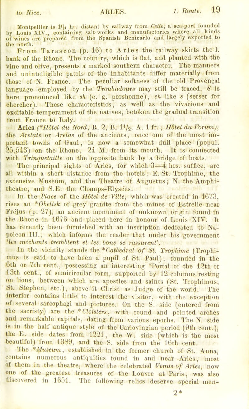 Montpellier is lii'. distant by railway from CcUe, a sea-port founded by Louis XIV., containing salt-works and manufactories wliere all kinds of wines are prepared from the Spanish Benicarlo and largely exported to the north. From Tarascon (p. 16) to Aries the railway skirts the 1. bank of the Rhone. The counlry, which is flat, and planted with the vine and olive, presents a marked southern character. The manners and unintelligible patois of the inhabitants differ materially from those of N. France. The peculiar softness of the old Provencal language employed by the Troubadours may still be traced. <S is here pronounced like sh (e. g. pershonne), ch like s (serser for chercher). These characteristics, as well as the vivacious and excitable temperament of the natives, betoken the gradual transition from France to Italy. Aries (*IldteL du Nord, R. 2, B. II/2, A. 1 fr.; Hotel du Forum), the Arelate or Arelas of the ancients, once one of the most im- portant towns of Gaul, is now a somewhat dull place (popul. 25,543) on the Rhone, 24 M. from its mouth. It is connected with TrinquetaiLle on the opposite bank by a bridge of boats. The principal sights of Aries, for which 3—4 hrs. suffice, are all within a short distance from the hotels: E.St. Trophime, the extensive Museum, and the Theatre of Augustus; N. the Amphi- theatre, and S.E the Champs-Elysees. In the Place of the Hotel de Ville, which was erected in 1673, rises an * Obelisk of grey granite from the mines of Estrelle near Frejus (p. 27), an ancient monument of unknown origin found in the Rhone in 1676 and placed here in honour of Louis XIV. It has recently boon furnished with an inscription dedicated to Na- poleon III., which informs the reader that under his government 'tes mechants tremblent el les bans se rassurent'. In the vicinity stands the *Cathedral of St. Trophime (Trophi- mus is said to have been a pupil of St. Paul), founded in the 6th or 7th cent., possessing an interesting *Portal of the 12th or 13th cent., of semicircular form, supported by 12 columns resting on lions, between which are apostles and saints (St. Trophimus, St. Stephen, etc.), above it Christ as Judge of the world. The interior contains little to interest the visitor, with the exception of several sarcophagi and pictures. On the S. side (entered from the sacristy) are the *Cloisters, with round and pointed arches and remarkable capitals, dating from various epochs. The N. side is in the half antique style of the Cariovingiaii period (9th cent.), the E. side dates from 1221, the W. side (which is the most beautiful) from 1389, and the S. side from the 16th cent. The *AIuseum, established in the former church of St. Anna, contains numerous antiquities found in and near Aries, most of them in the theatre, where the celebrated Venus of Aries, now one of the greatest treasures of the Louvre at Paris, was also discovered in 1651. The. following relics deserve special men- 2*