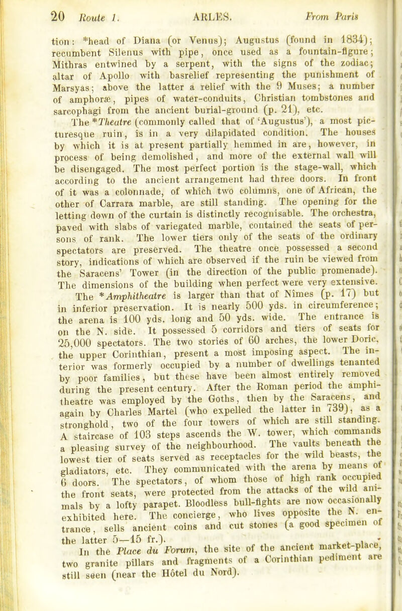 tioii: %ead of Diana (or Venus); Augustus (found in 1834); recumbent Silerius with pipe, once used as a fountain-figure; Mithras entwined by a serpent, with the signs of the zodiac; altar of Apollo with basrelief representing the punishment of Marsyas; above the latter a relief with the 9 Muses; a number of amphorae, pipes of water-conduits, Christian tombstones and sarcophagi from the ancient burial-ground (p. 21), etc. The *Tlieatre (commonly called that of 'Augustus'), a most pic- turesque ruin , is in a very dilapidated condition. The houses by which it is at present partially hemmed in are, however, in process of being demolished, and more of the external wall will be disengaged. The most perfect portion is the stage-wall, which according to the ancient arrangement had three doors. In front of it was a colonnade, of which two columns, one of African, the other of Carrara marble, are still standing. The opening for the letting down of the curtain is distinctly recognisable. The orchestra, paved with slabs of variegated marble, contained the seats of per- sons of rank. The lower tiers only of the seats of the ordinary spectators are preserved. The theatre once possessed a second story, indications of which are observed if the ruin be viewed from the Saracens' Tower (in the direction of the public promenade). The dimensions of the building when perfect were very extensive. The * Amphitheatre is larger than that of Nimes (p. 17) but in inferior preservation. It is nearly 500 yds. in circumference; the arena is 100 yds. long and 50 yds. wide. The entrance is on the N. side. It possessed 5 corridors and tiers of seats for 25,000 spectators. The two stories of 60 arches, the lower Doric, the upper Corinthian, present a most imposing aspect. The in- terior was formerly occupied by a number of dwellings tenanted by poor families, but these have been almost entirely removed during the present century. After the Roman period the amphi- theatre was employed by the Goths, then by the Saracens, and again by Charles Martel (who expelled the latter in i39), as a stronghold, two of the four towers of which are still standing. A staircase of 103 steps ascends the W. tower, which commands a pleasing survey of the neighbourhood. The vaults beneath the lowest tier of seats served as receptacles for the wild beasts, the gladiators, etc. They communicated with the arena by means ot 6 doors The spectators, of whom those of high rank occupied the front seats, were protected from the attacks of the wild ani- mals by a lofty parapet. Bloodless bull-fights are now occasionally exhibited here. The concierge, who lives opposite the N. en- trance, sells ancient coins and cut stones (a good specimen of the latter 5—15 fr.). , • In the Place du Forum, the site of the ancient market-place, two granite pillars and fragments of a Corinthian pedmient are still seen (near the H6tel du Nord).