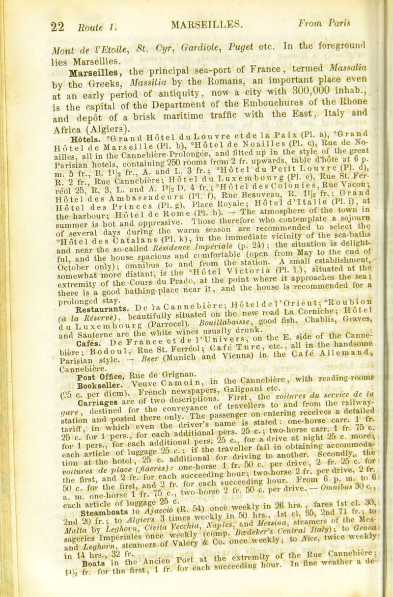 Monl de VEtoile, St. Cyr, Gardiole, Paget etc. In the foregroun.l lies Marseilles. . j u j- Marseilles, the principal sea-port of France, termed Massalia by the Greeks, MassUia by the Romans, an important place even at an early period of antiquity, now a city with 300,0UU inhab., is the capital of the Department of the Embouchures of the Rhone and depot of a brisk maritime traffic with the East, Italy and ^^nU^^^'arand Hotel duLouvre etde la Paix (PI. a), Grand HAtPl de Marseille (PI. b), Hotel de Noailles (PI. c), Hue de ^o- ail es altL are Ca„„ebitre.Prolo.gee, and lUtedup in the ftyle of the great Sian betels containin, 2^ roo^ R I fr' Ruelfann^bt^rerHotel du Luxembourg (Pl..e), Rue St. Fer-  -.1 oV'-R R T and A IM !>• 4 fr.;''Hotel d e s Co 1 o n i e s, Hue Vacon •, L'^-l k!;S.?.sadeurs (PI 0, Rue Beauveau, R. -i fr.: Grand Hole d es Ambassadeu. s < , ;'J' ,^ Hotei d'ltalie (Pl.i), at Hotel des ^'^^^f ^/j^'/^'e (pri,). - The at.no.spUere of the town in the ^ej d who contemplate a sojourn TZZl da^f X -/----If ^/Sa^^ somewhat more distant, . ^'« ^ ^'^r^'here it approaches the sea; ^commended for a prolonged stay. Pannebiere; Ho tel d e T Ori en t; mo u b i o n Cannebiere. . lllis^r: vTuv^Cr^r-n, in the Cannebifere, with reading-room. (^5 c per diem). French newspapers, Gy^ ^^^-^fservice de la ^ Carriages are of two descnptions ^j'j^^f t^^^^'^^'from the railway- ,are , destined for the .f^^e^^g^^^^^ receives a detailed station and posted there only. .T^e Passenger on ^ ^^^^^^ ^^rr. 1 fr. tariff, in which even ^'^^^^l^^fj^^.^i^^^s' 25 two-horse carr. 1 fr. 75 c. 25 c. for 1 pevs., for eacl addit on^ pers. ' ^^ 25 c. more-, for 1 pers., for each ^''d' lonal pcrs o c w „i,tai„i„g accommoda- each article of luggage 25j^-j^^V dr v'^^^ 'i' tion at the hotel, 25 c. additional tor °e <■ ^ 35 ^ laL-es de place (fiacres): -;^;ff,,/.[^;r^two-rorse^^^ per drive, 2 fr ,he first, and 2 fr. for each '^^^^^ '^^J^'^^'ed^^^^ Fro.n 6 p. m to 6 f 'r.. one^rorset tv's'c.'; two-horse •'2fr50 I per drive. - 0.n,.<l>u. 30 c, each article of luggage 25 c. weekly in 26 hrs., fares 1st cl. 30, Steamboats to J\jac.cto (R. J4) o^^^.^i, if' cl. 95, 2nd 71 fr-; t« 2nd 20 fr.-, to Algiers 3 J^j>;r frJlfeJna, steamers of the Mes- Malta hy Leghorn, li'S^I^^^Zv^M^ Ceittral Italy) ; to Genoa ^t:JX^^^^^ * --^''-^ in 14 hrs., 32 fr. extremity of the Rue Cannebiere: 1,, ^t^.enrst!^,r fr. ToT'ea^c^. ^cce^eLg hLr. In flne weather a de-