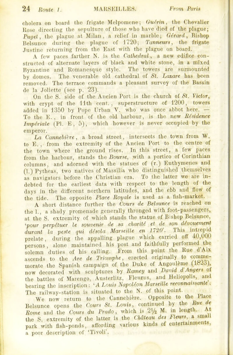 cholera on board the frigate Melpomene; Guerin, the Chevalier Rose directing the sepulture of those who have died of the plague; Paget, the plague at Milan, a relief in marble; Gerard, Bishop Belsunce during the plague of 1720; Tanneurs, the frigate Justine returning from the East with the plague on board. A few paces farther N. is the Cathedral, a new edifice con- structed of alternate layers of black and white stone, in a mixed Byzantine and Romanesque style. The towers are surmounted by domes. The venerable old cathedral of St. Laxare has been removed. The terrace commands a pleasant survey of the Bassin de la Joliette (see p. 23). On the S. side of the Ancien Port is the church of St. Victor, with crypt of the 11th cent., superstructure of 1200, towers added in 1350 by Pope Urban V. who was once abbot here. — To the E. , In front of the old harbour, is the new Besidence Imperiale (PI. E, 5), which however is never occupied by the emperor. La Cannebiere, a broad street, intersects the town from W. to E. , from the extremity of the Ancien Port to the centre of the town where the ground rises. In this street, a few paces from the harbour, stands the Bourse, with a portico of Corinthian columns, and adorned with the statues of (r.) Euthymenes and (1.) Pytheas, two natives of Massilia who distinguished themselves as navigators before the Christian era. To the latter we are in- debted for the earliest data with respect to the length of the days in the different northern latitudes, and the ebb and flow of the tide. The opposite Place Royale is used as a fish-market. A short distance further the Cours de Belsunce is reached on the 1., a shady promenade generally thronged with foot-passengers, at the S. extremity of which stands the statue of Bishop Belsunce, 'pour perpetuer le souvenir de sa charite et de son divouemenl durant la peste qui desola Marseille en 7720'. This it'epid prelate, during the appalling plague which carried off 40,000 persons, alone maintained his post and faithfully performed the solemn duties of his calling. From this point the Rue d'Aix ascends to the Arc de Triomphe, erected originally to comme- morate the Spanish campaign of the Duke of Angoul&me (IbidJ, now decorated with sculptures by Ramey and David d Angers of the battles of Marengo, Austerlitz, Fleurus, and Ileliopolis, and bearing the inscription : 'A Louis Napoleon Marseille reconnaissante . The railway-station is situated to the N. of this point. We now return to the Cannebiere. Opposite to the Place Belsunce opens the Cours St. Louis, continued by the Rue de Rome and the Cours du Prado, which is 21/2 M. in length. At the S. extremity of the latter is the CMteau des Fleurs, a small park with fish-ponds, aflording various kinds of entertainments, a poor description of 'Tivoli'.