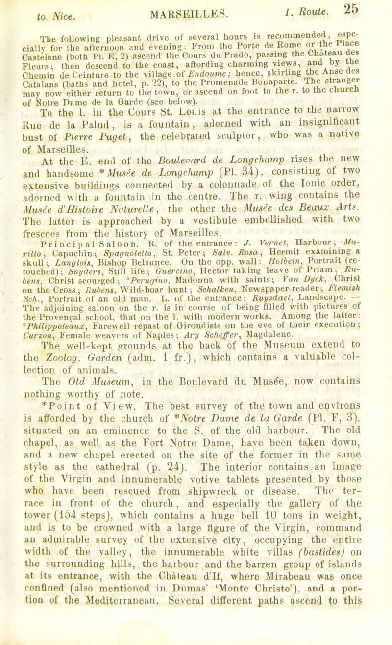 The following pleasant drive oC several bours is recommended, espe- ciallv for the afternoon and evening; From the Porte de Rome or the Place Castelane (both PI. E, 2) ascend the Cours du Prado, passing the Chateau aes Fleurs; then descend to the coast, affording charming views, and by tne Chemin de Ceinture to the village of Endoume; hence, skirting the Anse ties Catalans (baths and hotel, p. 22), to the Promenade Bonaparte. The stranger may now either return to tlie town, or ascend on foot to the r. to the churcn of Notre Dame de la Garde (see below). To the L in the Cours St. Louis at the entrance to the narrow Rue de la Palud, is a fountain , adorned with an insignificant bust of Pierre Paget, the celebrated sculptor, who was a nativq of Marseilles. At the E. end of the Boulevard de Longchamp rises the new and handsome * Musde de Longchamp (PI. 34), consisting of two extensive buildings connected by a colonnade of the Ionic order, adorned with a fountain in the centre. The r. wing contains the Muse'e d'Histoire NatureUe, the other the Musee des Beaux Arts. The latter is approached by a vestibule embellished with two frescoes from the history of Marseilles. Principal Saloon. R. of the entrance: J. Vernet, Harbour-, Mu- lillo, Capuchin; Spagnoletto, St. Peter; Salv. Rosa, Hermit examining a skull; Langlois, Bishop Belsunce. On the opp. wall: Holbein, Portrait (re- touched); Snyders, Still life; Guercino, Hector taking leave of Priam; Ru- bens, Christ scourged; Perugiiw, Madonna with saints; Van Dyck, Christ on the Cross; Rubens,'WilA-ho&r hunt; Schalken, Newspaper-reader; Flemish Sch., Portrait of an old man. L. of the entrance; Ruysdael, Landscape. — The adjoining saloon on the r. is in course of being filled with pictures of the Provencal school, that on the 1. with modern works. Among the latter: Philippoteaux, Farewell repast of Girondists on the eve of their execution ; Curzon, Female weavers of Naples; Ary Scheffer, Magdalene. The well-kept grounds at the back of the Museum extend to the Zoolog. Garden (adm. 1 fr.), which contains a valuable col- lection of animals. The Old Museum, in the Boulevard du Mus^e, now contains nothing worthy of note. *Point of View. The best survey of the town and environs is afforded by the church of *Nolre Dame de la Garde (PI. F, 3), situated on an eminence to the S. of the old harbour. The old chapel, as well as the Fort Notre Dame, have been taken down, and a new chapel erected on the site of the former in the same style as the cathedral (p. 24). The interior contains an image of the Virgin and innumerable votive tablets presented by those who have been rescued from shipwreck or disease. The ter- race in front of the church, and especially the gallery of the tower (154 steps), which contains a huge bell 10 tons in weight, and is to be crowned with a large figure of the Virgin, command au admirable survey of the extensive city, occupying the entire width of the valley, the innumerable white villas (bastides) on the surrounding hills, the harbour and the barren group of islands at its entrance, with the Chateau d'lf, where Mirabeau was once confined (also mentioned in Dumas' 'Monte Christo'), and a por- tion of the Mediterranean. Several different paths ascend to this