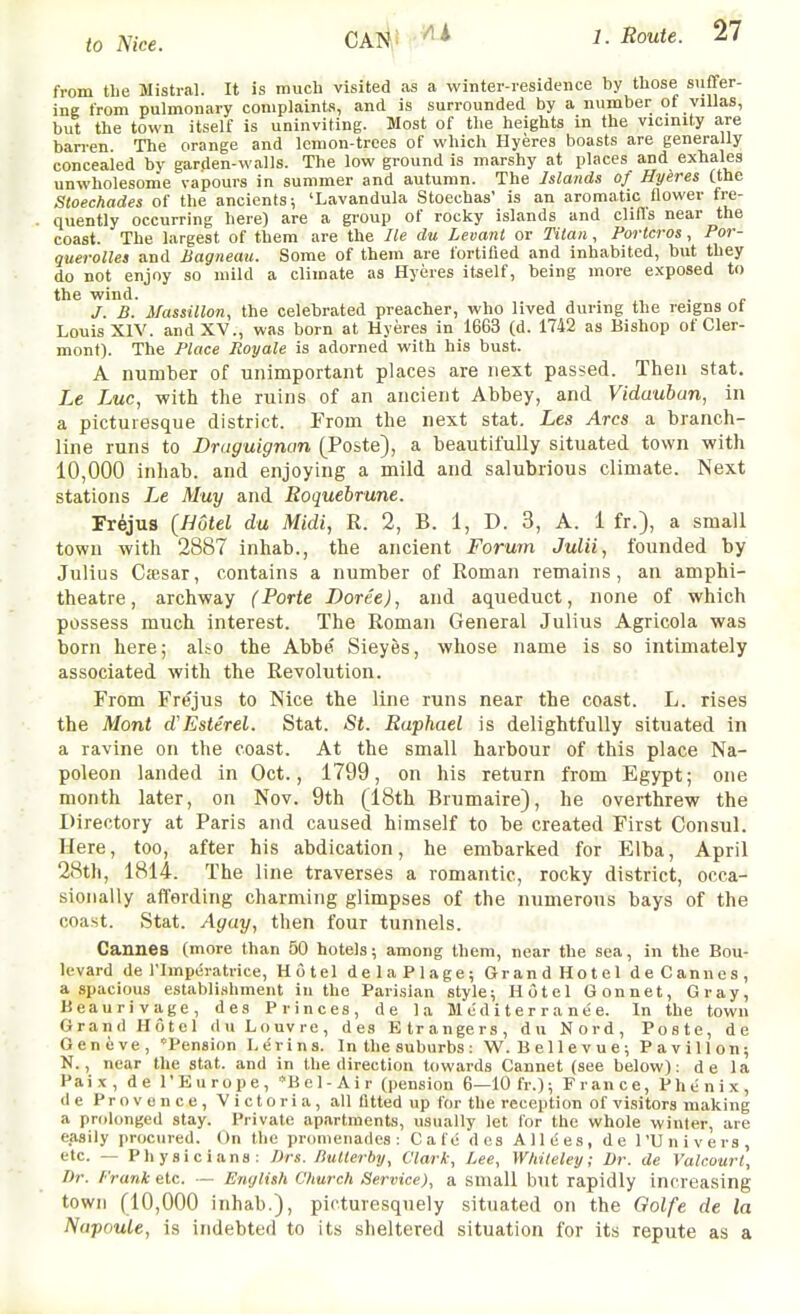 from the Mistral. It is much visited as a winter-residence by those suffer- ing from pulmonary complaints, and is surrounded by a number of villas, but the town itself is uninviting. Most of the heights in the vicinity a,re ban-en. The orange and lemon-trees of which Hyeres boasts are generally concealed by garden-walls. The low ground is marshy at places and exhales unwholesome vapours in summer and autumn. The Islands of Hyeres (the Stoechades of the ancients; 'Lavandula Stoechas' is an aromatic flower fre- quently occurring here) are a group of rocky islands and clifls near the coast. The largest of them are the He du Levant or Tilan, Porlcros, Por- querolles and Bagneau. Some of them are fortified and inhabited, but they do not enjoy so mild a climate as Hyeres itself, being more exposed to the wind. , , . • c J. B. MassiUon, the celebrated preacher, who lived during the reigns ot Louis XIV. and XV., was born at Hyeres in 1663 (d. 1742 as Bishop of Cler- mont). The Place Royale is adorned with his bust. A number of unimportant places are next passed. Then stat. Le Luc, -with the ruins of an ancient Abbey, and Vidauban, in a picturesque district. From the next stat. Les Arcs a branch- line runs to Druguignan (Poste), a beautifully situated town with 10,000 inhab. and enjoying a mild and salubrious climate. Next stations Le Muy and Roquebrune. Frejus (Hotel du Midi, R. 2, B. 1, D. 3, A. 1 fr.), a small town with 2887 inhab., the ancient Forum Julii, founded by Julius Cffisar, contains a number of Roman remains, an amphi- theatre, archway (Porte Doree), and aqueduct, none of which possess much interest. The Roman General Julius Agricola was born here; aUo the Abbe' Sieyfes, whose name is so intimately associated with the Revolution. From Frejus to Nice the line runs near the coast. L. rises the Mont d'Esterel. Stat. St. Raphael is delightfully situated in a ravine on the coast. At the small harbour of this place Na- poleon landed in Oct., 1799, on his return from Egypt; one month later, on Nov. 9th (18th Brumaire), he overthrew the Directory at Paris and caused himself to be created First Consul. Here, too, after his abdication, he embarked for Elba, April 28th, 1814. The line traverses a romantic, rocky district, occa- sionally affording charming glimpses of the numerous bays of the coast. Stat. Agay, then four tunnels. Cannes (more than 50 hotels; among them, near the sea, in the Bou- levard de I'lmperatrice, Hotel delaPlage; Grand Hotel deCannes, a spacious establishment in the Parisian style; Hotel Gonnet, Gray, Beaurivage, des Princes, de la M ed i t e r r a n e e. In the town Grand Hotel d u Louvre, des Etrangers, du Nord, Poste, de Geneve, Pension Lerins. In the suburbs: M'. Bellevue; Pavilion; N., near the stat. and in the direction towards Cannet (see below): de la Pai X , de I'Europe, *Bol-Air (pension 6—10 fr.); Fran ce, Phe nix, de Provence, Victoria, all fitted up for the reception of visitors making a prolonged stay. Private apartments, usually let for the whole winter, are easily procured. On the promenades: Cafe des All(;es, de I'Univers, etc. — Physicians: Drs. liuUerby, Clark, Lee, Wliiteley; Dr. de Valcourt, Dr. frank etc. — Ewjlish Church Service), a small but rapidly increasing town (10,000 inhab.), picturesquely situated on the Qolfe de la Napoule, is indebted to its sheltered situation for its repute as a