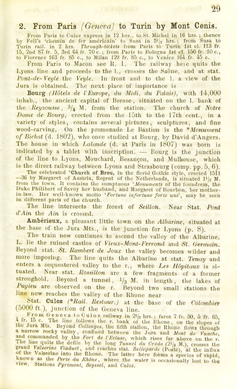 2. From Paris {Geneva) to Jurin by Mont Cenis. From Paris to Culoz express in 12 hrs., to St. Micliel in 16 hrs.; thence l)y Fell's 'cliemin de fer anidricain' to Susa in 5')2 hrs. ; frorii Susa to Turin rail, in 2 hrs. Through-tickets from Paris to Turin 1st cl. 113 fr. 15, 2nd 87 fr. 5, 3rd 64 fr. 70 c. ; from Paris to Bologna 1st cl. 150 fr. 10 c, to Florence 163 fr. 85 c, to lililan 129 fr. 85 c, to Venice 164 fr. 45 c. From Paris to Macon see R. 1. The railway heie quits the Lyons line and proceeds to the 1., crosses the Sa6ne, and at stat. Pont-de-Veyle the Veyle. In front and to the 1. a view of the Jura is obtained. The next place ol importance is Bourg (Hotels de lEurope, du Midi, du Palnis), with 14,000 inhab., the ancient capital of Bresse, situated on the 1. bank of tlie Keyzousse, 3/4 M. from tlie station. Tlie church of Notre Dame de Bourg, erected from tlie loth to the 17th cent., in a variety of styles, contains several pictures, sculptures, and fine wood-carving. On the promenade Le Bastion is the *Monum€nt of Bichat (d. 1802), -who once studied at Bourg, by David d'Angers. The house in which Lalande (d. at Paris in 1807) was born is indicated by a tablet with inscription. — Bourg is the junction of the line to Lyons, Mouchard, Besauijon, and Mulhouse, which is the direct railway between Lyons and Strasbourg (comp. pp. 5, 6). The celebrated 'Church of Brou, in the florid Gothic style, erected 1511 —36 by Margaret of Austria, Regent of the Netherlands, is'situated I'l^ M. from the town. It contains the sumptuous 'Monuments of the foundress, the Duke Philibert of Savoy her husband, and Margaret of Bourbon, her mother- in-law. Her well-known motto ^Fortune infortune forte une\ may be seen in dilferent parts of the church. The line intersects the forest of SeiUon. Near Stat. Pont d''Ain the Ain is crossed. Amb^rieux, a pleasant little town on the Albarine, situated at the base of the Jura Mts., is tlie junction for Lyons (p. 8). The train now continues to ascend the valley of the Albarine. L. lie the ruined castles of Vieux-Mont-Ferrand and St. Germain. Beyond stat. St. Humbert de Joux the valley becomes wilder and more imposing. The line quits the Albarine at stat. Tenay and enters a sequestered valley to the r., where Les Hopitaux is si- tuated. Near stat. Itossillon are a few fragments of a former stronghold. Beyond a tunnel, 1/3 M. in length, the lakes of Pugieu are observed on the r. Beyond two small stations the line now reaches the valley of the Rhone near Stat. Culoz (*Rail. Restaur.) at the base of the Colombier (5000 ft.), junction of the Geneva line. A c ^Jk™ <^«eva toCulo/ railway in 2i|2 hrs.fares 7 fr. 50, 5 fr. 65, 4 Ir 10 c. The line follows the r. bank of the If hone, on the slopes of the Jura Mts. Beyond Collonyes, the fifth station, the Rhone flows through a narrow rocky valley, confined between the Jura and Mont de Vttacf7e and commanded by the Fort de VEcluse, which rises far above on the r. 1 he line quits the defile by the long Tunnel du Crido (2>l3 M.), crosses the ViadurA, and reaches stat. lielleijarde (Poste), at the influx ot the Valsenne into the Rhone. The latter here foims a species of rapid known as the Perte du Rhdne, where the water is occasionally lost to the view. Stations Fyrimont, Seyssel, and Culoz.