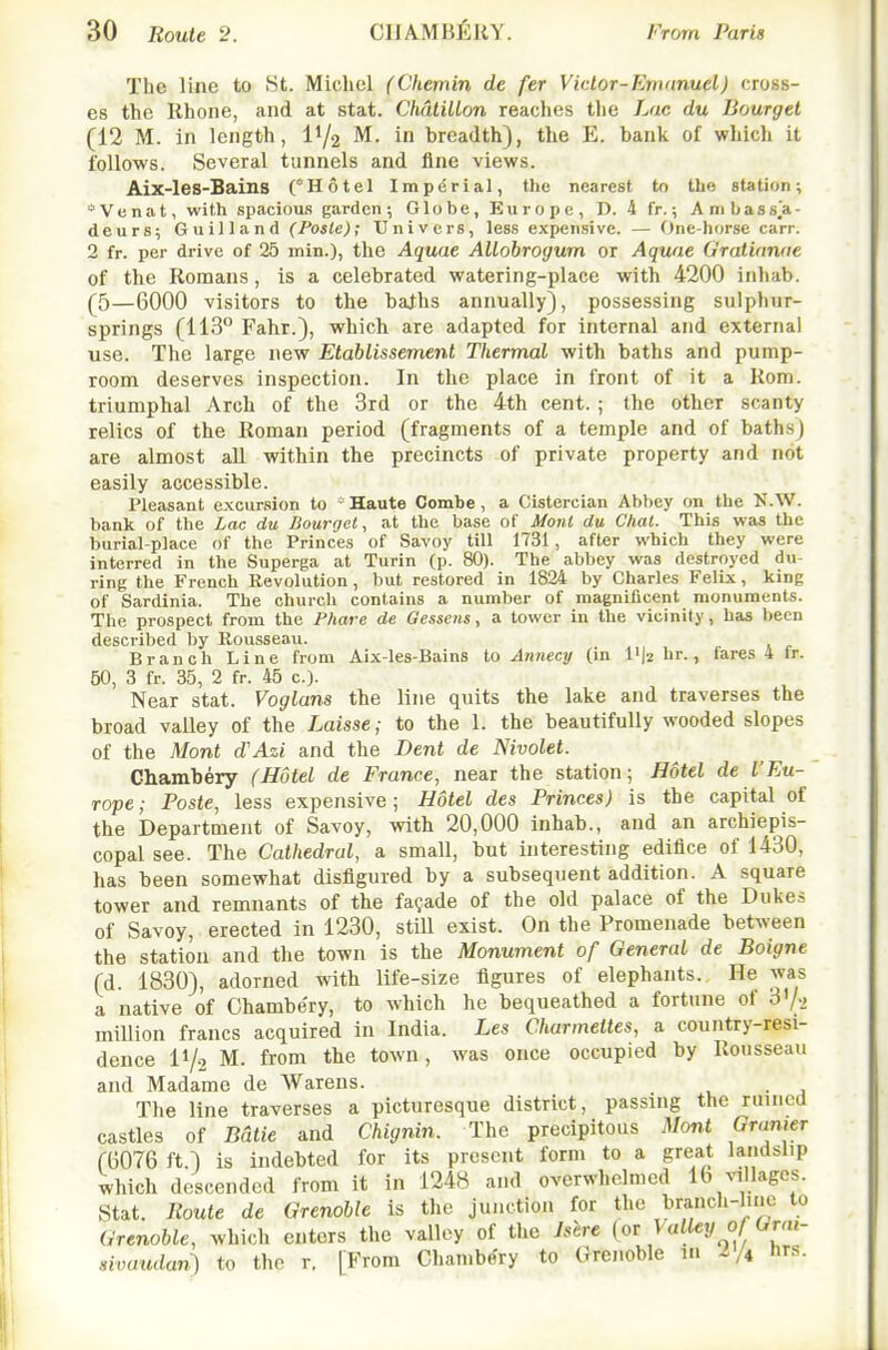 The line to St. Michel (Chemin de fer Victor-Emunuel) cross- es the Rhone, and at stat. ChdtilLon reaches the Lac du Dourget (12 M. in length, I1/2 M. in breadth), the E. bank of which it follows. Several tunnels and line views. Aix-les-Bains C*Hotel Imperial, the nearest to the station; *Venat, with spacious garden; Globe, Kurope, D. 4 fr.; Anibassja- deurs; Guilland (Paste); Univcrs, less expensive. — One-horse carr. 2 fr. per drive of 25 min.), the Aquae AUobrogum or Aqwie Gralianae of the Romans, is a celebrated watering-place with 4200 inhab. (5—6000 visitors to the bajhs annually), possessing sulphur- springs (113° Fahr.), which are adapted for internal and external use. The large new Etablissement Thermal with baths and pump- room deserves inspection. In the place in front of it a Rom. triumphal Arch of the 3rd or the 4th cent.; the other scanty relics of the Roman period (fragments of a temple and of baths) are almost all within the precincts of private property and not easily accessible. Pleasant excursion to * Haute Combe , a Cistercian Abbey on the U.W. bank of the Lac du Bourget, at the base of Moril du Chat. This was the burial-place of the Princes of Savoy till 1731, after which they were interred in the Superga at Turin (p. 80). The abbey was destroyed du- ring the French Revolution, but restored in 1824 by Charles Felix, king of Sardinia. The church contains a number of maenificent monuments. The prospect from the Phare de Gesseris, a tower in the vicinity, has been described by Rousseau. Branch Line from Aix-les-Bains to Annecy (in l'|2 hr., fares 4 fr. 50, 3 fr. 35, 2 fr. 45 c). Near stat. Vogluns the line quits the lake and traverses the broad valley of the Laisse; to the 1. the beautifully wooded slopes of the Mont d'Azi and the Dent de Mvolet. Chambery (Hotel de France, near the station; Hotel de I'Eu- rope; Poste, less expensive; Hotel des Princes) is the capital of the Department of Savoy, with 20,000 inhab., and an archiepis- copal see. The Cathedral, a small, but interesting edifice of 1430, has been somewhat disfigured by a subsequent addition. A square tower and remnants of the facade of the old palace of the Dukes of Savoy, erected in 1230, still exist. On the Promenade between the station and the town is the Monument of General de Boigne (d. 1830), adorned with life-size figures of elephants. He was a native of Chambe'ry, to which he bequeathed a fortune of 3'/., million francs acquired in India. Les Charmettes, a country-resi- dence IV2 M. from the town, was once occupied by Rousseau and Madame de Warens. . The line traverses a picturesque district, passing the ruined castles of Bdtie and Chignin. The precipitous Mont Granier (1)076 ft.) is indebted for its present form to a great landslip which descended from it in 1248 and overwhelmed 10 villages. Stat. Route de Grenoble is the junction for the branch-l.nc to Grenoble, which enters the valley of the Jshre (ot Valley of Grai- xivaudan?! to the r. [From Chambe'ry to Grenoble in 2/4 hrs.