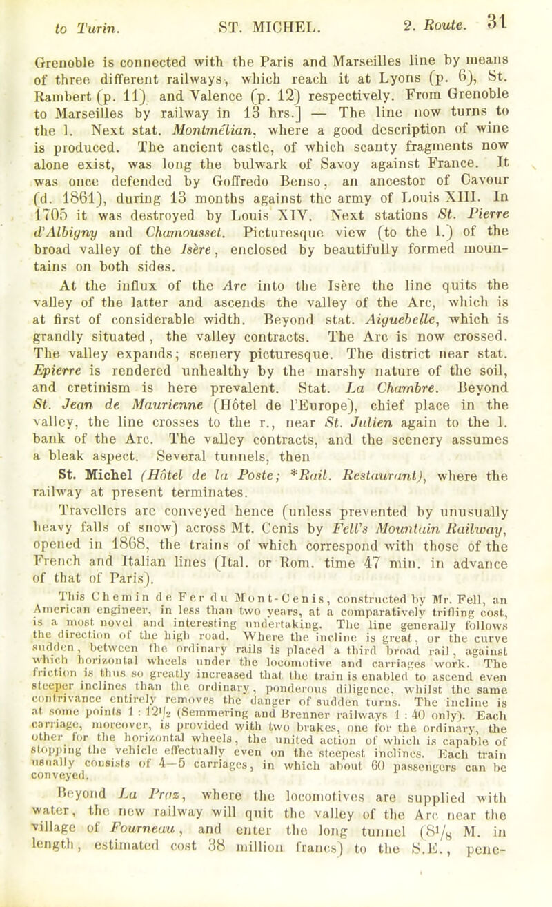 to Turin. ST. MICHEL. Grenoble is connected with the Paris and Marseilles line by means of three different railways, which reach it at Lyons (p. 6), St. Rambert(p. 11) and Valence (p. 12) respectively. From Grenoble to Marseilles by railway in 13 hrs.] — The line now turns to the 1. Next stat. Montmelian, where a good description of wine is produced. The ancient castle, of which scanty fragments now alone exist, was long the bulwark of Savoy against France. It was once defended by Goffredo Benso, an ancestor of Cavour (d. 1861), during 13 months against the army of Louis XIII. In 1705 it was destroyed by Louis XIV. Next stations St. Pierre d'Albigny and Chamousset. Picturesque view (to the 1.) of the broad valley of the Jsere, enclosed by beautifully formed moun- tains on both sides. At the influx of the Arc into the Isere the line quits the valley of the latter and ascends the valley of the Arc, which is at first of considerable width. Beyond stat. Aiguebelle, which is grandly situated , the valley contracts. The Arc is now crossed. The valley expands; scenery picturesque. The district near stat. Epierre is rendered unhealthy by the marshy nature of the soil, and cretinism is here prevalent. Stat. La Charnbre. Beyond St. Jean de Maurienne (Hotel de I'Europe), chief place in the valley, the line crosses to the r., near St. Julien again to the 1. bank of the Arc. The valley contracts, and the scenery assumes a bleak aspect. Several tunnels, then St. Michel (Hotel de la Paste; *Rail. Restaurant), where the railway at present terminates. Travellers are conveyed hence (unless prevented by unusually lieavy falls of snow) across Mt. Cenis by FeWs Mountain Railway, opened in 1868, the trains of which correspond with those of the French and Italian lines (Ital. or Rom. time 47 min. in advance of that of Paris). Tin's Chemin d e Fer flu Mont-Cenis, constructed by Mr. Fell, an American enjdneer, in less than two years, at a comparatively trifling cost, is a most novel and interesting undertaking. The line generally follows the direction of the high road. Where the incline is great, or the curve Riiddcn, between the ordinary rails is placed a third broad rail, against which liorizontal wheels under the locomotive and carriages work. The friction is thus no greatly increased that the train is enabled to ascend even steeper inclines than the ordinary, ponderous diligence, whilst the same contrivance entirely removes the danger of sudden turns. The incline is at some points I : 1'2i|2 (Seminering and Brenner railwavs 1 : 40 only). Each carnage, moreover, is provided with two brakes, one ior the ordinary, the other lor the hori/,<,ntal wheels, the united action of which is capable, of slopping the vehicle effectually even on the steepest inclines. Each train usually consists of 4-5 carriages, in which about GO passengers can be conveyed. Bryond La Praz, where the locomotives are supplied with water, the new railway will quit the valley of the Arc, near the village of Fourneau, and enter the long tunnel (8i/„ M. in length, estimated ccst 38 million francs) to the S.E., pene-