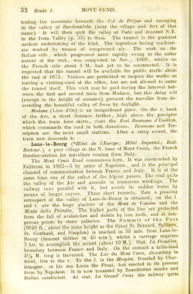 trating tlie inoiintain beneath the ('oL de Frejus and emerging in the valley of Bardonneche (near the village and fort of that name). It will then quit the valley at Oulx and descend N.E. in the Dora Valley (p. 33) to Susa. The tunnel is tlie grandest modern undertaking of the kind. The ingenious boring machine, are worked by means of compressed air. The work on the Italian side, which progressed more rapidly owing to the softer nature of the rock, was completed in Nov., 1869, whilst on the French side about i M. had yet to be constructed. It is expected that the tunnel will be available for public traftlc about the end of 1871. Visitors are permitted to inspect the works on leaving a visiting-card at the office, but are not allowed to enter the tunnel itself. This visit may be paid during the interval bet- ween the first and second train from Modane, but this delay will (except in the height of summer) prevent the traveller from de- scending the beautiful valley of Susa by daylight. Modane (Lion d'Or) is an insignificant place. On the r. bank of the Arc, a short distance farther, high above the precipice which the train here skirts, rises the Fort Bramans d'Essillon, which commands the road in both directions. Bramaiu and Ter- mignon are the next smaU stations. After a steep ascent, the train now descends to Lans-le-Bourg (*mtel de VEurope; Hotel Imperial; Rail. Restaur.), a poor village at the N. base of Mont Cenis, the French frontier-station for travellers coming from Italy. The Mont Cenis Road commences here. It was constructed by Fabbroni in 1802—5 by order of Napoleoji, and is the principal channel of communication beween France and Italy. It is at the same time one of the safe:,t of the Alpine passes. The road qu:ts the valley of the Arc and ascends in numerous windings. The railway runs parallel with it, but avoids its sudden turns by means of longer curves. Three short tunnels; then a pleasing retrospect of the valley of Lans-le-Bourg is obtained; on the 1. and r are the huge glaciers of the Mont de Vanoise and tlie Monte delta Pricutta. The higher parts of the line are protected from the fall of avalanches and debris by iron roofs, and at dan- gerous points by stone galleries. The Summit of the Pass (6848 ft , about the same height as the Great St. Bernard, Splugen, St. Gotthard, and Simplon) is reached in 55 min. from Lans-le- Bourg (descent thither in 45 min.), whilst a carnage requires 3 hrs to accomplish the ascent (about lO M.). Stat La Frontjere boundary between France and Italy. On the summit a tahle-land 41/2 M. long is traversed. The Lac du Mont Cems, f ounding m trout, lies to the r. To the 1. is the Hospice, ^^^^^^^T lemagne, or his son Louis the Pious, but erected in its present onn Ey Napoleon. It is now tenanted by Benedictine monks and Ulia.i carabinieri. At stat. La Grand^ Croi. the railway quits