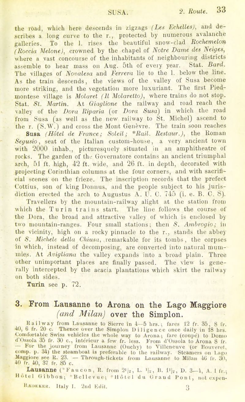 SUSA. the road, which here descends in zigzags (Les EcheUes), and de- scribes a long curve to the r., protected by numerous avalanche galleries. To the 1. rises the beautiful snow-clad Rochemelon (Roccia Melone), crowned by the chapel of Notre Dame des Neiges, where a vast concourse of the inhabitants of neighbouring districts assemble to hear mass on Aug. 5th of every year. Stat. Bard. The villages of Novalesa and Ferrera lie to the 1. below the line. As the train descends, the views of the valley of Susa become more striking, and the vegetation more luxuriant. The first Pied- montese village is Moluret (11 Molaretto), where trains do not stop. Stat. St. Martin. At Qiaglione the railway and road reach the valley of the Dora Riparia (or Dora Susa) in which the road from Susa [as well as the new railway to St. Michel) ascend to the r. (S.W.) and cross the Mont Genevre. The train soon reaches Susa (Hotel de France; Soleil; *RaiL. Restaur.), the Roman Seyusio, seat of the Italian custom-house, a very ancient town with 2000 inhab., picturesquely situated in an amphitheatre of rocks. The garden of the Governatore contains an ancient triumphal arch, 51 ft. high, 42 ft. wide, and 26 ft. in depth, decorated with projecting Corinthian columns at the four corners, and with sacrifi- cial scenes on the frieze. The inscription records that the prefect C'ottius, son of king Doiuius, and the people subject to his juris- diction erected the arch to Augustus A. U. C. 745 (i. e. B. C. 8). Travellers by the mountain-railway alight at the station from which the Turin trains start. The line follows the course of the Dora, the broad and attractive valley of which is enclosed by two mountain-ranges. Four small stations; then iS. Amhrogio; in the vicinity, high on a rocky pinnacle to the r., stands the abbey of 5. Michele delta Chiusn, remarkable for its tombs, the corpses in which, instead of decomposing, are converted into natural mum- niieji. At Avigtiana the valley expands into a bioad plain. Three other unimportant places are finally passed. The view is gene- rally intercepted by the acacia plantations which skirt the railway on both sides. Turin see p. 72. 3. From Lausanne to Arona on the Lago Maggiore (and Milan) over the Simplon. Railway from Lausanne to Siei-re in 4—5 lirs.; fares 12 fr. 35, 8 fr. 40, 6 fr. 20 c. Thence over the Simplon Diligence unce daily in 18 hrs. Conifiiitable Swiss vehicles the whole way to Aroiui; fare (coupi?) to Donio d'Ossola 35 IV. 30 c, interieur a few fr. less. From d'Ossola to Arona 8 fr. — For the jouiney from Lausanne (Oucliy) to Villeneuve (or Bouverel, conip. p. 34) the steamboat is preferable to t he railway. Steamers on Lago Maggiore see K. 23. — Through-tickets from Lausanne to Milan 4G fr. 30, 40 IV. 40, 37 fr. 85 c. Lausanne (Faucon, R. from 2'|2, L. B. li).^, d. 3—i, A. I fr.; Hotel Gibbon; '^BeUevuc; 'II ('del du Grand Pont, not expen- H.iii)KKKi(. Italy I. 2n(l Kdil. 3