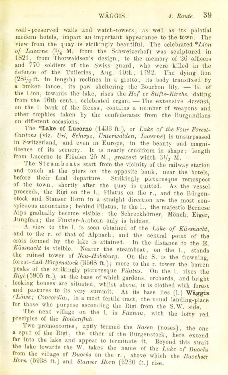 well-preserved walls and watch-towers, as well as its palatial modern hotels, impart an important appearance to the town. The view from the quay is strikingly beautiful. The celebrated *Lion of Lucerne (1/4 M. from the Schweizerhof) was sculptured in 1821, from Thorwaldsen's design, to the memory of 26 officers and 770 soldiers of the Swiss guard, who were killed in the defence of the Tuileries, Aug. 10th, 1792. The dying lion (281/2 ft. in length) reclines in a grotto, its body transfixed by a broken lance, its paw sheltering the Bourbon lily. — E. of the Lion, towards the lake, rises the Hof or Stifts-Kirche, dating from the 16th cent.; celebrated organ. —The extensive Arsenal, on the I. bank of the Keuss, contains a number of weapons and other trophies taken by the confederates from the Burgundians on difl'erent occasions. The *Lake of Lucerne (1433 ft.), or Lake of the Four Forest- Cantons (viz. JJri, Scliwyz, Unterwalden, Lucerne) is unsurpassed in Switzerland, and even in Europe, in the beauty and magni- ficence of its scenery. It is nearly cruciform in shape; length from Lucerne to Fluelen 25 M., greatest width 31/.2 M. The Steamboats start from the vicinity of the railway station and touch at the piers on the opposite bank, near the hotels, before their final departure. Strikingly picturesque retrospect of the town, shortly after the quay is quitted. As the vessel proceeds, the Rigi on the 1., Pilatus on the r., and the Biirgen- stock and Stanser Horn in a straight direction are the most con- spicuous mountains; behind Pilatus, to the 1., the majestic Bernese Alps gradually become visible: the Schreckhorner, Monch, Eiger, Jungfrau; the Finster-Aarhorn only is hidden. ' A view to the 1. is soon obtained of the Lake of Kiissnacht, and to the r. of that of Alpnach, and the central point of the cross formed by the lake is attained. In the distance to the E. Kiissnacht is visible. Nearer the steamboat, on the 1., stands the ruined tower of Neu-Habsburg. On the S. is the frowning forest-dad Biirgenslock (3668 ft.); more to the r. tower the barren ^^^^^'QA-^^ ^^'^'''Sly picturesque Pilatus. On the 1. rises the Rigi (5905 ft.), at the base of which gardens, orchards, and bright looking houses are situated, whilst above, it is clothed with forest and pastures to its very summit. At its base lies (1.) Waggis (Lowe; Concordia), in a mo^t fertile tract, the usual landing-place for those who purpose ascending the Rigi from the S.W. side. The next village on the 1. is Fitznau, with the lofty red precipice of the Rolhenjluh. Two promontories, aptly termed the Jensen (noses), the one a spur of the Rigi, the other of the Biirgenstock, here extend far into the lake and appear to terminate it. Beyond this strait the lake towards the W. takes the name of the Lake of Buochs from the village of Buochs on the r. , above which the Buochser horn (5938 ft.) and Stanser Horn (623U ft.) rise