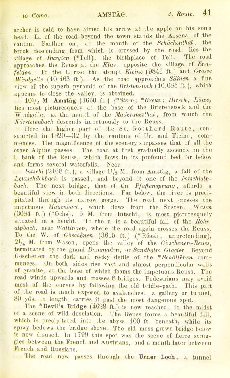 archer is said to have aimed his arrow at the apple on his son's head. L. of the road beyond the town stands the Arsenal of the canton. Farther on, at the mouth of the Schachenthal, the brook descending from which is crossed by the road, lies the village of Biirglen (*Tell), the birthplace of Tell. The road approaches the Reuss at the Klus, opposite the village of Erst- felden. To the 1. rise the abrupt Kleine (9846 ft.) and Grosse Windgelle (10,463 ft.). As the road approaches Silinen a fine view of the superb pyramid of the Bristenstock (10,085 ft.), which appears to close the valley, is obtained. 101/2 M. Amstag (1660 ft.) (*Stern; *Kreuz; Jlir.sch; Lowe) lies most picturesquely at the base of the Bristenstock and the Windgelle, at the month of the Maderanerthal, from which the Kcirstelenhach de.scends impetuously to the Reuss. Here the higher part of the St. Gotthard Route, con- structed in 1820—32 by the cantons of Uri and Ticino, com- mences. The magnificence of the scenery surpasses that of all the other Alpine passes. The road at lirst gradually ascends on the 1. bank of the Reuss, which flows in its profound bed far below and forms several waterfalls. Near Intschi (2168 ft.), a village II/2 from Amstag, a fall of the Leutschdchbach is passed, and beyond it one of the Intschialp- bach. The next bridge, that of the Pfaffensprung, aifords a beautiful view in both directions. Far below, the river is preci- pitated through its narrow gorge. The road next crosses the impetuous Mayenbach, which flows from the Susten. Wasen (3084 ft.) (*Ochs), 6 M. from Intschi, is most picturesquely situated on a height. To the r. is a beautiful fall of the Rohr- alpbach, near Wattingen, where the road again crosses the Reuss. To the W. of Goschenen (3615 ft.) (*R6ssli, unpretending), 21/4 M. from Wasen, opens the valley of the Goschenen-Reuss, terminated by the grand Dammnfirn, or Sandbalm-Glacier. Beyond Goschenen the dark and rocky defile of the *SchoUenen com- mences. On both sides rise vast and almost perpendicular walls of granite, at the base of which foams the impetuous Reuss. The road winds upwards and crosses 8 bridges. Pedestrians may avoid most of the curves by following the old bridle-path. This part of the road is much exposed to avalanches; a gallery or tunnel, 80 yds. in length, carries it past the most dangerous spot. The *Devil'8 Bridge (4629 ft.) is now reached, in the midst of a scene of wild desolation. The Reuss forms a beautiful fall, which is precip tated into the abyss 100 ft. beneath, while its spray bedews the bridge above. The old moss-grown bridge below is now disused. In 1799 this spot was the scene of fierce strug- gles between the French and Austrians, and a month later between French and Russians. The road now passes through the Urner Loch, a tunnel