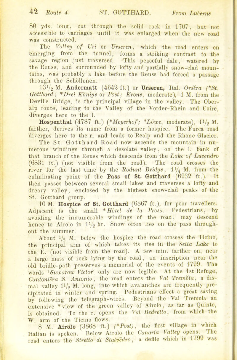 80 yds. long, cut through the solid rock in 1707, but not accessible to carriages until it was enlarged when the new road was constructed. The Valley of Vri or Urseren, which the road enters on emerging from the tunnel, forms a striking contrast to the savage region just traversed. This peaceful dale, watered by the Reuss, and surrounded by lofty and partially snow-clad moun- tains, was probably a lake before the Reuss had forced a passage through the Schollenen. 131/2 M. Andermatt (4642 ft.) or Urseren, Ital. Orsera (*St. Goithard; *Drei Kbnige or Post; Krone, moderate), 1 M. from the Devil's Bridge, is the principal village in the valley. The Ober- alp route, leading to the Valley of the Vorder-Rhein and Coire, diverges here to the 1. Hospenthal (4787 ft.) (*Meyerh.of; *Lowe, moderate), 11/2 M. farther, derives its name from a former hospice. The Furca road diverges here to the r. and leads to Realp and the Rhone Glacier. The St. Gotthard Road now ascends the mountain in nu- merous windings through a desolate valley, on the 1. bank of that branch of the Reuss which descends from the Lake of Lucendro (6831 ft.) (not visible from the road). The road crosses the river for the last time by the Rodunt Bridge, I'/t M. from the culminating point of the Pass of St. Gotthard (6932 ft.). It then passes between several small lakes and traverses a lofty and dreary valley, enclosed by the highest snow-clad peaks of the St. Gotthard group. 10 M. Hospice of St. Gotthard (6867 ft.), for poor travellers. Adjacent is the small * Hotel de la Prosa. Pedestrians, by avoiding the innumerable windings of the road, may descend hence to Airolo in II/2 hr- Snow often lies on the pass through- out the summer. About 1/2 M. below the hospice the road crosses the Ticino, the principal arm of which takes its rise in the Sella Lake to the E. (not visible from the road). A few min. farther on, near a large mass of rock lying by the road, an inscription near the old bridle-path preserves a memorial of the events of 1799. The words ^Suwurow Victor only are now legible. At the 1st Refuge, Cuntoniera S. Antonio, the road enters the Val Tremola, a dis- mal valley IV2 ^^8! '^'^ which avalanches are frequently pre- cipitated in winter and spring. Pedestrians effect a great saving by following the telegraph-wires. Beyond the Val Tremola an extensive *view of the green valley of Airolo, as far as Quinto, is obtained. To the r. opens the Val Bedretto, from which the W. arm of the Ticino flows. 8 M. Airolo (3868 ft.) (*Post), the first village in which Italian is spoken. Below Airolo the Canaria Valley opens. The road enters the Stretto di Slalvedro, a deUle which in 1799 was
